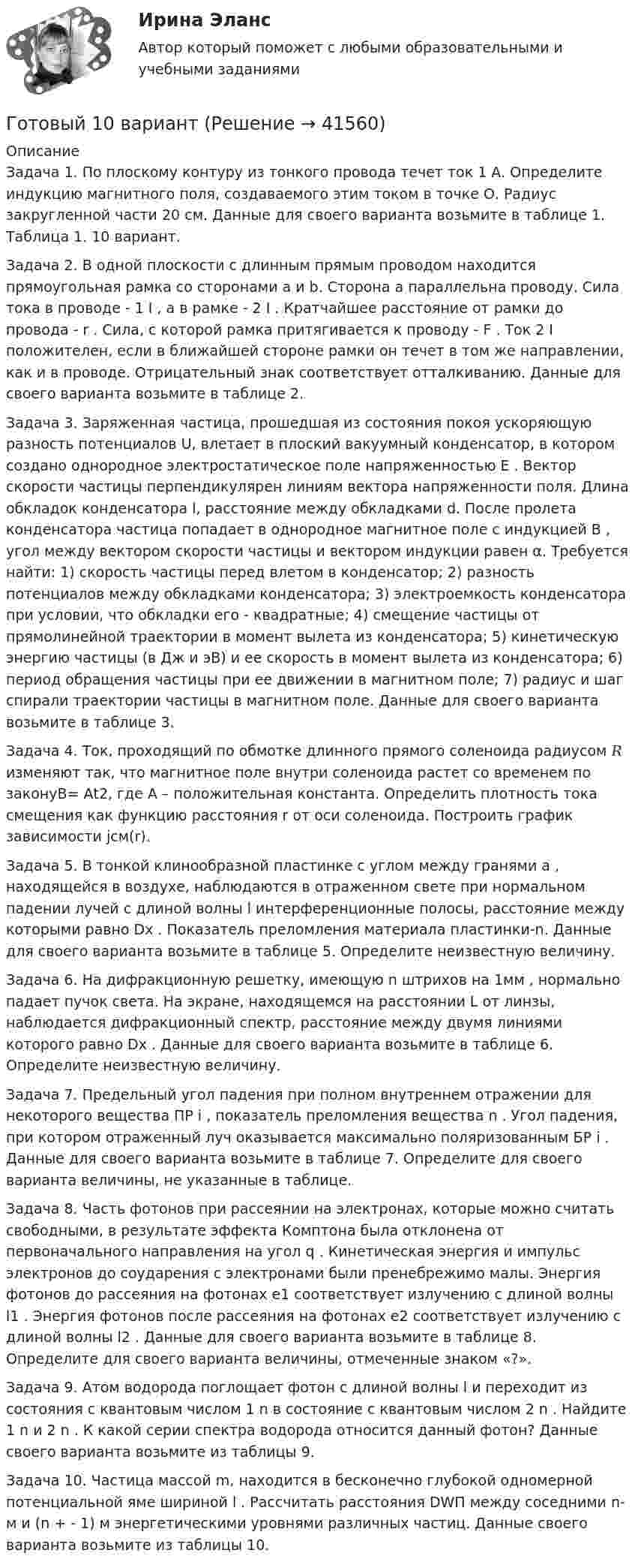      
          Описание
          Задача 1. По плоскому контуру из тонкого провода течет ток 1 А. Определите индукцию магнитного поля, создаваемого этим током в точке О. Радиус закругленной части 20 см. Данные для своего варианта возьмите в таблице 1. Таблица 1. 10 вариант. Задача 2. В одной плоскости с длинным прямым проводом находится прямоугольная рамка со сторонами a и b. Сторона a параллельна проводу. Сила тока в проводе - 1 I , а в рамке - 2 I . Кратчайшее расстояние от рамки до провода - r . Сила, с которой рамка притягивается к проводу - F . Ток 2 I положителен, если в ближайшей стороне рамки он течет в том же направлении, как и в проводе. Отрицательный знак соответствует отталкиванию. Данные для своего варианта возьмите в таблице 2.Задача 3. Заряженная частица, прошедшая из состояния покоя ускоряющую разность потенциалов U, влетает в плоский вакуумный конденсатор, в котором создано однородное электростатическое поле напряженностью E . Вектор скорости частицы перпендикулярен линиям вектора напряженности поля. Длина обкладок конденсатора l, расстояние между обкладками d. После пролета конденсатора частица попадает в однородное магнитное поле с индукцией B , угол между вектором скорости частицы и вектором индукции равен α. Требуется найти: 1) скорость частицы перед влетом в конденсатор; 2) разность потенциалов между обкладками конденсатора; 3) электроемкость конденсатора при условии, что обкладки его - квадратные; 4) смещение частицы от прямолинейной траектории в момент вылета из конденсатора; 5) кинетическую энергию частицы (в Дж и эВ) и ее скорость в момент вылета из конденсатора; 6) период обращения частицы при ее движении в магнитном поле; 7) радиус и шаг спирали траектории частицы в магнитном поле. Данные для своего варианта возьмите в таблице 3. Задача 4. Ток, проходящий по обмотке длинного прямого соленоида радиусом 𝑅 изменяют так, что магнитное поле внутри соленоида растет со временем по законуB= Аt2, где A – положительная константа. Определить плотность тока смещения как функцию расстояния r от оси соленоида. Построить график зависимости jсм(r).Задача 5. В тонкой клинообразной пластинке с углом между гранями a , находящейся в воздухе, наблюдаются в отраженном свете при нормальном падении лучей с длиной волны l интерференционные полосы, расстояние между которыми равно Dx . Показатель преломления материала пластинки-n. Данные для своего варианта возьмите в таблице 5. Определите неизвестную величину. Задача 6. На дифракционную решетку, имеющую n штрихов на 1мм , нормально падает пучок света. На экране, находящемся на расстоянии L от линзы, наблюдается дифракционный спектр, расстояние между двумя линиями которого равно Dx . Данные для своего варианта возьмите в таблице 6. Определите неизвестную величину.Задача 7. Предельный угол падения при полном внутреннем отражении для некоторого вещества ПР i , показатель преломления вещества n . Угол падения, при котором отраженный луч оказывается максимально поляризованным БР i . Данные для своего варианта возьмите в таблице 7. Определите для своего варианта величины, не указанные в таблице. Задача 8. Часть фотонов при рассеянии на электронах, которые можно считать свободными, в результате эффекта Комптона была отклонена от первоначального направления на угол q . Кинетическая энергия и импульс электронов до соударения с электронами были пренебрежимо малы. Энергия фотонов до рассеяния на фотонах e1 соответствует излучению с длиной волны l1 . Энергия фотонов после рассеяния на фотонах e2 соответствует излучению с длиной волны l2 . Данные для своего варианта возьмите в таблице 8. Определите для своего варианта величины, отмеченные знаком «?». Задача 9. Атом водорода поглощает фотон с длиной волны l и переходит из состояния с квантовым числом 1 n в состояние с квантовым числом 2 n . Найдите 1 n и 2 n . К какой серии спектра водорода относится данный фотон? Данные своего варианта возьмите из таблицы 9. Задача 10. Частица массой m, находится в бесконечно глубокой одномерной потенциальной яме шириной l . Рассчитать расстояния DWП между соседними n- м и (n + - 1) м энергетическими уровнями различных частиц. Данные своего варианта возьмите из таблицы 10.   
            
            
            Готовый 10 вариантГотовый 10 вариантГотовый 10 вариант по физикеГотовый 11 вариантГотовый 11 вариант по колебниямГотовый 12 вариантГотовый 12 вариант по электромагнетизмуГотовые ответы Теория государства и права Синергия (ВСЕ ТЕСТЫ 87/100⭐Баллов).Готовые ответы Цифровая трансформация в менеджментеСинергия (ВСЕ ТЕСТЫ 100⭐БАЛЛОВ 2022)Готовые ответы.Элективные дисциплины по физической культуре и спорту (Спортивное воспитание и ГТО). СИНЕРГИЯ МФПУ (ВСЕ ТЕСТЫ 97/100⭐БАЛЛОВ 2022)Готовые практические задания 1-4 (Вариант 5). Планирование на предприятии. Росдистант ТГУГотовые практические задания по социальной педагогикеГотовые решения на 2 задания по инновационному менеджментуГотовые тесты по товароведению