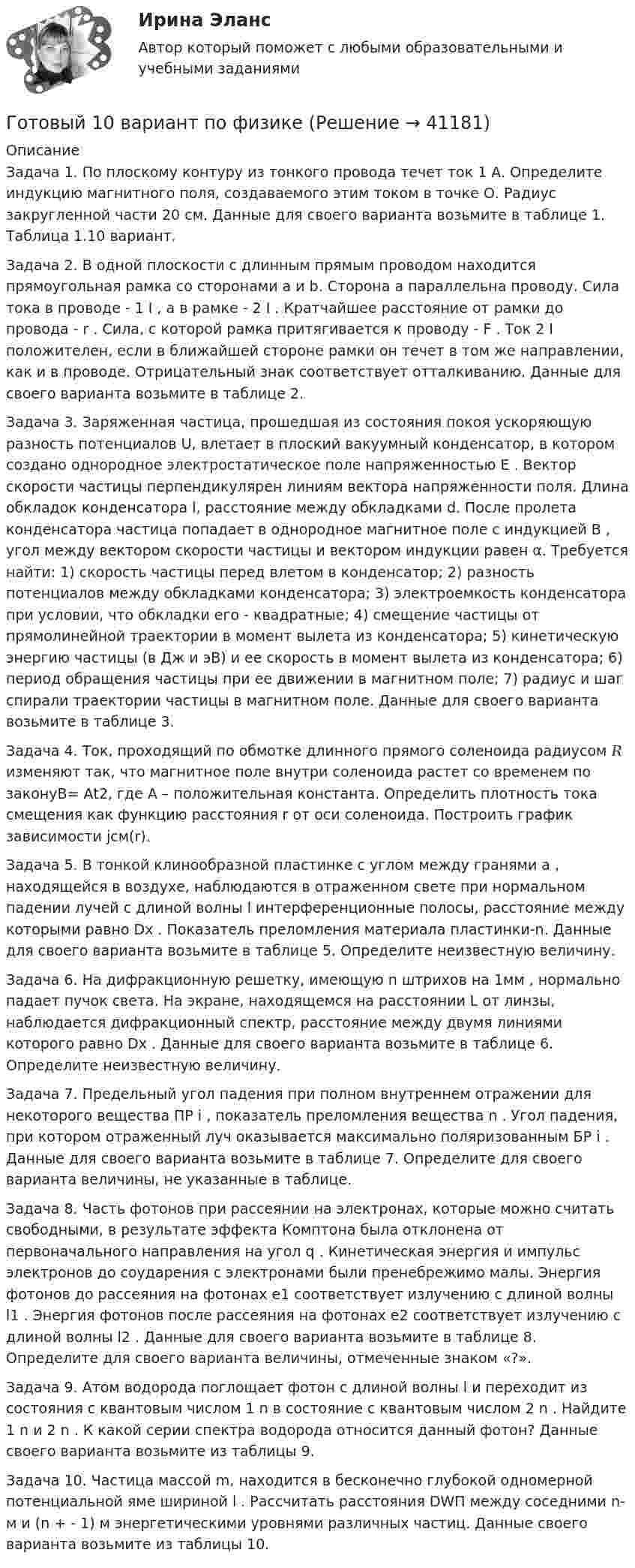      
          Описание
          Задача 1. По плоскому контуру из тонкого провода течет ток 1 А. Определите индукцию магнитного поля, создаваемого этим током в точке О. Радиус закругленной части 20 см. Данные для своего варианта возьмите в таблице 1. Таблица 1.10 вариант. Задача 2. В одной плоскости с длинным прямым проводом находится прямоугольная рамка со сторонами a и b. Сторона a параллельна проводу. Сила тока в проводе - 1 I , а в рамке - 2 I . Кратчайшее расстояние от рамки до провода - r . Сила, с которой рамка притягивается к проводу - F . Ток 2 I положителен, если в ближайшей стороне рамки он течет в том же направлении, как и в проводе. Отрицательный знак соответствует отталкиванию. Данные для своего варианта возьмите в таблице 2.Задача 3. Заряженная частица, прошедшая из состояния покоя ускоряющую разность потенциалов U, влетает в плоский вакуумный конденсатор, в котором создано однородное электростатическое поле напряженностью E . Вектор скорости частицы перпендикулярен линиям вектора напряженности поля. Длина обкладок конденсатора l, расстояние между обкладками d. После пролета конденсатора частица попадает в однородное магнитное поле с индукцией B , угол между вектором скорости частицы и вектором индукции равен α. Требуется найти: 1) скорость частицы перед влетом в конденсатор; 2) разность потенциалов между обкладками конденсатора; 3) электроемкость конденсатора при условии, что обкладки его - квадратные; 4) смещение частицы от прямолинейной траектории в момент вылета из конденсатора; 5) кинетическую энергию частицы (в Дж и эВ) и ее скорость в момент вылета из конденсатора; 6) период обращения частицы при ее движении в магнитном поле; 7) радиус и шаг спирали траектории частицы в магнитном поле. Данные для своего варианта возьмите в таблице 3. Задача 4. Ток, проходящий по обмотке длинного прямого соленоида радиусом 𝑅 изменяют так, что магнитное поле внутри соленоида растет со временем по законуB= Аt2, где A – положительная константа. Определить плотность тока смещения как функцию расстояния r от оси соленоида. Построить график зависимости jсм(r).Задача 5. В тонкой клинообразной пластинке с углом между гранями a , находящейся в воздухе, наблюдаются в отраженном свете при нормальном падении лучей с длиной волны l интерференционные полосы, расстояние между которыми равно Dx . Показатель преломления материала пластинки-n. Данные для своего варианта возьмите в таблице 5. Определите неизвестную величину. Задача 6. На дифракционную решетку, имеющую n штрихов на 1мм , нормально падает пучок света. На экране, находящемся на расстоянии L от линзы, наблюдается дифракционный спектр, расстояние между двумя линиями которого равно Dx . Данные для своего варианта возьмите в таблице 6. Определите неизвестную величину.Задача 7. Предельный угол падения при полном внутреннем отражении для некоторого вещества ПР i , показатель преломления вещества n . Угол падения, при котором отраженный луч оказывается максимально поляризованным БР i . Данные для своего варианта возьмите в таблице 7. Определите для своего варианта величины, не указанные в таблице. Задача 8. Часть фотонов при рассеянии на электронах, которые можно считать свободными, в результате эффекта Комптона была отклонена от первоначального направления на угол q . Кинетическая энергия и импульс электронов до соударения с электронами были пренебрежимо малы. Энергия фотонов до рассеяния на фотонах e1 соответствует излучению с длиной волны l1 . Энергия фотонов после рассеяния на фотонах e2 соответствует излучению с длиной волны l2 . Данные для своего варианта возьмите в таблице 8. Определите для своего варианта величины, отмеченные знаком «?». Задача 9. Атом водорода поглощает фотон с длиной волны l и переходит из состояния с квантовым числом 1 n в состояние с квантовым числом 2 n . Найдите 1 n и 2 n . К какой серии спектра водорода относится данный фотон? Данные своего варианта возьмите из таблицы 9. Задача 10. Частица массой m, находится в бесконечно глубокой одномерной потенциальной яме шириной l . Рассчитать расстояния DWП между соседними n- м и (n + - 1) м энергетическими уровнями различных частиц. Данные своего варианта возьмите из таблицы 10.   
            
            
            Готовый 10 вариантГотовый 10 вариант по физикеГотовый 11 вариантГотовый 11 вариант по колебниямГотовый 12 вариантГотовый 12 вариант по электромагнетизмуготовый 12 вариант по ядернойГотовые ответы Цифровая трансформация в менеджментеСинергия (ВСЕ ТЕСТЫ 100⭐БАЛЛОВ 2022)Готовые ответы.Элективные дисциплины по физической культуре и спорту (Спортивное воспитание и ГТО). СИНЕРГИЯ МФПУ (ВСЕ ТЕСТЫ 97/100⭐БАЛЛОВ 2022)Готовые практические задания 1-4 (Вариант 5). Планирование на предприятии. Росдистант ТГУГотовые практические задания по социальной педагогикеГотовые решения на 2 задания по инновационному менеджментуГотовые тесты по товароведениюГотовы задачи 11, 13 и 28 по гидравлике