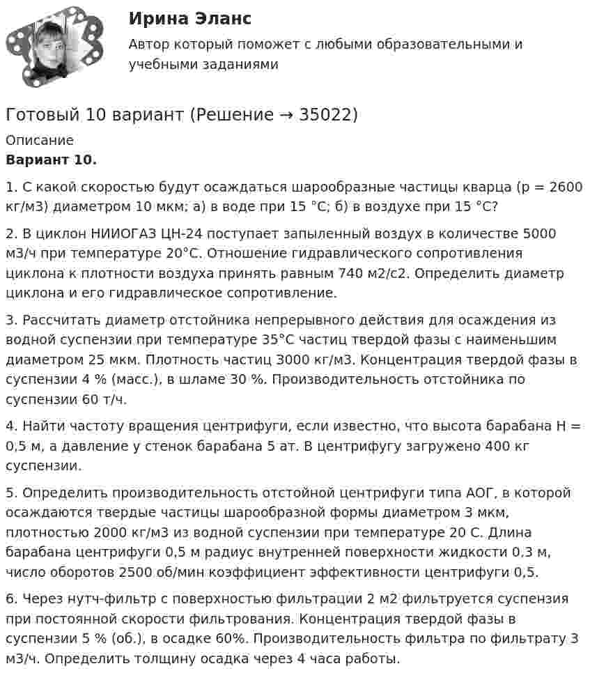      
          Описание
          Вариант 10.1. С какой скоростью будут осаждаться шарообразные частицы кварца (р = 2600 кг/м3) диаметром 10 мкм; а) в воде при 15 °С; б) в воздухе при 15 °С? 2. В циклон НИИОГАЗ ЦН-24 поступает запыленный воздух в количестве 5000 м3/ч при температуре 20°С. Отношение гидравлического сопротивления циклона к плотности воздуха принять равным 740 м2/с2. Определить диаметр циклона и его гидравлическое сопротивление.3. Рассчитать диаметр отстойника непрерывного действия для осаждения из водной суспензии при температуре 35°С частиц твердой фазы с наименьшим диаметром 25 мкм. Плотность частиц З000 кг/м3. Концентрация твердой фазы в суспензии 4 % (масс.), в шламе 30 %. Производительность отстойника по суспензии 60 т/ч.4. Найти частоту вращения центрифуги, если известно, что высота барабана Н = 0,5 м, а давление у стенок барабана 5 ат. В центрифугу загружено 400 кг суспензии.5.          Определить производительность отстойной центрифуги типа АОГ, в которой осаждаются твердые частицы шарообразной формы диаметром 3 мкм, плотностью 2000 кг/м3 из водной суспензии при температуре 20 С. Длина барабана центрифуги 0,5 м радиус внутренней поверхности жидкости 0,3 м, число оборотов 2500 об/мин коэффициент эффективности центрифуги 0,5.6.          Через нутч-фильтр с поверхностью фильтрации 2 м2 фильтруется суспензия при постоянной скорости фильтрования. Концентрация твердой фазы в суспензии 5 % (об.), в осадке 60%. Производительность фильтра по фильтрату 3 м3/ч. Определить толщину осадка через 4 часа работы.  
            
            
            Готовы задачи 11, 13 и 28 по гидравликеГотовый 10 вариантГотовый 10 вариантГотовый 10 вариант по физикеГотовый 11 вариантГотовый 11 вариант по колебниямГотовый 12 вариантГотовые ответы Строительная механика МОИ (МТИ 75/100⭐БАЛЛОВ Синергия)Готовые ответы Теория государства и права Синергия (ВСЕ ТЕСТЫ 87/100⭐Баллов).Готовые ответы Цифровая трансформация в менеджментеСинергия (ВСЕ ТЕСТЫ 100⭐БАЛЛОВ 2022)Готовые ответы.Элективные дисциплины по физической культуре и спорту (Спортивное воспитание и ГТО). СИНЕРГИЯ МФПУ (ВСЕ ТЕСТЫ 97/100⭐БАЛЛОВ 2022)Готовые практические задания 1-4 (Вариант 5). Планирование на предприятии. Росдистант ТГУГотовые практические задания по социальной педагогикеГотовые решения на 2 задания по инновационному менеджменту