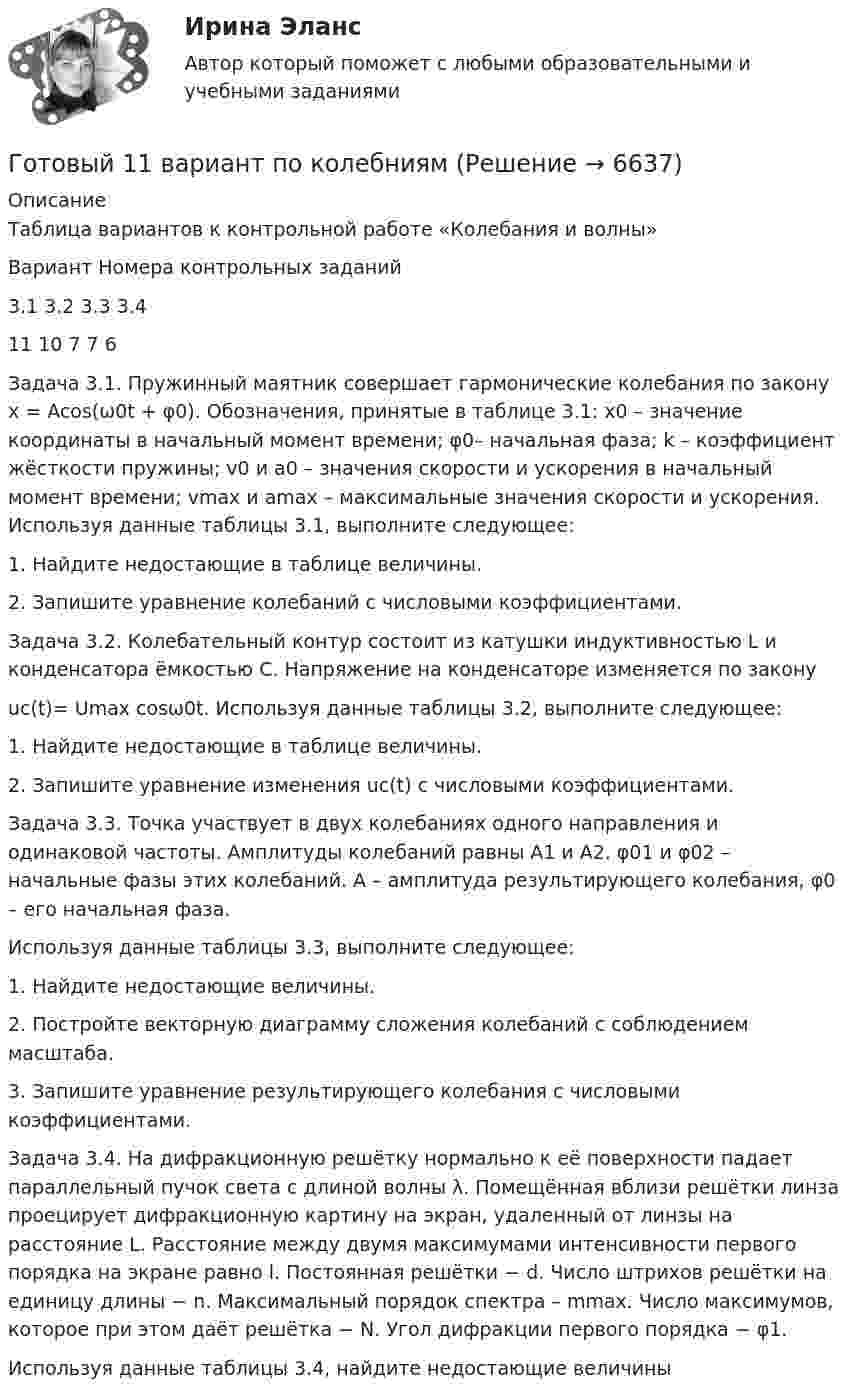      
          Описание
          Таблица вариантов к контрольной работе «Колебания и волны»   Вариант   Номера контрольных заданий    3.1  3.2  3.3  3.4   11 10 7 7 6 Задача 3.1. Пружинный маятник совершает гармонические колебания по закону x = Acos(ω0t + φ0). Обозначения, принятые в таблице 3.1: x0 – значение координаты в начальный момент времени; φ0– начальная фаза; k – коэффициент жёсткости пружины; v0 и а0 – значения скорости и ускорения в начальный момент времени; vmax  и аmax – максимальные значения скорости и ускорения. Используя данные таблицы 3.1, выполните следующее: 1. Найдите недостающие в таблице величины. 2. Запишите уравнение колебаний с числовыми коэффициентами.  Задача 3.2. Колебательный контур состоит из катушки индуктивностью L и конденсатора ёмкостью С. Напряжение на конденсаторе изменяется по закону uc(t)= Umax cosω0t. Используя данные таблицы 3.2, выполните следующее: 1. Найдите недостающие в таблице величины. 2. Запишите уравнение изменения uc(t) с числовыми коэффициентами.  Задача 3.3. Точка участвует в двух колебаниях одного направления и одинаковой частоты. Амплитуды колебаний равны А1 и А2. φ01 и φ02 – начальные фазы этих колебаний. А – амплитуда результирующего колебания, φ0 – его начальная фаза. Используя данные таблицы 3.3, выполните следующее: 1. Найдите недостающие величины. 2. Постройте векторную диаграмму сложения колебаний с соблюдением масштаба. 3.   Запишите уравнение результирующего колебания с числовыми коэффициентами.Задача 3.4. На дифракционную решётку нормально к её поверхности падает параллельный пучок света с длиной волны λ. Помещённая вблизи решётки линза проецирует дифракционную картину на экран, удаленный от линзы на расстояние L. Расстояние между двумя максимумами интенсивности первого порядка на экране равно l. Постоянная решётки − d. Число штрихов решётки на единицу длины − n. Максимальный порядок спектра – mmax. Число максимумов, которое при этом даёт решётка − N. Угол дифракции первого порядка − φ1. Используя данные таблицы 3.4, найдите недостающие величины  
            
            
            Готовый 11 вариантГотовый 11 вариант по колебниямГотовый 12 вариантГотовый 12 вариант по электромагнетизмуготовый 12 вариант по ядернойГотовый 28 вариантГотовый 28 вариант МеханикаГотовые практические задания 1-4 (Вариант 5). Планирование на предприятии. Росдистант ТГУГотовые практические задания по социальной педагогикеГотовые решения на 2 задания по инновационному менеджментуГотовые тесты по товароведениюГотовы задачи 11, 13 и 28 по гидравликеГотовый 10 вариантГотовый 10 вариант