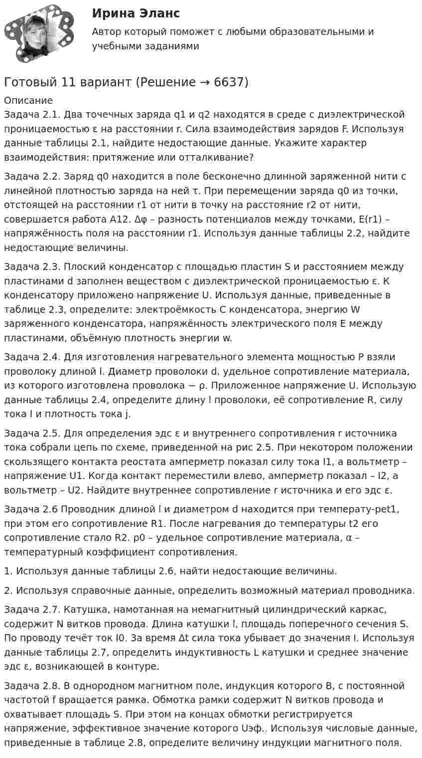      
          Описание
          Задача 2.1. Два точечных заряда q1 и q2 находятся в среде с диэлектрической проницаемостью ε на расстоянии r. Сила взаимодействия зарядов F. Используя данные таблицы 2.1, найдите недостающие данные. Укажите характер взаимодействия: притяжение или отталкивание? Задача 2.2. Заряд q0 находится в поле бесконечно длинной заряженной нити с линейной плотностью заряда на ней τ. При перемещении заряда q0 из точки, отстоящей на расстоянии r1 от нити в точку на расстояние r2 от нити, совершается работа A12. Δφ – разность потенциалов между точками, Е(r1) – напряжённость поля на расстоянии r1. Используя данные таблицы 2.2, найдите недостающие величины.Задача 2.3. Плоский конденсатор с площадью пластин S и расстоянием между пластинами d заполнен веществом с диэлектрической проницаемостью ε. К конденсатору приложено напряжение U. Используя данные, приведенные в таблице 2.3, определите: электроёмкость С конденсатора, энергию W заряженного конденсатора, напряжённость электрического поля E между пластинами, объёмную плотность энергии w. Задача 2.4. Для изготовления нагревательного элемента мощностью P взяли проволоку длиной l. Диаметр проволоки d, удельное сопротивление материала, из которого изготовлена проволока − ρ. Приложенное напряжение U. Использую данные таблицы 2.4, определите длину l проволоки, её сопротивление R, силу тока I и плотность тока j. Задача 2.5. Для определения эдс ε и внутреннего сопротивления r источника тока собрали цепь по схеме, приведенной на рис 2.5. При некотором положении скользящего контакта реостата амперметр показал силу тока I1, а вольтметр – напряжение U1. Когда контакт переместили влево, амперметр показал – I2, а вольтметр – U2. Найдите внутреннее сопротивление r источника и его эдс ε. Задача 2.6 Проводник длиной l и диаметром d находится при температу-реt1, при этом его сопротивление R1. После нагревания до температуры t2 его сопротивление стало R2. ρ0 – удельное сопротивление материала, α – температурный коэффициент сопротивления. 1. Используя данные таблицы 2.6, найти недостающие величины. 2. Используя справочные данные, определить возможный материал проводника.Задача 2.7. Катушка, намотанная на немагнитный цилиндрический каркас, содержит N витков провода. Длина катушки l, площадь поперечного сечения S. По проводу течёт ток I0. За время Δt сила тока убывает до значения I. Используя данные таблицы 2.7, определить индуктивность L катушки и среднее значение эдс ε, возникающей в контуре. Задача 2.8. В однородном магнитном поле, индукция которого В, с постоянной частотой f вращается рамка. Обмотка рамки содержит N витков провода и охватывает площадь S. При этом на концах обмотки регистрируется напряжение, эффективное значение которого Uэф.. Используя числовые данные, приведенные в таблице 2.8, определите величину индукции магнитного поля.  
            
            
            Готовый 10 вариант по физикеГотовый 11 вариантГотовый 11 вариант по колебниямГотовый 12 вариантГотовый 12 вариант по электромагнетизмуготовый 12 вариант по ядернойГотовый 28 вариантГотовые ответы.Элективные дисциплины по физической культуре и спорту (Спортивное воспитание и ГТО). СИНЕРГИЯ МФПУ (ВСЕ ТЕСТЫ 97/100⭐БАЛЛОВ 2022)Готовые практические задания 1-4 (Вариант 5). Планирование на предприятии. Росдистант ТГУГотовые практические задания по социальной педагогикеГотовые решения на 2 задания по инновационному менеджментуГотовые тесты по товароведениюГотовы задачи 11, 13 и 28 по гидравликеГотовый 10 вариант