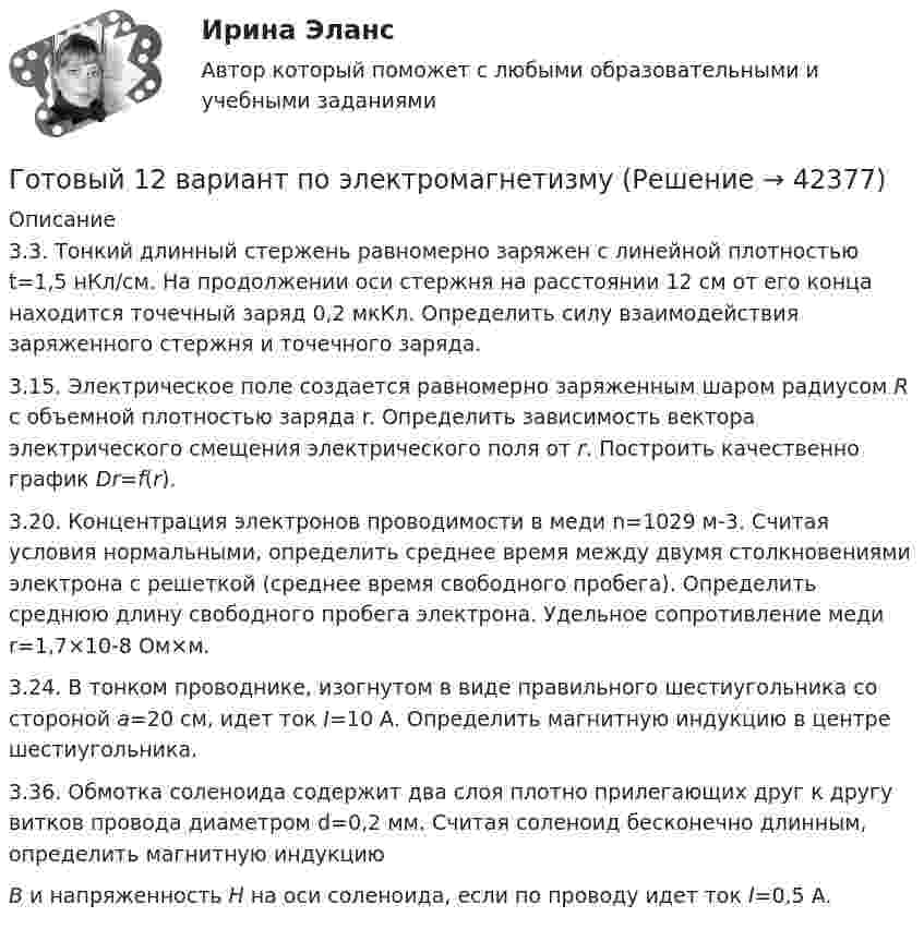      
          Описание
          	3.3. Тонкий длинный стержень равномерно заряжен с линейной плотностью t=1,5 нКл/см. На продолжении оси стержня на расстоянии  12 см от его конца находится точечный заряд 0,2 мкКл. Определить силу взаимодействия заряженного стержня и точечного заряда.	3.15. Электрическое поле создается равномерно заряженным шаром радиусом R с объемной плотностью заряда r. Определить зависимость вектора электрического смещения электрического поля от r. Построить качественно график Dr=f(r).	3.20. Концентрация электронов проводимости в меди n=1029 м-3. Считая условия нормальными, определить среднее время между двумя столкновениями электрона с решеткой (среднее время свободного пробега). Определить среднюю длину свободного пробега электрона. Удельное сопротивление меди r=1,7×10-8 Ом×м.3.24. В тонком проводнике, изогнутом в виде правильного шестиугольника со стороной а=20 см, идет ток I=10 А. Определить магнитную индукцию в центре шестиугольника.  3.36. Обмотка соленоида содержит два слоя плотно прилегающих друг к другу витков провода диаметром d=0,2 мм. Считая соленоид бесконечно длинным, определить магнитную индукцию В и напряженность Н на оси соленоида, если по проводу идет ток I=0,5 A.  
            
            
            Готовый 12 вариантГотовый 12 вариант по электромагнетизмуготовый 12 вариант по ядернойГотовый 28 вариантГотовый 28 вариант МеханикаГотовый 28 вариант электричество и магнетизмГотовый 3 вариантГотовые решения на 2 задания по инновационному менеджментуГотовые тесты по товароведениюГотовы задачи 11, 13 и 28 по гидравликеГотовый 10 вариантГотовый 10 вариантГотовый 10 вариант по физикеГотовый 11 вариант