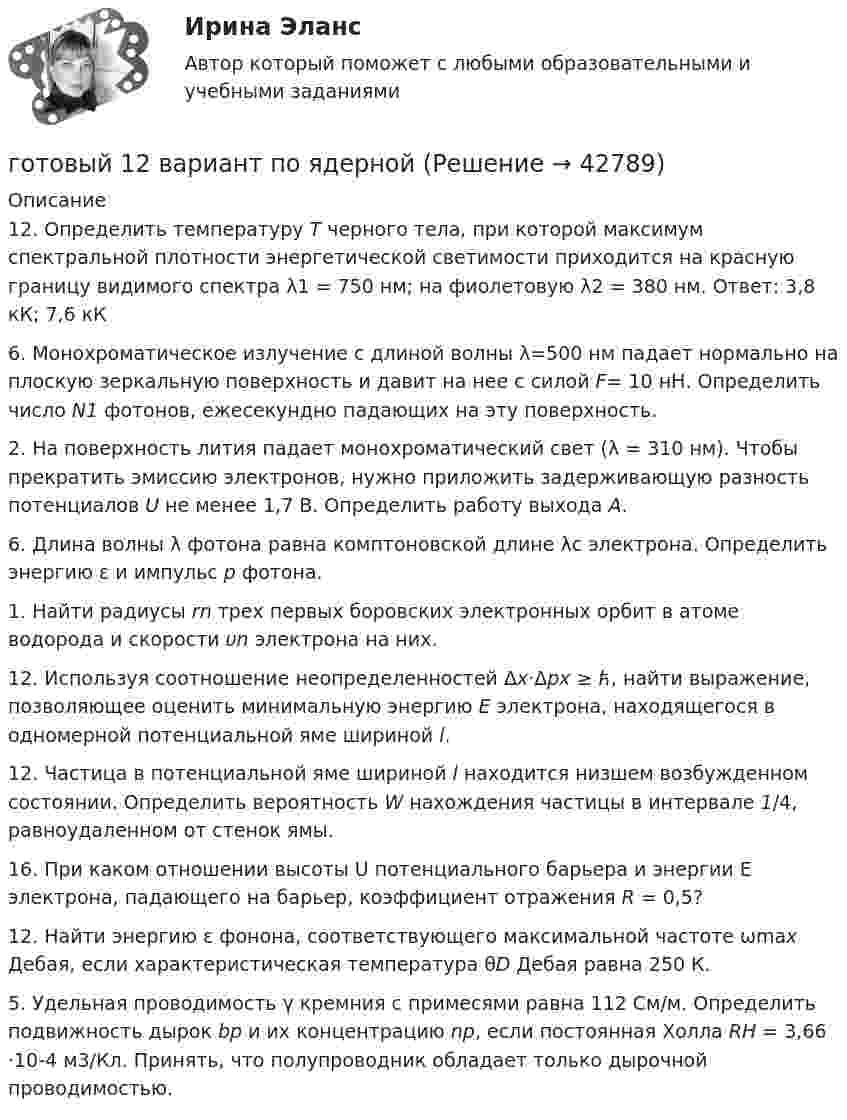      
          Описание
          12. Определить температуру Т черного тела, при которой максимум спектральной плотности энергетической светимости приходится на красную границу видимого спектра λ1 = 750 нм; на фиолетовую λ2 = 380 нм.         Ответ: 3,8 кК; 7,6 кК 6. Монохроматическое излучение с длиной волны λ=500 нм падает нормально на плоскую зеркальную поверхность и давит на нее с силой     F= 10 нН. Определить число N1 фотонов, ежесекундно падающих на эту поверхность. 2. На поверхность лития падает монохроматический свет (λ = 310 нм). Чтобы прекратить эмиссию электронов, нужно приложить задерживающую разность потенциалов U не менее 1,7 В. Определить работу выхода А.6. Длина волны λ фотона равна комптоновской длине λс электрона. Определить энергию ε и импульс р фотона.             1. Найти радиусы rn трех первых боровских электронных орбит в атоме водорода и скорости υn электрона на них. 12. Используя соотношение неопределенностей Δx·Δpx ≥ ћ, найти выражение, позволяющее оценить минимальную энергию Е электрона, находящегося в одномерной потенциальной яме шириной l.  12. Частица в потенциальной яме шириной l находится низшем возбужденном состоянии. Определить вероятность W нахождения частицы в интервале 1/4, равноудаленном от стенок ямы.16. При каком отношении высоты U потенциального барьера и энергии Е электрона, падающего на барьер, коэффициент отражения R = 0,5?12. Найти энергию ε фонона, соответствующего максимальной частоте ωmax Дебая, если характеристическая температура θD Дебая равна 250 К. 5. Удельная проводимость γ кремния с примесями равна 112 См/м. Определить подвижность дырок bp и их концентрацию np, если постоянная Холла RH = 3,66 ·10-4 м3/Кл. Принять, что полупроводник обладает только дырочной проводимостью.    
            
            
            Готовый 12 вариант по электромагнетизмуготовый 12 вариант по ядернойГотовый 28 вариантГотовый 28 вариант МеханикаГотовый 28 вариант электричество и магнетизмГотовый 3 вариантГотовый 6 вариантГотовые тесты по товароведениюГотовы задачи 11, 13 и 28 по гидравликеГотовый 10 вариантГотовый 10 вариантГотовый 10 вариант по физикеГотовый 11 вариантГотовый 11 вариант по колебниям