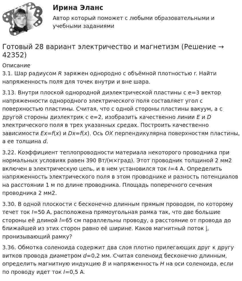      
          Описание
          3.1. Шар радиусом R заряжен однородно с объёмной плотностью r. Найти напряженность поля для точек внутри и вне шара.3.13. Внутри плоской однородной диэлектрической пластины с e=3 вектор напряженности однородного электрического поля составляет угол  с поверхностью пластины. Считая, что с одной стороны пластины вакуум, а с другой стороны диэлектрик с e=2, изобразить качественно линии Е и D электрического поля в трех указанных средах. Построить качественно зависимости Ех=f(x) и Dx=f(x). Ось ОХ перпендикулярна поверхностям пластины, а ее толщина d.3.22. Коэффициент теплопроводности материала некоторого проводника при нормальных условиях равен 390 Вт/(м×град). Этот проводник толщиной 2 мм2 включен в электрическую цепь, и в нем установился ток I=4 А. Определить напряженность электрического поля в этом проводнике и разность потенциалов на расстоянии 1 м по длине проводника. Площадь поперечного сечения проводника 2 мм2.3.30. В одной плоскости с бесконечно длинным прямым проводом, по которому течет ток I=50 А, расположена прямоугольная рамка так, что две большие стороны её длиной l=65 см параллельны проводу, а расстояние от провода до ближайшей из этих сторон равно её ширине. Каков магнитный поток j, пронизывающий рамку?   3.36. Обмотка соленоида содержит два слоя плотно прилегающих друг к другу витков провода диаметром d=0,2 мм. Считая соленоид бесконечно длинным, определить магнитную индукцию В и напряженность Н на оси соленоида, если по проводу идет ток I=0,5 A.  
            
            
            Готовый 28 вариант МеханикаГотовый 28 вариант электричество и магнетизмГотовый 3 вариантГотовый 6 вариантГотовый 6 вариант по биофизикеГотовый отчет по практике в ГОС. ОРГАНЕ 7 семестр СИНЕРГИЯ / Адвокат Камашев Родион Дмитриевич / Отчет с видеоГотовый практикум по дисциплине «Практикум по психодиагностике»Готовый 10 вариантГотовый 10 вариант по физикеГотовый 11 вариантГотовый 11 вариант по колебниямГотовый 12 вариантГотовый 12 вариант по электромагнетизмуготовый 12 вариант по ядерной