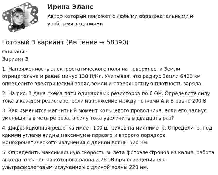      
            Описание
            Вариант 31.          Напряженность электростатического поля на поверхности Земли отрицательна и равна минус 130 Н/Кл. Учитывая, что радиус Земли 6400 км определите электрический заряд земли и поверхностную плотность заряда.2.          На рис. 1 дана схема пяти одинаковых резисторов по 6 Ом. Определите силу тока в каждом резисторе, если напряжение между точками A и В равно 200 В3.          Как изменится магнитный момент кольцевого проводника, если его радиус уменьшить в четыре раза, а силу тока увеличить в двадцать раз?4.          Дифракционная решетка имеет 100 штрихов на миллиметр. Определите, под какими углами видны максимумы первого и второго порядков монохроматического излучения с длиной волны 520 нм.5.          Определить максимальную скорость вылета фотоэлектронов из калия, работа выхода электронов которого равна 2.26 эВ при освещении его ультрафиолетовым излучением с длиной волны 220 нм.   
            
            
            Готовый 28 вариант электричество и магнетизмГотовый 3 вариантГотовый 6 вариантГотовый 6 вариант по биофизикеГотовый отчет по практике в ГОС. ОРГАНЕ 7 семестр СИНЕРГИЯ / Адвокат Камашев Родион Дмитриевич / Отчет с видеоГотовый практикум по дисциплине «Практикум по психодиагностике»Готовый тест по Психологии Готовый 10 вариант по физикеГотовый 11 вариантГотовый 11 вариант по колебниямГотовый 12 вариантГотовый 12 вариант по электромагнетизмуготовый 12 вариант по ядернойГотовый 28 вариант