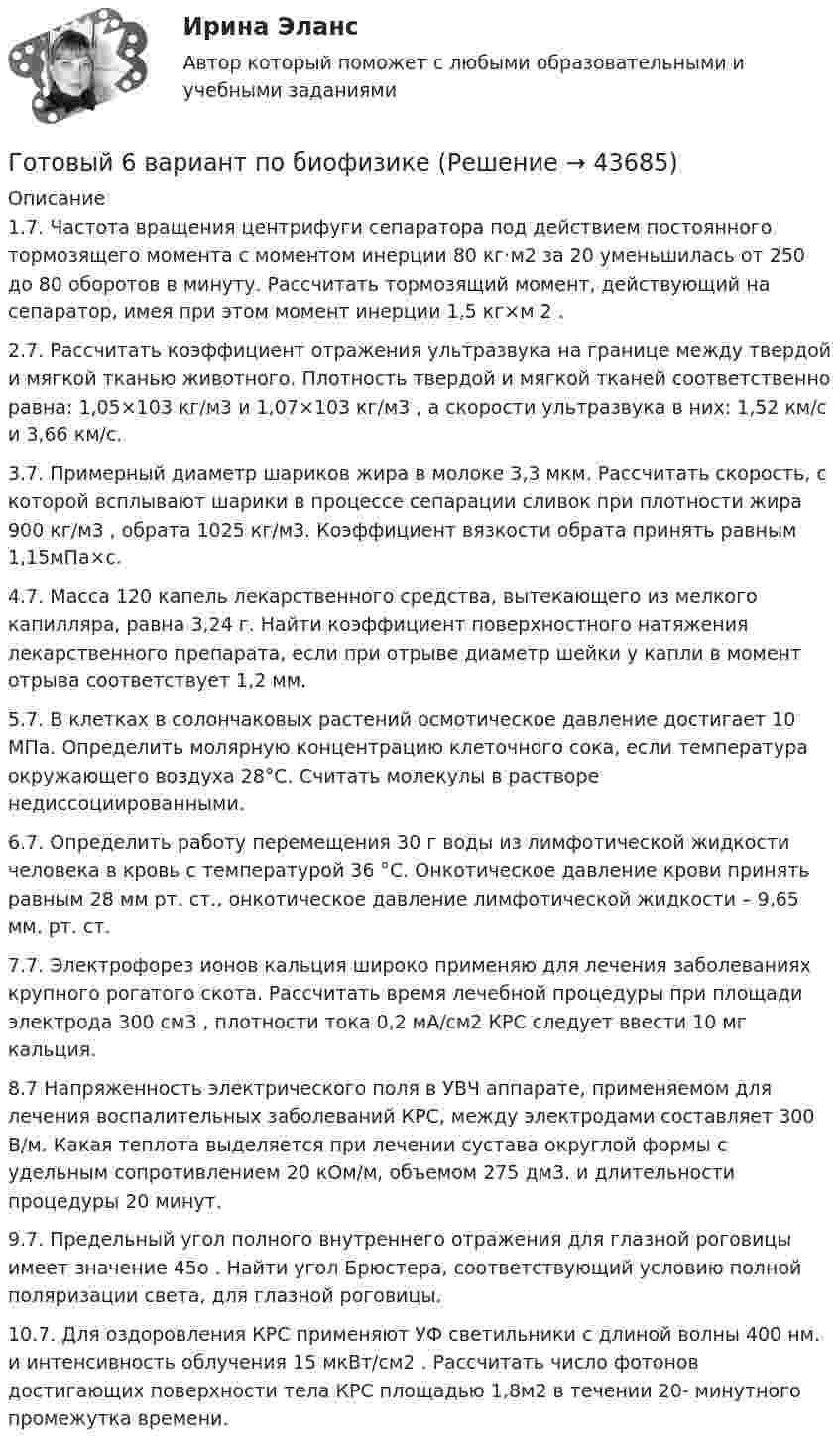      
            Описание
            1.7. Частота вращения центрифуги сепаратора под действием постоянного тормозящего момента с моментом инерции 80 кг·м2 за 20 уменьшилась от 250 до 80 оборотов в минуту. Рассчитать тормозящий момент, действующий на сепаратор, имея при этом момент инерции 1,5 кг×м 2 .2.7. Рассчитать коэффициент отражения ультразвука на границе между твердой и мягкой тканью животного. Плотность твердой и мягкой тканей соответственно равна: 1,05×103 кг/м3 и 1,07×103 кг/м3 , а скорости ультразвука в них: 1,52 км/с и 3,66 км/с.3.7. Примерный диаметр шариков жира в молоке 3,3 мкм. Рассчитать скорость, с которой всплывают шарики в процессе сепарации сливок при плотности жира 900 кг/м3 , обрата 1025 кг/м3. Коэффициент вязкости обрата принять равным 1,15мПа×с.4.7. Масса 120 капель лекарственного средства, вытекающего из мелкого капилляра, равна 3,24 г. Найти коэффициент поверхностного натяжения лекарственного препарата, если при отрыве диаметр шейки у капли в момент отрыва соответствует 1,2 мм.5.7. В клетках в солончаковых растений осмотическое давление достигает 10 МПа. Определить молярную концентрацию клеточного сока, если температура окружающего воздуха 28°С. Считать молекулы в растворе недиссоциированными.6.7. Определить работу перемещения 30 г воды из лимфотической жидкости человека в кровь с температурой 36 °С. Онкотическое давление крови принять равным 28 мм рт. ст., онкотическое давление лимфотической жидкости – 9,65 мм. рт. ст.7.7. Электрофорез ионов кальция широко применяю для лечения заболеваниях крупного рогатого скота. Рассчитать время лечебной процедуры при площади электрода 300 см3 , плотности тока 0,2 мА/см2 КРС следует ввести 10 мг кальция.8.7 Напряженность электрического поля в УВЧ аппарате, применяемом для лечения воспалительных заболеваний КРС, между электродами составляет 300 В/м. Какая теплота выделяется при лечении сустава округлой формы с удельным сопротивлением 20 кОм/м, объемом 275 дм3. и длительности процедуры 20 минут.9.7. Предельный угол полного внутреннего отражения для глазной роговицы имеет значение 45о . Найти угол Брюстера, соответствующий условию полной поляризации света, для глазной роговицы.10.7. Для оздоровления КРС применяют УФ светильники с длиной волны 400 нм. и интенсивность облучения 15 мкВт/см2 . Рассчитать число фотонов достигающих поверхности тела КРС площадью 1,8м2 в течении 20- минутного промежутка времени.  
            
            
            Готовый 6 вариантГотовый 6 вариант по биофизикеГотовый отчет по практике в ГОС. ОРГАНЕ 7 семестр СИНЕРГИЯ / Адвокат Камашев Родион Дмитриевич / Отчет с видеоГотовый практикум по дисциплине «Практикум по психодиагностике»Готовый тест по Психологии Готовый тест по Психологии  Готовый тест Право СОО (ДОУА)Готовый 11 вариант по колебниямГотовый 12 вариантГотовый 12 вариант по электромагнетизмуготовый 12 вариант по ядернойГотовый 28 вариантГотовый 28 вариант МеханикаГотовый 28 вариант электричество и магнетизм
