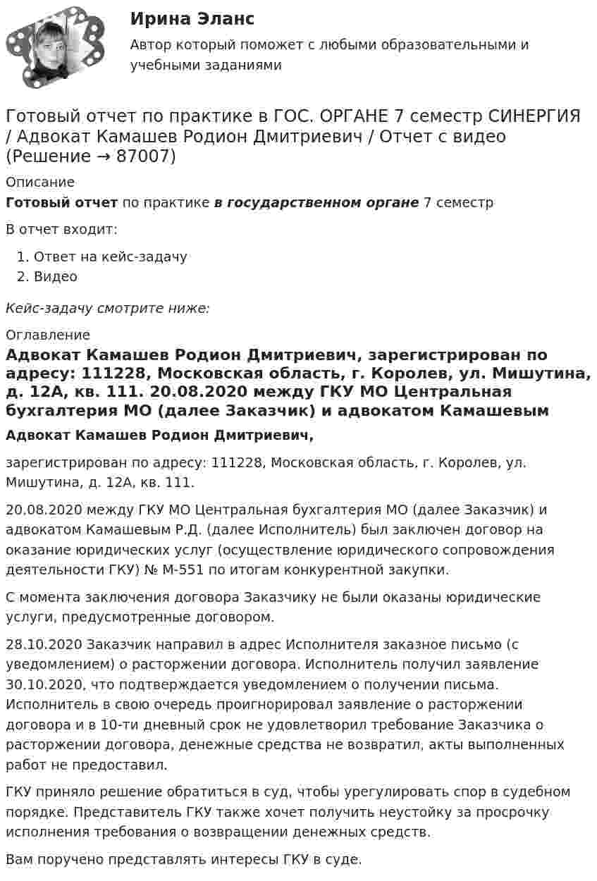      
            Описание
            Готовый отчет по практике в государственном органе 7 семестрВ отчет входит:Ответ на кейс-задачуВидеоКейс-задачу смотрите ниже: 
            Оглавление
             Адвокат Камашев Родион Дмитриевич, 	зарегистрирован по адресу: 111228, Московская область, г. Королев, ул. Мишутина, д. 12А, кв. 111. 	20.08.2020 между ГКУ МО Центральная бухгалтерия МО (далее Заказчик) и адвокатом Камашевым Р.Д. (далее Исполнитель) был заключен договор на оказание юридических услуг (осуществление юридического сопровождения деятельности ГКУ) № М-551 по итогам конкурентной закупки.	С момента заключения договора Заказчику не были оказаны юридические услуги, предусмотренные договором. 	28.10.2020 Заказчик направил в адрес Исполнителя заказное письмо (с уведомлением) о расторжении договора. Исполнитель получил заявление 30.10.2020, что подтверждается уведомлением о получении письма. Исполнитель в свою очередь проигнорировал заявление о расторжении договора и в 10-ти дневный срок не удовлетворил требование Заказчика о расторжении договора, денежные средства не возвратил, акты выполненных работ не предоставил.	ГКУ приняло решение обратиться в суд, чтобы урегулировать спор в судебном порядке. Представитель ГКУ также хочет получить неустойку за просрочку исполнения требования о возвращении денежных средств.	Вам поручено представлять интересы ГКУ в суде.  
            
            
            Готовый 6 вариант по биофизикеГотовый отчет по практике в ГОС. ОРГАНЕ 7 семестр СИНЕРГИЯ / Адвокат Камашев Родион Дмитриевич / Отчет с видеоГотовый практикум по дисциплине «Практикум по психодиагностике»Готовый тест по Психологии Готовый тест по Психологии  Готовый тест Право СОО (ДОУА)Готовый тест Право СОО (ДОУА)Готовый 12 вариантГотовый 12 вариант по электромагнетизмуготовый 12 вариант по ядернойГотовый 28 вариантГотовый 28 вариант МеханикаГотовый 28 вариант электричество и магнетизмГотовый 3 вариант