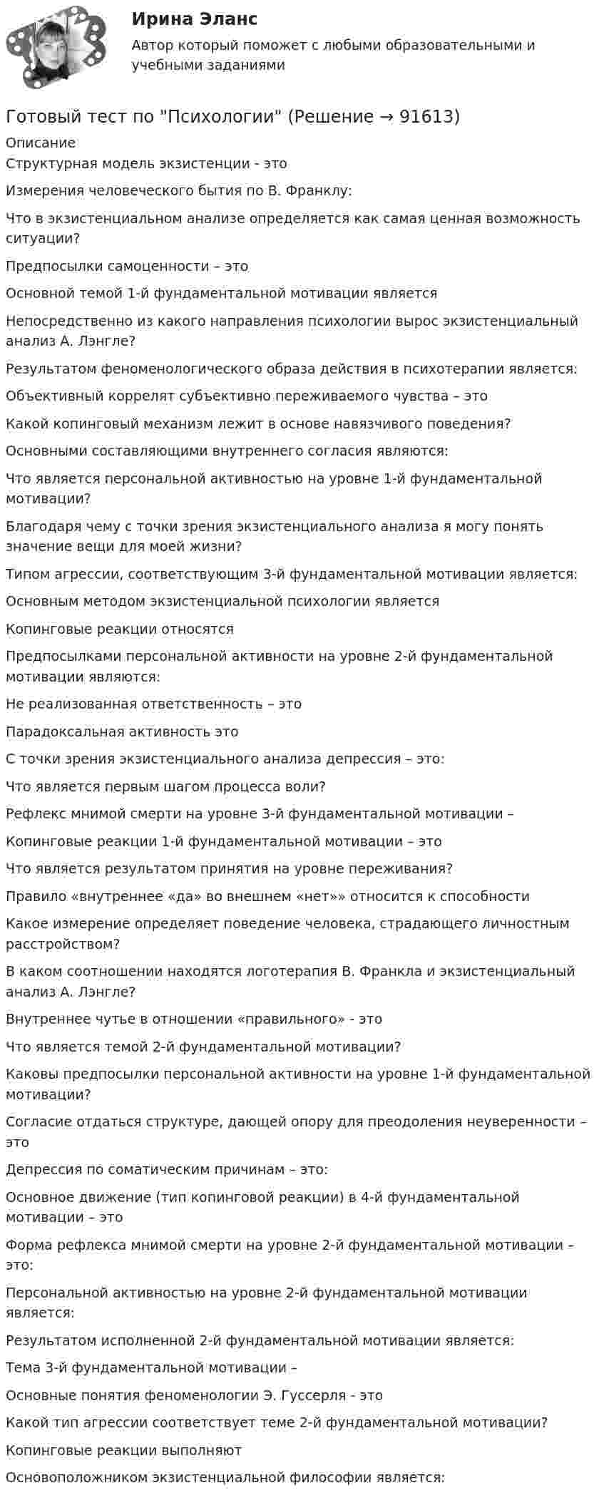      
            Описание
            Структурная модель экзистенции - этоИзмерения человеческого бытия по В. Франклу:Что в экзистенциальном анализе определяется как самая ценная возможность ситуации?Предпосылки самоценности – этоОсновной темой 1-й фундаментальной мотивации являетсяНепосредственно из какого направления психологии вырос экзистенциальный анализ А. Лэнгле?Результатом феноменологического образа действия в психотерапии является:Объективный коррелят субъективно переживаемого чувства – этоКакой копинговый механизм лежит в основе навязчивого поведения?Основными составляющими внутреннего согласия являются:Что является персональной активностью на уровне 1-й фундаментальной мотивации?Благодаря чему с точки зрения экзистенциального анализа я могу понять значение вещи для моей жизни?Типом агрессии, соответствующим 3-й фундаментальной мотивации является:Основным методом экзистенциальной психологии являетсяКопинговые реакции относятсяПредпосылками персональной активности на уровне 2-й фундаментальной мотивации являются:Не реализованная ответственность – этоПарадоксальная активность этоС точки зрения экзистенциального анализа депрессия – это:Что является первым шагом процесса воли?Рефлекс мнимой смерти на уровне 3-й фундаментальной мотивации –Копинговые реакции 1-й фундаментальной мотивации – этоЧто является результатом принятия на уровне переживания?Правило «внутреннее «да» во внешнем «нет»» относится к способностиКакое измерение определяет поведение человека, страдающего личностным расстройством?В каком соотношении находятся логотерапия В. Франкла и экзистенциальный анализ А. Лэнгле?Внутреннее чутье в отношении «правильного» - этоЧто является темой 2-й фундаментальной мотивации?Каковы предпосылки персональной активности на уровне 1-й фундаментальной мотивации?Согласие отдаться структуре, дающей опору для преодоления неуверенности – этоДепрессия по соматическим причинам – это:Основное движение (тип копинговой реакции) в 4-й фундаментальной мотивации – этоФорма рефлекса мнимой смерти на уровне 2-й фундаментальной мотивации – это:Персональной активностью на уровне 2-й фундаментальной мотивации является:Результатом исполненной 2-й фундаментальной мотивации является:Тема 3-й фундаментальной мотивации –Основные понятия феноменологии Э. Гуссерля - этоКакой тип агрессии соответствует теме 2-й фундаментальной мотивации?Копинговые реакции выполняютОсновоположником экзистенциальной философии является:   
            
            
            Готовый тест по Психологии Готовый тест по Психологии  Готовый тест Право СОО (ДОУА)Готовый тест Право СОО (ДОУА)Готовый тест Право СОО (ДОУА) Готовый тест с ответами IT - менеджмент. МФПУ Синергия 2022 г.Готовый тест с ответами SMM продвижение в социальных сетях. МФПУ Синергия Готовый 28 вариантГотовый 28 вариант МеханикаГотовый 28 вариант электричество и магнетизмГотовый 3 вариантГотовый 6 вариантГотовый 6 вариант по биофизикеГотовый отчет по практике в ГОС. ОРГАНЕ 7 семестр СИНЕРГИЯ / Адвокат Камашев Родион Дмитриевич / Отчет с видео