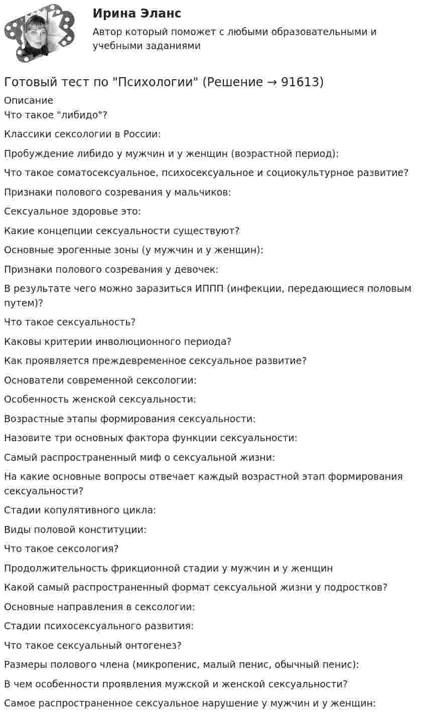      
            Описание
            Что такое либидо?Классики сексологии в России:Пробуждение либидо у мужчин и у женщин (возрастной период):Что такое соматосексуальное, психосексуальное и социокультурное развитие?Признаки полового созревания у мальчиков:Сексуальное здоровье это:Какие концепции сексуальности существуют?Основные эрогенные зоны (у мужчин и у женщин):Признаки полового созревания у девочек:В результате чего можно заразиться ИППП (инфекции, передающиеся половым путем)?Что такое сексуальность?Каковы критерии инволюционного периода?Как проявляется преждевременное сексуальное развитие?Основатели современной сексологии:Особенность женской сексуальности:Возрастные этапы формирования сексуальности:Назовите три основных фактора функции сексуальности:Самый распространенный миф о сексуальной жизни:На какие основные вопросы отвечает каждый возрастной этап формирования сексуальности?Стадии копулятивного цикла:Виды половой конституции:Что такое сексология?Продолжительность фрикционной стадии у мужчин и у женщинКакой самый распространенный формат сексуальной жизни у подростков?Основные направления в сексологии:Стадии психосексуального развития:Что такое сексуальный онтогенез?Размеры полового члена (микропенис, малый пенис, обычный пенис):В чем особенности проявления мужской и женской сексуальности?Самое распространенное сексуальное нарушение у мужчин и у женщин:   
            
            
            Готовый практикум по дисциплине «Практикум по психодиагностике»Готовый тест по Психологии Готовый тест по Психологии  Готовый тест Право СОО (ДОУА)Готовый тест Право СОО (ДОУА)Готовый тест Право СОО (ДОУА) Готовый тест с ответами IT - менеджмент. МФПУ Синергия 2022 г.готовый 12 вариант по ядернойГотовый 28 вариантГотовый 28 вариант МеханикаГотовый 28 вариант электричество и магнетизмГотовый 3 вариантГотовый 6 вариантГотовый 6 вариант по биофизике