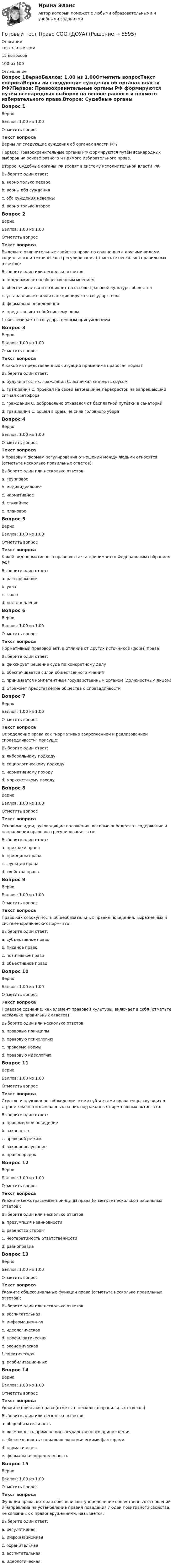     
          Описание
          тест с ответами15 вопросов100 из 100 
          Оглавление
          Вопрос 1ВерноБаллов: 1,00 из 1,00Отметить вопросТекст вопросаВерны ли следующие суждения об органах власти РФ?Первое: Правоохранительные органы РФ формируются путём всенародных выборов на основе равного и прямого избирательного права.Второе: Судебные органы РФ входят в систему исполнительной власти РФ.Выберите один ответ:a. верно только первоеb. верны оба сужденияc. оба суждения неверны d. верно только второеВопрос 2ВерноБаллов: 1,00 из 1,00Отметить вопросТекст вопросаВыделите отличительные свойства права по сравнению с другими видами социального и технического регулирования (отметьте несколько правильных ответов):Выберите один или несколько ответов:a. поддерживается общественным мнениемb. обеспечивается и возникает на основе правовой культуры обществаc. устанавливается или санкционируется государством d. формально определенно e. представляет собой систему норм f. обеспечивается государственным принуждением Вопрос 3ВерноБаллов: 1,00 из 1,00Отметить вопросТекст вопросаК какой из представленных ситуаций применима правовая норма?Выберите один ответ:a. будучи в гостях, гражданин С. испачкал скатерть соусомb. гражданин С. проехал на своей автомашине перекресток на запрещающий сигнал светофора c. гражданин С. добровольно отказался от бесплатной путёвки в санаторийd. гражданин С. вошёл в храм, не сняв головного убораВопрос 4ВерноБаллов: 1,00 из 1,00Отметить вопросТекст вопросаК правовым формам регулирования отношений между людьми относятся (отметьте несколько правильных ответов):Выберите один или несколько ответов:a. групповоеb. индивидуальное c. нормативное d. стихийноеe. плановоеВопрос 5ВерноБаллов: 1,00 из 1,00Отметить вопросТекст вопросаКакой вид нормативного правового акта принимается Федеральным собранием РФ?Выберите один ответ:a. распоряжениеb. указc. закон d. постановлениеВопрос 6ВерноБаллов: 1,00 из 1,00Отметить вопросТекст вопросаНормативный правовой акт, в отличие от других источников (форм) праваВыберите один ответ:a. фиксирует решение суда по конкретному делуb. обеспечивается силой общественного мненияc. принимается компетентным государственным органом (должностным лицом) d. отражает представление общества о справедливостиВопрос 7ВерноБаллов: 1,00 из 1,00Отметить вопросТекст вопросаОпределение права как нормативно закрепленной и реализованной справедливости присуще:Выберите один ответ:a. либеральному подходу b. социологическому подходуc. нормативному походуd. марксистскому походуВопрос 8ВерноБаллов: 1,00 из 1,00Отметить вопросТекст вопросаОсновные идеи, руководящие положения, которые определяют содержание и направления правового регулирования- это:Выберите один ответ:a. признаки праваb. принципы права c. функции праваd. свойства праваВопрос 9ВерноБаллов: 1,00 из 1,00Отметить вопросТекст вопросаПраво как совокупность общеобязательных правил поведения, выраженных в системе юридических норм- это:Выберите один ответ:a. субъективное правоb. писаное правоc. позитивное правоd. объективное право Вопрос 10ВерноБаллов: 1,00 из 1,00Отметить вопросТекст вопросаПравовое сознание, как элемент правовой культуры, включает в себя (отметьте несколько правильных ответов):Выберите один или несколько ответов:a. правовые принципыb. правовую психологию c. правовые нормыd. правовую идеологию Вопрос 11ВерноБаллов: 1,00 из 1,00Отметить вопросТекст вопросаСтрогое и неуклонное соблюдение всеми субъектами права существующих в стране законов и основанных на них подзаконных нормативных актов- это:Выберите один ответ:a. правомерное поведениеb. законность c. правовой режимd. законопослушаниеe. правопорядокВопрос 12ВерноБаллов: 1,00 из 1,00Отметить вопросТекст вопросаУкажите межотраслевые принципы права (отметьте несколько правильных ответов):Выберите один или несколько ответов:a. презумпция невиновностиb. равенство сторон c. неотвратимость ответственности d. равноправиеВопрос 13ВерноБаллов: 1,00 из 1,00Отметить вопросТекст вопросаУкажите общесоциальные функции права (отметьте несколько правильных ответов):Выберите один или несколько ответов:a. воспитательная b. информационная c. идеологическая d. профилактическаяe. экономическая f. политическая g. реабилитационныеВопрос 14ВерноБаллов: 1,00 из 1,00Отметить вопросТекст вопросаУкажите признаки права (отметьте несколько правильных ответов):Выберите один или несколько ответов:a. общеобязательность b. возможность применения государственного принуждения c. обеспеченность социально-экономическими факторамиd. нормативность e. формальная определенность Вопрос 15ВерноБаллов: 1,00 из 1,00Отметить вопросТекст вопросаФункция права, которая обеспечивает упорядочение общественных отношений и направлена на установление правил поведения людей позитивного свойства, не связанных с правонарушениями, называется:Выберите один ответ:a. регулятивная b. информационнаяc. охранительнаяd. воспитательнаяe. идеологическая 
            
            
            Готовый тест по Психологии  Готовый тест Право СОО (ДОУА)Готовый тест Право СОО (ДОУА)Готовый тест Право СОО (ДОУА) Готовый тест с ответами IT - менеджмент. МФПУ Синергия 2022 г.Готовый тест с ответами SMM продвижение в социальных сетях. МФПУ Синергия Готовый тест с ответами Административное право. МФПУ Синергия 2022 г.Готовый 28 вариант МеханикаГотовый 28 вариант электричество и магнетизмГотовый 3 вариантГотовый 6 вариантГотовый 6 вариант по биофизикеГотовый отчет по практике в ГОС. ОРГАНЕ 7 семестр СИНЕРГИЯ / Адвокат Камашев Родион Дмитриевич / Отчет с видеоГотовый практикум по дисциплине «Практикум по психодиагностике»