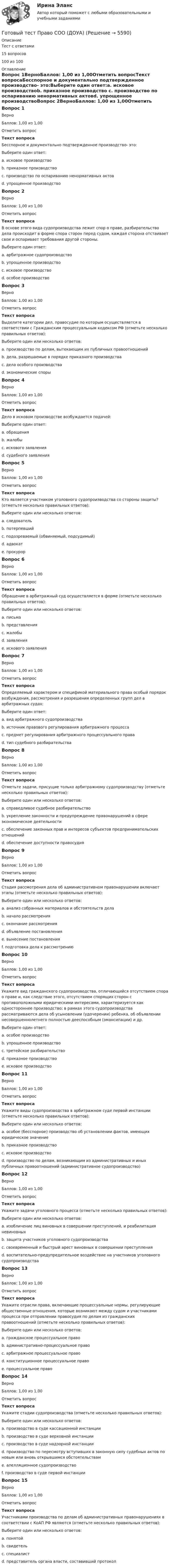     
          Описание
          Тест с ответами15 вопросов100 из 100 
          Оглавление
          Вопрос 1ВерноБаллов: 1,00 из 1,00Отметить вопросТекст вопросаБесспорное и документально подтвержденное производство- это:Выберите один ответ:a. исковое производствоb. приказное производство c. производство по оспариванию ненормативных актовd. упрощенное производствоВопрос 2ВерноБаллов: 1,00 из 1,00Отметить вопросТекст вопросаВ основе этого вида судопроизводства лежит спор о праве, разбирательство дела происходит в форме спора сторон перед судом, каждая сторона отстаивает свои и оспаривает требования другой стороны.Выберите один ответ:a. арбитражное судопроизводствоb. упрощенное производствоc. исковое производство d. особое производствоВопрос 3ВерноБаллов: 1,00 из 1,00Отметить вопросТекст вопросаВыделите категории дел, правосудие по которым осуществляется в соответствии с Гражданским процессуальным кодексом РФ (отметьте несколько правильных ответов):Выберите один или несколько ответов:a. производство по делам, вытекающим их публичных правоотношенийb. дела, разрешаемые в порядке приказного производства c. дела особого производства d. экономические спорыВопрос 4ВерноБаллов: 1,00 из 1,00Отметить вопросТекст вопросаДело в исковом производстве возбуждается подачей:Выберите один ответ:a. обращенияb. жалобыc. искового заявления d. судебного заявленияВопрос 5ВерноБаллов: 1,00 из 1,00Отметить вопросТекст вопросаКто является участником уголовного судопроизводства со стороны защиты? (отметьте несколько правильных ответов):Выберите один или несколько ответов:a. следовательb. потерпевшийc. подозреваемый (обвиняемый, подсудимый) d. адвокат e. прокурорВопрос 6ВерноБаллов: 1,00 из 1,00Отметить вопросТекст вопросаОбращение в арбитражный суд осуществляется в форме (отметьте несколько правильных ответов):Выберите один или несколько ответов:a. письмаb. представления c. жалобы d. заявления e. искового заявления Вопрос 7ВерноБаллов: 1,00 из 1,00Отметить вопросТекст вопросаОпределяемый характером и спецификой материального права особый порядок возбуждения, рассмотрения и разрешения определенных групп дел в арбитражных судах:Выберите один ответ:a. вид арбитражного судопроизводства b. источник правового регулирования арбитражного процессаc. предмет регулирования арбитражного процессуального праваd. тип судебного разбирательстваВопрос 8ВерноБаллов: 1,00 из 1,00Отметить вопросТекст вопросаОтметьте задачи, присущие только арбитражному судопроизводству (отметьте несколько правильных ответов):Выберите один или несколько ответов:a. справедливое судебное разбирательствоb. укрепление законности и предупреждение правонарушений в сфере экономическое деятельности c. обеспечение законных прав и интересов субъектов предпринимательских отношений d. обеспечение доступности правосудияВопрос 9ВерноБаллов: 1,00 из 1,00Отметить вопросТекст вопросаСтадия рассмотрения дела об административном правонарушении включает этапы (отметьте несколько правильных ответов):Выберите один или несколько ответов:a. анализ собранных материалов и обстоятельств дела b. начало рассмотренияc. окончание рассмотренияd. объявление постановления e. вынесение постановления f. подготовка дела к рассмотрению Вопрос 10ВерноБаллов: 1,00 из 1,00Отметить вопросТекст вопросаУкажите вид гражданского судопроизводства, отличающийся отсутствием спора о праве и, как следствие этого, отсутствием спорящих сторон с противоположными юридическими интересами, характеризуется как одностороннее производство; в рамках этого судопроизводства рассматриваются дела об усыновлении (удочерении) ребенка, об объявлении несовершеннолетнего полностью дееспособным (эмансипации) и др.Выберите один ответ:a. особое производство b. упрощенное производствоc. третейское разбирательствоd. приказное производствоe. исковое производствоВопрос 11ВерноБаллов: 1,00 из 1,00Отметить вопросТекст вопросаУкажите виды судопроизводства в арбитражном суде первой инстанции (отметьте несколько правильных ответов):Выберите один или несколько ответов:a. особое (бесспорное) производство об установлении фактов, имеющих юридическое значение b. приказное производствоc. исковое производство d. производство по делам, возникающим из административных и иных публичных правоотношений (административное судопроизводство) Вопрос 12ВерноБаллов: 1,00 из 1,00Отметить вопросТекст вопросаУкажите задачи уголовного процесса (отметьте несколько правильных ответов):Выберите один или несколько ответов:a. изобличение лиц виновных в совершении преступлений, и реабилитация невиновных b. защита участников уголовного судопроизводстваc. своевременный и быстрый арест виновных в совершении преступленияd. воспитательно-предупредительное воздействие на участников уголовного судопроизводства Вопрос 13ВерноБаллов: 1,00 из 1,00Отметить вопросТекст вопросаУкажите отрасли права, включающие процессуальные нормы, регулирующие общественные отношения, которые возникают между судом и участниками процесса при отправлении правосудия по делам из гражданских правоотношений (отметьте несколько правильных ответов):Выберите один или несколько ответов:a. гражданское процессуальное право b. административно-процессуальное правоc. арбитражное процессуальное право d. конституционное процессуальное правоe. процессуальное правоВопрос 14ВерноБаллов: 1,00 из 1,00Отметить вопросТекст вопросаУкажите стадии судопроизводства (отметьте несколько правильных ответов):Выберите один или несколько ответов:a. производство в суде кассационной инстанции b. производство в суде верховной инстанцииc. производство в суде надзорной инстанции d. производство по пересмотру вступивших в законную силу судебных актов по новым или вновь открывшимся обстоятельствам e. апелляционное судопроизводство f. производство в суде первой инстанции Вопрос 15ВерноБаллов: 1,00 из 1,00Отметить вопросТекст вопросаУчастниками производства по делам об административных правонарушениях в соответствии с КоАП РФ являются (отметьте несколько правильных ответов):Выберите один или несколько ответов:a. понятой b. свидетель c. специалист d. представитель органа власти, составивший протокол 
            
            
            Готовый тест Право СОО (ДОУА)Готовый тест Право СОО (ДОУА) Готовый тест с ответами IT - менеджмент. МФПУ Синергия 2022 г.Готовый тест с ответами SMM продвижение в социальных сетях. МФПУ Синергия Готовый тест с ответами Административное право. МФПУ Синергия 2022 г.Готовый тест с ответами Безопасность жизнедеятельности. МФПУ Синергия 2022 г.Готовый тест с ответами Бизнес и политика. МФПУ Синергия 2022 г.Готовый 3 вариантГотовый 6 вариантГотовый 6 вариант по биофизикеГотовый отчет по практике в ГОС. ОРГАНЕ 7 семестр СИНЕРГИЯ / Адвокат Камашев Родион Дмитриевич / Отчет с видеоГотовый практикум по дисциплине «Практикум по психодиагностике»Готовый тест по Психологии Готовый тест по Психологии  