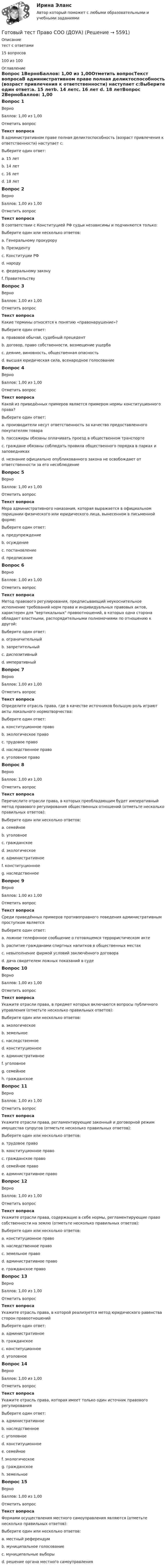     
          Описание
          тест с ответами15 вопросов100 из 100 
          Оглавление
          Вопрос 1ВерноБаллов: 1,00 из 1,00Отметить вопросТекст вопросаВ административном праве полная деликтоспособность (возраст привлечения к ответственности) наступает с:Выберите один ответ:a. 15 летb. 14 летc. 16 лет d. 18 летВопрос 2ВерноБаллов: 1,00 из 1,00Отметить вопросТекст вопросаВ соответствии с Конституцией РФ судьи независимы и подчиняются только:Выберите один или несколько ответов:a. Генеральному прокуроруb. Президентуc. Конституции РФ d. народуe. федеральному закону f. ПравительствуВопрос 3ВерноБаллов: 1,00 из 1,00Отметить вопросТекст вопросаКакие термины относятся к понятию «правонарушение»?Выберите один ответ:a. правовой обычай, судебный прецедентb. договор, право собственности, возмещение ущербаc. деяние, виновность, общественная опасность d. высшая юридическая сила, всенародное голосованиеВопрос 4ВерноБаллов: 1,00 из 1,00Отметить вопросТекст вопросаКакой из приведённых примеров является примером нормы конституционного права?Выберите один ответ:a. производители несут ответственность за качество предоставленного покупателям товараb. пассажиры обязаны оплачивать проезд в общественном транспортеc. граждане обязаны соблюдать правила общественного порядка в парках и заповедникахd. незнание официально опубликованного закона не освобождает от ответственности за его несоблюдение Вопрос 5ВерноБаллов: 1,00 из 1,00Отметить вопросТекст вопросаМера административного наказания, которая выражается в официальном порицании физического или юридического лица, вынесенном в письменной форме:Выберите один ответ:a. предупреждение b. осуждениеc. постановлениеd. предписаниеВопрос 6ВерноБаллов: 1,00 из 1,00Отметить вопросТекст вопросаМетод правового регулирования, предписывающий неукоснительное исполнение требований норм права и индивидуальных правовых актов, характерен для вертикальных правоотношений, в которых одна сторона обладает властными, распорядительными полномочиями по отношению к другой:Выберите один ответ:a. ограничительныйb. запретительныйc. диспозитивныйd. императивный Вопрос 7ВерноБаллов: 1,00 из 1,00Отметить вопросТекст вопросаОпределите отрасль права, где в качестве источников большую роль играют акты локального нормотворчества:Выберите один ответ:a. конституционное правоb. экологическое правоc. трудовое право d. наследственное правоe. уголовное правоВопрос 8ВерноБаллов: 1,00 из 1,00Отметить вопросТекст вопросаПеречислите отрасли права, в которых преобладающим будет императивный метод правового регулирования общественных отношений (отметьте несколько правильных ответов):Выберите один или несколько ответов:a. семейноеb. уголовное c. гражданскоеd. экологическоеe. административное f. конституционное g. наследственноеВопрос 9ВерноБаллов: 1,00 из 1,00Отметить вопросТекст вопросаСреди приведённых примеров противоправного поведения административным проступком являетсяВыберите один ответ:a. ложное телефонное сообщение о готовящемся террористическом актеb. распитие гражданами спиртных напитков в общественных местах c. невыполнение фирмой условий заключённого договораd. дача свидетелем ложных показаний в судеВопрос 10ВерноБаллов: 1,00 из 1,00Отметить вопросТекст вопросаУкажите отрасли права, в предмет которых включаются вопросы публичного управления (отметьте несколько правильных ответов):Выберите один или несколько ответов:a. экологическоеb. земельноеc. наследственноеd. конституционное e. административное f. уголовноеg. семейноеh. гражданскоеВопрос 11ВерноБаллов: 1,00 из 1,00Отметить вопросТекст вопросаУкажите отрасли права, регламентирующие законный и договорной режим имущества супругов (отметьте несколько правильных ответов):Выберите один или несколько ответов:a. трудовое правоb. конституционное правоc. гражданское право d. семейное право e. административное правоВопрос 12ВерноБаллов: 1,00 из 1,00Отметить вопросТекст вопросаУкажите отрасли права, содержащие в себе нормы, регламентирующие право собственности на землю (отметьте несколько правильных ответов):Выберите один или несколько ответов:a. конституционное право b. наследственное правоc. земельное право d. административное правоe. гражданское право Вопрос 13ВерноБаллов: 1,00 из 1,00Отметить вопросТекст вопросаУкажите отрасль права, в которой реализуется метод юридического равенства сторон правоотношенийВыберите один ответ:a. административноеb. гражданское c. конституционноеd. уголовноеВопрос 14ВерноБаллов: 1,00 из 1,00Отметить вопросТекст вопросаУкажите отрасль права, которая имеет только один источник правового регулированияВыберите один ответ:a. административноеb. наследственноеc. уголовное d. конституционноеe. семейноеf. экологическоеg. гражданскоеh. земельноеВопрос 15ВерноБаллов: 1,00 из 1,00Отметить вопросТекст вопросаФормами осуществления местного самоуправления являются (отметьте несколько правильных ответов):Выберите один или несколько ответов:a. местный референдум b. муниципальное голосованиеc. муниципальные выборы d. решение органа местного самоуправления 
            
            
            Готовый тест Право СОО (ДОУА)Готовый тест Право СОО (ДОУА)Готовый тест Право СОО (ДОУА) Готовый тест с ответами IT - менеджмент. МФПУ Синергия 2022 г.Готовый тест с ответами SMM продвижение в социальных сетях. МФПУ Синергия Готовый тест с ответами Административное право. МФПУ Синергия 2022 г.Готовый тест с ответами Безопасность жизнедеятельности. МФПУ Синергия 2022 г.Готовый 28 вариант электричество и магнетизмГотовый 3 вариантГотовый 6 вариантГотовый 6 вариант по биофизикеГотовый отчет по практике в ГОС. ОРГАНЕ 7 семестр СИНЕРГИЯ / Адвокат Камашев Родион Дмитриевич / Отчет с видеоГотовый практикум по дисциплине «Практикум по психодиагностике»Готовый тест по Психологии 
