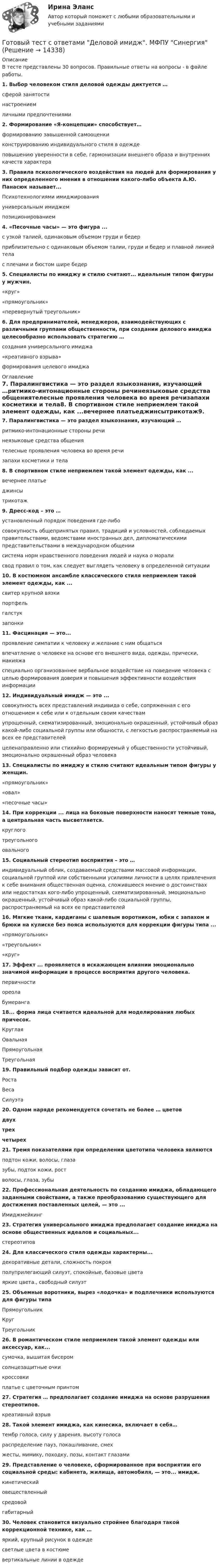      
          Описание
          В тесте представлены 30 вопросов. Правильные ответы на вопросы - в файле работы.1. Выбор человеком стиля деловой одежды диктуется …сферой занятостинастроениемличными предпочтениями2. Формирование «Я-концепции» способствует…формированию завышенной самооценкиконструированию индивидуального стиля в одеждеповышению уверенности в себе, гармонизации внешнего образа и внутренних качеств характера3. Правила психологического воздействия на людей для формирования у них определенного мнения в отношении какого-либо объекта А.Ю. Панасюк называет...Психотехнологиями имиджированияуниверсальным имиджемпозиционированием4. «Песочные часы» — это фигура ...с узкой талией, одинаковым объемом груди и бедерприблизительно с одинаковым объемом талии, груди и бедер и плавной линией телас плечами и бюстом шире бедер5. Специалисты по имиджу и стилю считают... идеальным типом фигуры у мужчин.«круг»«прямоугольник»«перевернутый треугольник»6. Для предпринимателей, менеджеров, взаимодействующих с различными группами общественности, при создании делового имиджа целесообразно использовать стратегию … создания универсального имиджа«креативного взрыва»формирования целевого имиджа 
          Оглавление
          7. Паралингвистика — это раздел языкознания, изучающий …ритмико-интонационные стороны речинеязыковые средства общениятелесные проявления человека во время речизапахи косметики и тела8. В спортивном стиле неприемлем такой элемент одежды, как ...вечернее платьеджинсытрикотаж9. Дресс-код – это … установленный порядок поведения где-либосовокупность общепринятых правил, традиций и условностей, соблюдаемых правительствами, ведомствами иностранных дел, дипломатическими представительствами в международном общениисистема норм нравственного поведения людей и наука о моралисвод правил о том, как следует выглядеть человеку в определенной ситуации10. В костюмном ансамбле классического стиля неприемлем такой элемент одежды, как ...свитер крупной вязкипортфельгалстукзапонки11. Фасцинация — это...проявление симпатии к человеку и желание с ним общатьсявпечатление о человеке на основе его внешнего вида, одежды, прически, макияжаспециально организованнее вербальное воздействие на поведение человека с целью формирования доверия и повышения эффективности воздействия информации12. Индивидуальный имидж — это ...совокупность всех представлений индивида о себе, сопряженная с его отношением к себе или к отдельным своим качествамупрощенный, схематизированный, эмоционально окрашенный, устойчивый образ какой-либо социальной группы или общности, с легкостью распространяемый на всех ее представителейцеленаправленно или стихийно формируемый у общественности устойчивый, эмоционально окрашенный образ человека13. Специалисты по имиджу и стилю считают идеальным типом фигуры у женщин.«прямоугольник»«овал»«песочные часы»14. При коррекции ... лица на боковые поверхности наносят темные тона, а центральная часть высветляется.круглоготреугольногоовального15. Социальный стереотип восприятия – это …индивидуальный облик, создаваемый средствами массовой информации, социальной группой или собственными усилиями личности в целях привлечения к себе внимания общественная оценка, сложившееся мнение о достоинствах или недостатках кого-либо упрощенный, схематизированный, эмоционально окрашенный, устойчивый образ какой-либо социальной группы, распространяемый на всех ее представителей16. Мягкие ткани, кардиганы с шалевым воротником, юбки с запахом и брюки на кулиске без пояса используются для коррекции фигуры типа ...«прямоугольник»«треугольник»«круг»17. Эффект ... проявляется в искажающем влиянии эмоционально значимой информации в процессе восприятия другого человека.первичностиореолабумеранга18... форма лица считается идеальной для моделирования любых причесок.КруглаяОвальнаяПрямоугольнаяТреугольная19. Правильный подбор одежды зависит от.РостаВесаСилуэта20. Одном наряде рекомендуется сочетать не более … цветовдвухтрехчетырех21. Тремя показателями при определении цветотипа человека являютсяподтон кожи, волосы, глазазубы, подток кожи, ростволосы, глаза, зубы22. Профессиональная деятельность по созданию имиджа, обладающего заданными свойствами, а также преобразованию существующего для достижения поставленных целей, — это ...Имиджмейкинг23. Стратегия универсального имиджа предполагает создание имиджа на основе общественных идеалов и социальных...стереотипов24. Для классического стиля одежды характерны...декоративные детали, сложность покрояполуприлегающий силуэт, спокойные, базовые цветаяркие цвета., свободный силуэт25. Объемные воротники, вырез «лодочка» и подплечники используются для фигуры типаПрямоугольникКругТреугольник26. В романтическом стиле неприемлем такой элемент одежды или аксессуар, как...сумочка, вышитая бисеромсолнцезащитные очкикроссовкиплатье с цветочным принтом27. Стратегия … предполагает создание имиджа на основе разрушения стереотипов.креативный взрыв28. Такой элемент имиджа, как кинесика, включает в себя…тембр голоса, силу у дарения, высоту голосараспределение пауз, покашливание, смехжесты, мимику, походку, позы, контакт глазами29. Представление о человеке, сформированное при восприятии его социальной среды: кабинета, жилища, автомобиля, — это... имидж.кинетическийовеществленныйсредовойгабитарный30. Человек становится визуально стройнее благодаря такой коррекционной технике, как …яркий, крупный рисунок в одеждесветлые цвета в костюмевертикальные линии в одежде   
            
            
            Готовый тест с ответами Введение в юридическую профессию. МФПУ Синергия 2022 г.Готовый тест с ответами Деловой имидж. МФПУ Синергия Готовый тест с ответами Деньги, кредит, банки. МФПУ Синергия 2022 г.Готовый тест с ответами Инновационный менеджмент. МФПУ Синергия 2022 г.Готовый тест с ответами История государства и права России. МФПУ Синергия Готовый тест с ответами История и методология науки. МФПУ Синергия Готовый тест с ответами История экономических учений. МФПУ Синергия 2022 г.Готовый тест Право СОО (ДОУА)Готовый тест Право СОО (ДОУА)Готовый тест Право СОО (ДОУА) Готовый тест с ответами IT - менеджмент. МФПУ Синергия 2022 г.Готовый тест с ответами SMM продвижение в социальных сетях. МФПУ Синергия Готовый тест с ответами Административное право. МФПУ Синергия 2022 г.Готовый тест с ответами Безопасность жизнедеятельности. МФПУ Синергия 2022 г.