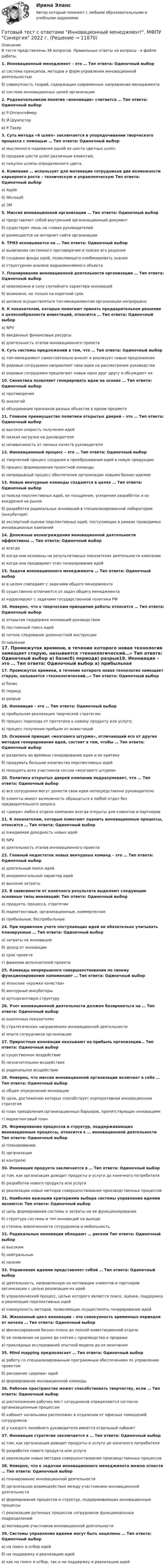      
          Описание
          В тесте представлены 39 вопросов. Правильные ответы на вопросы - в файле работы.1. Инновационный менеджмент – это … Тип ответа: Одиночный выбор а) система принципов, методов и форм управления инновационной деятельностьюб) совокупность теорий, содержащих современные направления менеджментав) система инновационных целей организации2. Родоначальником понятия «инновация» считается … Тип ответа: Одиночный выбор а) Р.Оппенгеймерб) Й.Шумпетерв) Р.Такер3. Суть метода «6 шляп» заключается в упорядочивании творческого процесса с помощью … Тип ответа: Одиночный выбор а) мысленного надевания одной из шести цветных шляп;б) продажи шести шляп различным клиентам;в) покупки шляпы определенного цвета.4. Компания … использует для мотивации сотрудников две возможности карьерного роста – техническую и управленческую Тип ответа: Одиночный выбор а) Appleб) Microsoftв) 3M5. Миссия инновационной организации … Тип ответа: Одиночный выбор а) представляет собой внутренний организационный документб) существует лишь на словах руководителейв) размещается на интернет-сайте организации6. ТРИЗ основывается на … Тип ответа: Одиночный выбора) выявлении системного противоречия и поиске его решенияб) создании фонда идей, позволяющего комбинировать знанияв) структурном анализе видоизменяемого объекта7. Планирование инновационной деятельности организации … Тип ответа: Одиночный выбор а) невозможно в силу случайного характера инновацийб) возможно, но только на короткий срокв) должно осуществляться топ-менеджментом организации непрерывно8. К показателям, которые помогают принять предварительное решение о целесообразности инвестиций, относится … Тип ответа: Одиночный выбор а) NPVб) введенные финансовые ресурсыв) длительность этапов инновационного проекта9. Суть системы предложений в том, что … Тип ответа: Одиночный выбор а) топ-менеджмент самостоятельно вносит и реализует новые предложенияб) рядовые сотрудники направляют свои идеи на рассмотрение руководствав) рядовые сотрудники предлагают новые идеи друг другу и обсуждают их10. Синектика позволяет генерировать идеи на основе … Тип ответа: Одиночный выбор а) противоречияб) аналогийв) объединения признаков разных объектов в одном предмете11. Главное преимущество политики открытых дверей – это … Тип ответа: Одиночный выбор а) высокая скорость получения идейб) низкая нагрузка на руководителяв) независимость от личных качеств руководителя12. Инновационный процесс – это … Тип ответа: Одиночный выбор а) творческий процесс создания и преобразования идей в новую продукциюб) процесс формирования проектной командыв) непрерывный процесс обеспечения организации новыми бизнес-идеями13. Новые венчурные команды создаются в целях … Тип ответа: Одиночный выбор а) поиска перспективных идей, их поощрения, ускорения разработок и их внедрения на рынокб) разработки радикальных инноваций в специализированной лаборатории (инкубаторе)в) экспертной оценки перспективных идей, поступающих в рамках проводимых инновационных кампаний14. Денежные вознаграждения инновационной деятельности эффективны … Тип ответа: Одиночный выбор а) всегдаб) когда они основаны на результативных показателях деятельности компаниив) когда они предваряют этап генерирования идей15. Задачи инновационного менеджмента … Тип ответа: Одиночный выбор а) в целом совпадают с задачами общего менеджментаб) существенно отличаются от задач общего менеджментав) коррелируют с задачами государственной политики РФ16. Неверно, что к творческим принципам работы относится … Тип ответа: Одиночный выбор а) открытая поддержка инноваций руководствомб) постоянный поиск идейв) четкое следование должностной инструкции 
          Оглавление
          17. Промежуток времени, в течение которого новая технология замещает старую, называется «технологический…» Тип ответа: Одиночный выбор а) базисб) периодв) разрыв18. Инновация – это … Тип ответа: Одиночный выбор а) прибыльная реализация творческой стратегии;б) процесс перехода от прототипа к новому продукту или услуге;в) процесс получения прибыли от инвестиций19. Основной принцип «мозгового штурма», отличающий его от других методов генерирования идей, состоит в том, чтобы … Тип ответа: Одиночный выбор а) разделить во времени генерирование идеи и ее критикуб) придумать большое количество перспективных идейв) поощрить всех участников сессии «мозгового штурма»20. Политика открытых дверей компании подразумевает, что … Тип ответа: Одиночный выбор а) все сотрудники могут донести свои идеи непосредственно руководителюб) клиенты имеют возможность обращаться в любой отдел без предварительного запросав) «двери» любого отдела компании всегда открыты для клиентов и партнеров21. К показателям, которые помогают оценить инновационные процессы, относится … Тип ответа: Одиночный выбор а) ожидаемая доходность новых идейб) NPVв) длительность этапов инновационного проекта22. Главный недостаток новых венчурных команд – это … Тип ответа: Одиночный выбор а) длительный поиск идейб) инкрементальный характер идейв) высокие затраты23. В зависимости от конечного результата выделяют следующие основные типы инноваций: Тип ответа: Одиночный выбор а) продукта, процесса, стратегииб) маркетинговые, организационные, коммерческиев) прибыльные, бесприбыльные24. При первичном учете поступающих идей не обязательно учитывать планируемые … Тип ответа: Одиночный выбор а) затраты на инновациюб) доход от инновациив) срок проектаг) фамилии исполнителей проекта25. Команды непрерывного совершенствования по своему функционированию напоминают … Тип ответа: Одиночный выбор а) японские «кружки качества»б) венчурные инкубаторыв) аутсорсинговую структуру26. Учет инновационной деятельности должен базироваться на … Тип ответа: Одиночный выбор а) оценочных показателяхб) стратегических направлениях инновационной деятельностив) опыте сотрудников организации27. Приростные инновации оказывают на прибыль организации… Тип ответа: Одиночный выбор а) существенное воздействиеб) незначительное воздействиев) радикальное воздействие28. Неверно, что миссия инновационной организации включает в себя … Тип ответа: Одиночный выбор а) общее определение инновацииб) цели, достижению которых способствует корпоративная инновационная стратегияв) план преодоления организационных барьеров, препятствующих инновациямг) маркетинговый план29. Формирование процессов и структур, поддерживающих инновационные процессы, относится к … инновационной деятельности Тип ответа: Одиночный выбор а) планированиюб) организациив) контролю30. Инновация продукта заключается в … Тип ответа: Одиночный выбор а) том, как организация доводит продукты и услуги до конечного потребителяб) разработке нового продукта или услугив) реализации новых методов совершенствования производственных процессов31. Наиболее важными критериями выбора системы управления идеями являются: Тип ответа: Одиночный выбор а) цель формирования системы и затраты на ее функционированиеб) структура системы и тип инноваций на выходев) степень вовлеченности сотрудников и мобильность32. Радикальные инновации обладают … риском Тип ответа: Одиночный выбор а) высокимб) нейтральнымв) низким33. Управление идеями представляет собой … Тип ответа: Одиночный выбор а) деятельность, направленную на мотивацию клиентов и партнеров организации с целью реализации их идейб) управленческий процесс, целью которого является поиск, оценка, поддержка и реализация перспективных идейв) совокупность методов, позволяющих осуществлять генерирование идей34. Жизненный цикл инновации – это совокупность временных периодов от начала … Тип ответа: Одиночный выбор а) финансирования бизнес-плана до полной инвестиционной отдачиб) ее появления на рынке до снятия с производства и продажив) прикладных исследований опытной модели до их окончания35. Mind mapping предполагает … Тип ответа: Одиночный выбор а) работу со специализированным программным обеспечением по управлению проектомб) рисование «дерева» идейв) формирование инновационной команды36. Рабочее пространство может способствовать творчеству, если … Тип ответа: Одиночный выбор а) расположение рабочих мест сотрудников определяются согласно организационным процессамб) кабинет начальника расположен в отдалении от офисных помещений сотрудниковв) у каждого линейного руководителя имеется отдельный кабинет37. Инновация стратегии заключается в … Тип ответа: Одиночный выбор а) том, как организация доводит продукты и услуги до конечного потребителяб) разработке нового продукта или услугив) реализации новых методов совершенствования производственных процессов38. Неверно, что к задачам инновационного менеджмента можно отнести … Тип ответа: Одиночный выбор а) планирование инновационной деятельностиб) организацию взаимодействия между участниками инновационной деятельностив) формирование процессов и структур, поддерживающих инновационные процессыг) реализацию рутинных процессов сотрудников функциональных подразделенийд) мотивацию участников инновационной деятельности39. Системы управления идеями могут быть нацелены … Тип ответа: Одиночный выбор а) на поиск и отбор идейб) на поддержку и реализацию идейв) как на поиск и отбор, так и на поддержку и реализацию идей 
            
            
            Готовый тест с ответами Деньги, кредит, банки. МФПУ Синергия 2022 г.Готовый тест с ответами Инновационный менеджмент. МФПУ Синергия 2022 г.Готовый тест с ответами История государства и права России. МФПУ Синергия Готовый тест с ответами История и методология науки. МФПУ Синергия Готовый тест с ответами История экономических учений. МФПУ Синергия 2022 г.Готовый тест с ответами История экономических учений. МФПУ Синергия 2022 г. Готовый тест с ответами Командообразование. МФПУ Синергия 2022 г.Готовый тест Право СОО (ДОУА) Готовый тест с ответами IT - менеджмент. МФПУ Синергия 2022 г.Готовый тест с ответами SMM продвижение в социальных сетях. МФПУ Синергия Готовый тест с ответами Административное право. МФПУ Синергия 2022 г.Готовый тест с ответами Безопасность жизнедеятельности. МФПУ Синергия 2022 г.Готовый тест с ответами Бизнес и политика. МФПУ Синергия 2022 г.Готовый тест с ответами Введение в юридическую профессию. МФПУ Синергия 2022 г.