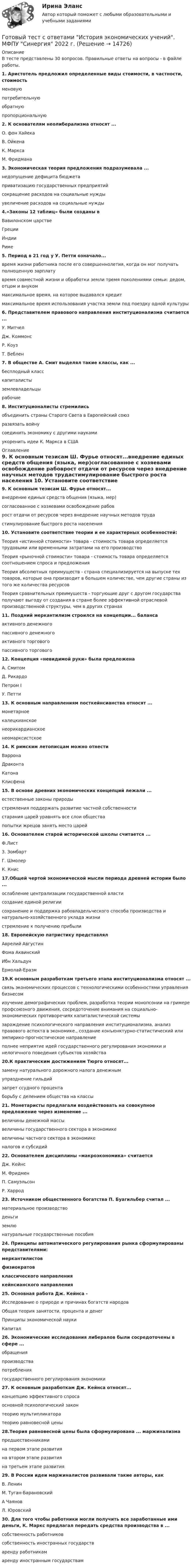      
          Описание
          В тесте представлены 30 вопросов. Правильные ответы на вопросы - в файле работы.1. Аристотель предложил определенные виды стоимости, в частности, стоимостьменовуюпотребительнуюобратнуюпропорциональную 2. К основателям неолиберализма относят ...О. фон ХайекаВ. ОйкенаК. МарксаМ. Фридмана 3. Экономическая теория предложения подразумевала ...недопущение дефицита бюджетаприватизацию государственных предприятийсокращение расходов на социальные нуждыувеличение расходов на социальные нужды 4.«Законы 12 таблиц» были созданы вВавилонском царствеГрецииИндииРиме 5. Период в 21 год у У. Петти означало...время жизни работника после его совершеннолетия, когда он мог получать полноценную зарплатувремя совместной жизни и обработки земли тремя поколениями семьи: дедом, отцом и внукоммаксимальное время, на которое выдавался кредитмаксимальное время использования участка земли под поездку одной культуры 6. Представителем правового направления институционализма считается ...У. МитчелДж. КоммонсР. КоузТ. Веблен 7. В обществе А. Смит выделял такие классы, как ...бесплодный класскапиталистыземлевладельцырабочие 8. Институционалисты стремилисьобъединить страны Старого Света в Европейский союзразвязать войнусоединить экономику с другими наукамиукоренить идеи К. Маркса в США 
          Оглавление
          9. К основным тезисам Ш. Фурье относят...внедрение единых средств общения (языка, мер)согласованное с хозяевами освобождение рабоврост отдачи от ресурсов через внедрение научных методов трудастимулирование быстрого роста населения 10. Установите соответствие теории и ее характерных особенностей:Теория «истинной стоимости» товара - стоимость товара определяется трудовыми или временными затратами на его производствоТеория «рыночной стоимости» товара - стоимость товара определяется соотношением спроса и предложенияТеория абсолютных преимуществ - страна специализируется на выпуске тех товаров, которые она производит в большем количестве, чем другие страны из того же количества ресурсовТеория сравнительных преимуществ - торгующие друг с другом государства получают выгоду от создания в стране более эффективной отраслевой производственной структуры, чем в других странах 11. Поздний меркантилизм строился на концепции... балансаактивного денежногопассивного денежногоактивного торговогопассивного торгового 12. Концепция «невидимой руки» была предложенаА. СмитомД. РикардоПетром IУ. Петти 13. К основным направлениям посткейнсианства относят ...монетарноекалецкианскоенеорикардианскоенеомарксистское 14. К римским летописцам можно отнестиВарронаДраконтаКатонаКлисфена 15. В основе древних экономических концепций лежали ...естественные законы природыстремления поддержать развитие частной собственностистарания царей уравнять все слои обществапопытки жрецов занять место царей 16. Основателем старой исторической школы считается ...Ф.Лист3. ЗомбартГ. ШмолерК. Книс 17.Общей чертой экономической мысли периода древней истории было ...ослабление централизации государственной властисоздание единой религиисохранение и поддержка рабовладельческого способа производства и натурально-хозяйственного уклада жизнистремление к получению прибыли 18. Европейскую патристику представлялАврелий АвгустинФома АквинскийИбн ХальдунЕрмолай-Еразм 19.К основным разработкам третьего этапа институционализма относят ...связь экономических процессов с технологическими особенностями управления бизнесомизучение демографических проблем, разработка теории монопсонии на гримере профсоюзного движения, сосредоточение внимания на социально-экономических противоречиях капиталистической системызарождение психологического направления институционализма, анализ правового аспекта в экономике., создание конъюнктурно-статистический или эмпирико-прогностическое направлениеполнее неприятие идей государственного регулирования экономики и нелогичного поведения субъектов хозяйства 20.К практическим достижениям Тюрго относят...замену натурального дорожного налога денежнымупразднение гильдийзапрет ссудного процентаборьбу с делением общества на классы 21. Монетаристы предлагали воздействовать на совокупное предложение через изменение ...величины денежной массывеличины государственного сектора в экономикевеличины частного сектора в экономикеналогов и субсидий 22. Основателем дисциплины «макроэкономика» считаетсяДж. КейнсМ. ФридменП. СамуэльсонР. Харрод 23. Источником общественного богатства П. Буагильбер считал ...материальное производстводеньгиземлюнатуральные государственные пособия 24. Принципы автоматического регулирования рынка сформулированы представителями:меркантилистовфизиократовклассического направлениякейнсианского направления 25. Основная работа Дж. Кейнса -Исследование о природе и причинах богатств народовОбщая теория занятости, процента и денегПринципы экономической наукиКапитал 26. Экономические исследования либералов были сосредоточены в сфере ...обращенияпроизводствапотреблениягосударственного регулирования экономики 27. К основным разработкам Дж. Кейнса относят...концепцию эффективного спросаосновной психологический законтеорию мультипликаторатеорию равновесной цены 28.Теория равновесной цены была сформулирована ... маржинализмапредшественникамина первом этапе развитияна втором этапе развитияна третьем этапе развития 29. В России идеи маржиналистов развивали такие авторы, какВ. ЛенинМ. Туган-БарановскийА ЧаяновЛ. Юровский 30. Для того чтобы работники могли получить все заработанные ими деньги, К. Маркс предлагал передать средства производства в ...собственность работниковсобственность иностранных государстваренду работникамаренду иностранным государствам   
            
            
            Готовый тест с ответами История и методология науки. МФПУ Синергия Готовый тест с ответами История экономических учений. МФПУ Синергия 2022 г.Готовый тест с ответами История экономических учений. МФПУ Синергия 2022 г. Готовый тест с ответами Командообразование. МФПУ Синергия 2022 г.Готовый тест с ответами Конкуренция. МФПУ Синергия 2022 г.Готовый тест с ответами Конфликтология. МФПУ Синергия 2022 г.Готовый тест с ответами Копирайтинг. МФПУ Синергия 2022 г.Готовый тест с ответами Административное право. МФПУ Синергия 2022 г.Готовый тест с ответами Безопасность жизнедеятельности. МФПУ Синергия 2022 г.Готовый тест с ответами Бизнес и политика. МФПУ Синергия 2022 г.Готовый тест с ответами Введение в юридическую профессию. МФПУ Синергия 2022 г.Готовый тест с ответами Деловой имидж. МФПУ Синергия Готовый тест с ответами Деньги, кредит, банки. МФПУ Синергия 2022 г.Готовый тест с ответами Инновационный менеджмент. МФПУ Синергия 2022 г.