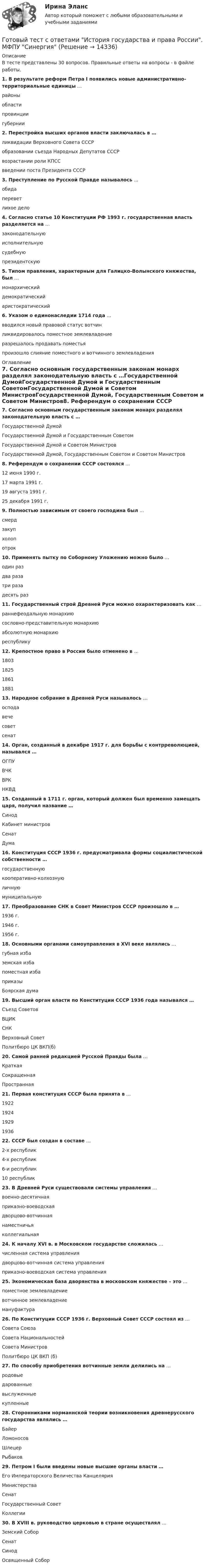      
          Описание
          В тесте представлены 30 вопросов. Правильные ответы на вопросы - в файле работы.1. В результате реформ Петра I появились новые административно-территориальные единицы …районыобластипровинциигубернии2. Перестройка высших органов власти заключалась в …ликвидации Верховного Совета СССРобразовании съезда Народных Депутатов СССРвозрастании роли КПССвведении поста Президента СССР3. Преступление по Русской Правде называлось …обидапереветлихое дело4. Согласно статье 10 Конституции РФ 1993 г. государственная власть разделяется на …законодательнуюисполнительнуюсудебнуюпрезидентскую5. Типом правления, характерным для Галицко-Волынского княжества, был …монархическийдемократическийаристократический6. Указом о единонаследии 1714 года …вводился новый правовой статус вотчинликвидировалось поместное землевладениеразрешалось продавать поместьяпроизошло слияние поместного и вотчинного землевладения 
          Оглавление
          7. Согласно основным государственным законам монарх разделял законодательную власть с …Государственной ДумойГосударственной Думой и Государственным СоветомГосударственной Думой и Советом МинистровГосударственной Думой, Государственным Советом и Советом Министров8. Референдум о сохранении СССР состоялся ...12 июня 1990 г.17 марта 1991 г.19 августа 1991 г.25 декабря 1991 г.9. Полностью зависимым от своего господина был …смердзакупхолопотрок10. Применять пытку по Соборному Уложению можно было …один раздва разатри разадесять раз11. Государственный строй Древней Руси можно охарактеризовать как …раннефеодальную монархиюсословно-представительную монархиюабсолютную монархиюреспублику12. Крепостное право в России было отменено в …180318251861188113. Народное собрание в Древней Руси называлось …осподавечесоветсенат14. Орган, созданный в декабре 1917 г. для борьбы с контрреволюцией, назывался …ОГПУВЧКВРКНКВД15. Созданный в 1711 г. орган, который должен был временно замещать царя, получил название …СинодКабинет министровСенатДума16. Конституция СССР 1936 г. предусматривала формы социалистической собственности …государственнуюкооперативно-колхознуюличнуюмуниципальную17. Преобразование СНК в Совет Министров СССР произошло в …1936 г.1946 г.1956 г.18. Основными органами самоуправления в XVI веке являлись …губная избаземская избапоместная избаприказыБоярская дума19. Высший орган власти по Конституции СССР 1936 года назывался …Съезд СоветовВЦИКСНКВерховный СоветПолитбюро ЦК ВКП(б)20. Самой ранней редакцией Русской Правды была …КраткаяСокращеннаяПространная21. Первая конституция СССР была принята в …192219241929193622. СССР был создан в составе …2-х республик4-х республик6-и республик10 республик23. В Древней Руси существовали системы управления …военно-десятичнаяприказно-воеводскаядворцово-вотчиннаянаместничьяколлегиальная24. К началу XVI в. в Московском государстве сложилась …численная система управлениядворцово-вотчинная система управленияприказно-воеводская система управления25. Экономическая база дворянства в московском княжестве – это …поместное землевладениевотчинное землевладениемануфактура26. По Конституции СССР 1936 г. Верховный Совет СССР состоял из …Совета СоюзаСовета НациональностейСовета МинистровПолитбюро ЦК ВКП (б)27. По способу приобретения вотчинные земли делились на …родовыедарованныевыслуженныекупленные28. Сторонниками норманнской теории возникновения древнерусского государства являлись …БайерЛомоносовШлецерРыбаков29. Петром I были введены новые высшие органы власти …Его Императорского Величества КанцелярияМинистерстваСенатГосударственный СоветКоллегии30. В XVIII в. руководство церковью в стране осуществлял …Земский СоборСенатСинодОсвященный Собор  
            
            
            Готовый тест с ответами Инновационный менеджмент. МФПУ Синергия 2022 г.Готовый тест с ответами История государства и права России. МФПУ Синергия Готовый тест с ответами История и методология науки. МФПУ Синергия Готовый тест с ответами История экономических учений. МФПУ Синергия 2022 г.Готовый тест с ответами История экономических учений. МФПУ Синергия 2022 г. Готовый тест с ответами Командообразование. МФПУ Синергия 2022 г.Готовый тест с ответами Конкуренция. МФПУ Синергия 2022 г.Готовый тест с ответами IT - менеджмент. МФПУ Синергия 2022 г.Готовый тест с ответами SMM продвижение в социальных сетях. МФПУ Синергия Готовый тест с ответами Административное право. МФПУ Синергия 2022 г.Готовый тест с ответами Безопасность жизнедеятельности. МФПУ Синергия 2022 г.Готовый тест с ответами Бизнес и политика. МФПУ Синергия 2022 г.Готовый тест с ответами Введение в юридическую профессию. МФПУ Синергия 2022 г.Готовый тест с ответами Деловой имидж. МФПУ Синергия 