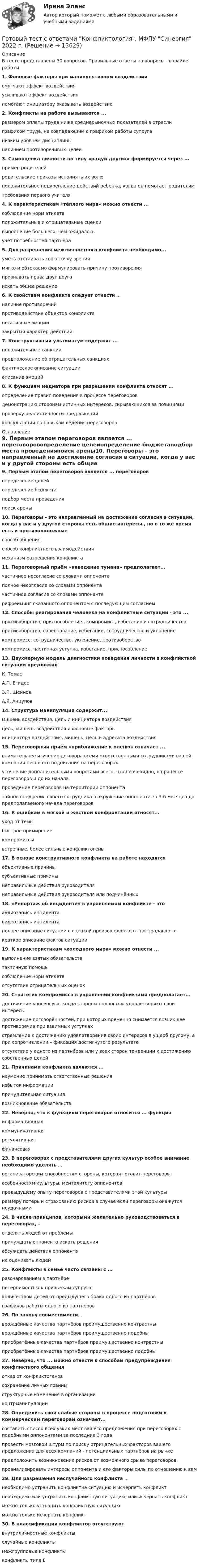      
          Описание
          В тесте представлены 30 вопросов. Правильные ответы на вопросы - в файле работы.1. Фоновые факторы при манипулятивном воздействиисмягчают эффект воздействияусиливают эффект воздействияпомогают инициатору оказывать воздействие2. Конфликты на работе вызываются ...размером оплаты труда ниже среднерыночных показателей в отраслиграфиком труда, не совпадающим с графиком работы супруганизким уровнем дисциплиныналичием противоречивых целей3. Самооценка личности по типу «радуй других» формируется через ...пример родителейродительские приказы исполнять их волюположительное подкрепление действий ребенка, когда он помогает родителям требования первого учителя4. К характеристикам «тёплого мира» можно отнести ...соблюдение норм этикетаположительные и отрицательные сценкивыполнение большего, чем ожидалосьучёт потребностей партнёра5. Для разрешения межличностного конфликта необходимо...уметь отстаивать свою точку зрениямягко и обтекаемо формулировать причину противоречияпризнавать права друг другаискать общее решение6. К свойствам конфликта следует отнести ...наличие противоречийпротиводействие объектов конфликтанегативные эмоциизакрытый характер действий7. Конструктивный ультиматум содержит ...положительные санкции предположение об отрицательных санкциях фактическое описание ситуации описание эмоций8. К функциям медиатора при разрешении конфликта относят ...определение правил поведения в процессе переговоров демонстрацию сторонам истинных интересов, скрывающихся за позициями проверку реалистичности предложений консультации по навыкам ведения переговоров 
          Оглавление
          9. Первым этапом переговоров является ... переговоровопределение целейопределение бюджетаподбор места проведенияпоиск арены10. Переговоры – это направленный на достижение согласия в ситуации, когда у вас и у другой стороны есть общие интересы., но в то же время есть и противоположныеспособ общенияспособ конфликтного взаимодействиямеханизм разрешения конфликта 11. Переговорный приём «наведение тумана» предполагает...частичное несогласие со словами оппонентаполное несогласие со словами оппонентачастичное согласие со словами оппонентарефрейминг сказанного оппонентом с последующим согласием12. Способы реагирования человека на конфликтные ситуации - это ... противоборство, приспособление., компромисс, избегание и сотрудничествопротивоборство, соревнование, избегание, сотрудничество и уклонениекомпромисс, сотрудничество, уклонение, противоборство компромисс, частичная уступка, избегание, приспособление 13. Двухмерную модель диагностики поведения личности s конфликтной ситуации предложил К. ТомасА.П. ЕгидесЗ.П. ШейновА.Я. Анцупов14. Структура манипуляции содержит...мишень воздействия, цель и инициатора воздействияцель, мишень воздействия и фоновые факторыинициатора воздействия, мишень, цель и адресата воздействия15. Переговорный приём «приближение к оленю» означает ... внимательнее изучение договора всеми ответственными сотрудниками вашей компании песне его подписания на переговорахуточнение дополнительными вопросами всего, что неочевидно, в процессе переговоров и до их началапроведение переговоров на территории оппонентатайное внедрение своего сотрудника в окружение оппонента за 3-6 месяцев до предполагаемого начала переговоров16. К ошибкам в мягкой и жесткой конфронтации относят...уход от темыбыстрое примирениекомпромиссывстречные, более сильные конфликтогены17. В основе конструктивного конфликта на работе находятсяобъективные причинысубъективные причинынеправильные действия руководителянеправильные действия руководителя или подчинённых18. «Репортаж об инциденте» в управляемом конфликте - это аудиозапись инцидентавидеозапись инцидентаполнее описание ситуации с оценкой произошедшего от пострадавшегократкое описание фактов ситуации19. К характеристикам «холодного мира» можно отнести ...выполнение взятых обязательствтактичную помощьсоблюдение норм этикетаотсутствие отрицательных оценок20. Стратегия компромисса в управлении конфликтами предполагает...достижение консенсуса, когда стороны полностью удовлетворяют свои интересыдостижение договорённостей, при которых временно снимается возникшее противоречие при взаимных уступкахстремление к достижению удовлетворения своих интересов в ущерб другому, а при сопротивлении – фиксация достигнутого результатаотсутствие у одного из партнёров или у всех сторон тенденции к достижению собственных целей21. Причинами конфликта являются ...неумение принимать ответственные решенияизбыток информациипринудительная ситуациявозникновение обязательств22. Неверно, что к функциям переговоров относится ... функцияинформационнаякоммуникативнаярегулятивнаяфинансовая23. В переговорах с представителями других культур особое внимание необходимо уделять ...организаторским способностям стороны, которая готовит переговорыособенностям культуры, менталитету оппонентовпредыдущему опыту переговоров с представителями этой культурыразмеру потерь и страхованию рисков в случае если переговоры окажутся неудачными24. В числе принципов, которыми желательно руководствоваться в переговорах, -отделять людей от проблемыпринуждать оппонента искать решенияобсуждать действия оппонентане оценивать людей25. Конфликты в семье часто связаны с ...разочарованием в партнёренетерпимостью к привычкам супругаколичеством детей от предыдущего брака одного из партнёровграфиков работы одного из партнёров26. По закону совместимости...врождённые качества партнёров преимущественно контрастныврождённые качества партнёров преимущественно подобныприобретённые качества партнёров преимущественно контрастныприобретённые качества партнёров преимущественно подобны27. Неверно, что ... можно отнести к способам предупреждения конфликтного общенияотказ от конфликтогеновсохранение личных границструктурные изменения в организацииконтрманипуляции28. Определить свои слабые стороны в процессе подготовки к коммерческим переговорам означает...составить список всех узких мест вашего предложения при переговорах с подобными оппонентами за последние 3 годапровести мозговой штурм по поиску отрицательных факторов вашего предложения для всех компаний - потенциальных партнёров на рынкепредположить возникновение рисков от возможного срыва переговоровпроанализировать интересы оппонента и его факторы силы по отношению к вам29. Для разрешения неслучайного конфликта ...необходимо устранить конфликтна ситуацию и исчерпать конфликтнеобходимо или устранить конфликтную ситуацию, или исчерпать конфликтможно только устранить конфликтную ситуациюможно только исчерпать конфликт30. В классификации конфликтов отсутствуютвнутриличностные конфликтыслучайные конфликтымежгрупповые конфликтыконфликты типа Е     
            
            
            Готовый тест с ответами Конкуренция. МФПУ Синергия 2022 г.Готовый тест с ответами Конфликтология. МФПУ Синергия 2022 г.Готовый тест с ответами Копирайтинг. МФПУ Синергия 2022 г.Готовый тест с ответами Креативные технологии в рекламе. МФПУ Синергия Готовый тест с ответами Логистика. МФПУ Синергия 2022 г.Готовый тест с ответами Макроэкономика. МФПУ Синергия 2022 г.Готовый тест с ответами Мировая экономика. МФПУ Синергия 2022 г.Готовый тест с ответами Деловой имидж. МФПУ Синергия Готовый тест с ответами Деньги, кредит, банки. МФПУ Синергия 2022 г.Готовый тест с ответами Инновационный менеджмент. МФПУ Синергия 2022 г.Готовый тест с ответами История государства и права России. МФПУ Синергия Готовый тест с ответами История и методология науки. МФПУ Синергия Готовый тест с ответами История экономических учений. МФПУ Синергия 2022 г.Готовый тест с ответами История экономических учений. МФПУ Синергия 2022 г.