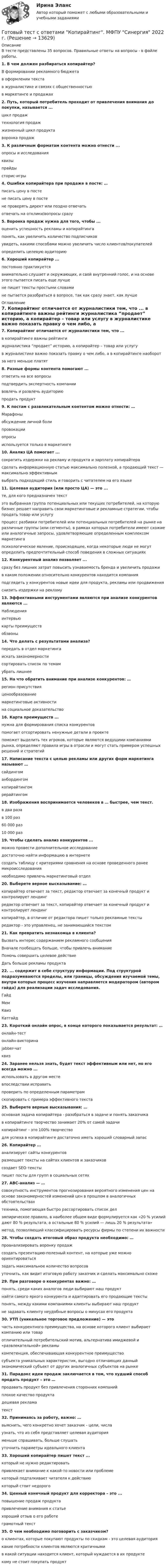      
          Описание
          В тесте представлены 35 вопросов. Правильные ответы на вопросы - в файле работы.1. В чем должен разбираться копирайтер?В формировании рекламного бюджетав оформлении текста в журналистике и связях с общественностью в маркетинге и продажах2. Путь, который потребитель проходит от привлечения внимания до покупки, называется ... цикл продаж технология продаж жизненный цикл продукта воронка продаж3. К различным форматам контента можно отнести ... опросы и исследованияквизы прайды сторис-игры4. Ошибки копирайтера при продаже в посте: … писать цену в посте не писать цену в постене проверять директ или поздно отвечать отвечать на отклики/вопросы сразу5. Воронка продаж нужна для того, чтобы ... оценить успешность рекламы и копирайтинга понять, как увеличить количество подписчиков увидеть, какими способами можно увеличить число клиентов/покупателей определить целевую аудиторию6. Хороший копирайтер ... постоянно практикуется внимательно слушает и окружающих, и свой внутренний голос, и на основе этого пытается писать еще лучше не пишет тексты простыми словами не пытается разобраться в вопросе, так как сразу знает, как лучше 
          Оглавление
          7. Копирайтинг отличается от журналистики тем, что ... в копирайтинге важны рейтинги журналистика “продает” историю, а копирайтер – товар или услугу в журналистике важно показать правку о чем либо, а в копирайтинге наоборот за него меньше платят8. Разные формы контента помогают ...ответить на все вопросы подтвердить экспертность компаниивовлечь и развлечь аудиторию продать продукт9. К постам с развлекательным контентом можно отнести: …Марафоныобсуждение личной боли провокации опросыиспользуется только в маркетинге10. Анализ ЦА помогает ... сократить издержки на рекламу и продукта и зарплату копирайтера сделать информационную статью максимально полезной, а продающий текст — максимально эффективным выбрать подходящий стиль и говорить с читателем на его языке11. Целевая аудитория (или просто ЦА) — это ... те, для кого предназначен текстэто выбранная группа потенциальных или текущих потребителей, на которую бизнес решает направить свои маркетинговые и рекламные стратегии, чтобы продать товар или услугу процесс разбивки потребителей или потенциальных потребителей на рынке на различные группы (или сегменты), в рамках которых потребители имеют схожие или аналогичные запросы, удовлетворяющие определенным комплексом маркетинга психологическое явление, происходящее, когда некоторые люди не могут определить предпочтительный способ поведения в сложных ситуациях12. Конкурентный анализ позволяет ... сразу без лишних затрат повысить узнаваемость бренда и увеличить продажив каком положении относительно конкурентов находится компанияподглядеть у конкурентов новые идеи для продукта, рекламы или продвижения снизить издержки на рекламу13. Эффективными инструментами являются при анализе конкурентов являются ...Наблюденияинтервью карты преимуществ обзвоны14. Что делать с результатами анализа? передать в отдел маркетинга искать закономерности сортировать список по темам убрать лишнее15. На что обратить внимание при анализе конкурентов: … регион присутствия ценообразование маркетинговые активности на социальное доказательство16. Карта преимуществ ... нужна для формирования списка конкурентов помогает отсортировать ненужные детали в проекте поможет выделить тех игроков, которые являются ведущими компаниями рынка, определяют правила игры в отрасли и могут стать примером успешных решений и стратегий 17. Написание текста с целью рекламы или других форм маркетинга называют … сайдингом анбордингом копирайтингом рерайтингом18. Изображения воспринимается человеков в … быстрее, чем текст. в два раза в 100 раз 60 000 раз 10 000 раз19. Чтобы сделать анализ конкурентов ... можно провести дополнительное исследование достаточно найти информацию в интернете создать таблицу с критериями сравнения на основе проведенного ранее микроисследования необходимо привлечь маркетинговый отдел20. Выберете верное высказывание: … копирайтер отвечает за текст, редактор отвечает за конечный продукт и контролирует лендинг редактор отвечает за текст, копирайтер отвечает за конечный продукт и контролирует лендинг копирайтер, в отличие от редактора пишет только рекламные тексты редактор - это управленец, не занимающийся текстом21. Как превратить незнакомца в клиента? Вызвать интерес содержанием рекламного сообщения Вначале пообещать больше, чтобы привлечь внимание Помочь совершить целевое действие Дать больше рекламы продукта22. ... содержит в себе структуру информации. Под структурой подразумеваются пределы, или границы, обсуждения изучаемой темы, внутри которых процесс изучения направляется модератором (автором гайда) для реализации задач исследования. Гайд Мем Квиз Катгайд23. Короткий онлайн опрос, в конце которого показывается результат: … онлайн-тестонлайн-викторина jabber-чат квиз24. Заранее нельзя знать, будет текст эффективным или нет, но его всегда можно ... использовать в другом месте впоследствии исправить проверить по определенным параметрам скопировать с примера эффективного текста25. Выберете верные высказывания: … основная задача копирайтера - разобраться в задаче и понять заказчика в копирайтинге творчество занимает 20% от самой задачи копирайтинг - это 100% творчество для успеха в копирайтинге достаточно иметь хороший словарный запас26. Копирайтер ... анализирует сайты конкурентов размещает тексты на сайтах клиентов и заказчиков создает SEO-тексты пишет посты для групп в социальных сетях27. ABC-анализ — … совокупность инструментов прогнозирования вероятного изменения цен на основе закономерностей изменений цен в прошлом в аналогичных обстоятельствах техника, помогающая быстро рассортировать список делэмпирическое правило, в наиболее общем виде формулируется как «20 % усилий дают 80 % результата, а остальные 80 % усилий — лишь 20 % результата» метод, позволяющий классифицировать ресурсы фирмы по степени их важности28. Чтобы создать итоговый образ продукта необходимо: … проанализировать воронку продаж создать презентацию-полезный контент, на которые уже можно ориентироваться задать максимальное количество вопросов уточнить, как видит итоговую работу заказчик и сделать максимально схоже29. При разговоре о конкурентах важно: … понять, среди каких аналогов люди выбирают наш продукт найти самого яркого конкурента и адаптировать его продающие тексты понять, между какими компаниями клиенты выбирают наш продукт не задавать клиенту неудобные вопросы о минусах его продукта30. УТП (уникальное торговое предложение) — это часть конкурентного преимущества, на основе которого клиент выбирает компанию или товар отличительный потребительский мотив, альтернатива имиджевой и «развлекательной» рекламы компетенция, обеспечивающая конкурентное преимущество субъекта уникальных характеристик, выгодно отличающих данный экономический субъект от других аналогичных субъектов на рынке31. Парадокс идеи продаж заключается в том, что худший способ продать продукт – это … продавать продукт без привлечения сторонних компаний плохое качество продукта дешевая реклама текст32. Принимаясь за работу, важно: …выяснить, чего конкретно хочет заказчик - цели, числаузнать, что из себя представляет целевая аудитория меньше спрашивать, больше слушать уточнить параметры идеального клиента33. Хороший копирайтер пишет текст ... который не нужно редактировать привлекает внимание к какой-то новости или проблеме который подталкивает читателя к действию который стоит недорого34. Ценный конечный продукт для корректора – это ... повышение продаж продуктапривлечение внимания к статье хороший отзыв о его работеграмотный текст35. О чем необходимо поговорить с заказчиком? о клиентах, которые покупают продукты по скидкам - это целевая аудитория какие потребности клиентов являются критичнымив какой ситуации находится клиент, который нуждается в их продукте кому не стоит покупать продукт 
            
            
            Готовый тест с ответами Конфликтология. МФПУ Синергия 2022 г.Готовый тест с ответами Копирайтинг. МФПУ Синергия 2022 г.Готовый тест с ответами Креативные технологии в рекламе. МФПУ Синергия Готовый тест с ответами Логистика. МФПУ Синергия 2022 г.Готовый тест с ответами Макроэкономика. МФПУ Синергия 2022 г.Готовый тест с ответами Мировая экономика. МФПУ Синергия 2022 г.Готовый тест с ответами Муниципальное право. МФПУ Синергия 2022 г.Готовый тест с ответами Деньги, кредит, банки. МФПУ Синергия 2022 г.Готовый тест с ответами Инновационный менеджмент. МФПУ Синергия 2022 г.Готовый тест с ответами История государства и права России. МФПУ Синергия Готовый тест с ответами История и методология науки. МФПУ Синергия Готовый тест с ответами История экономических учений. МФПУ Синергия 2022 г.Готовый тест с ответами История экономических учений. МФПУ Синергия 2022 г. Готовый тест с ответами Командообразование. МФПУ Синергия 2022 г.
