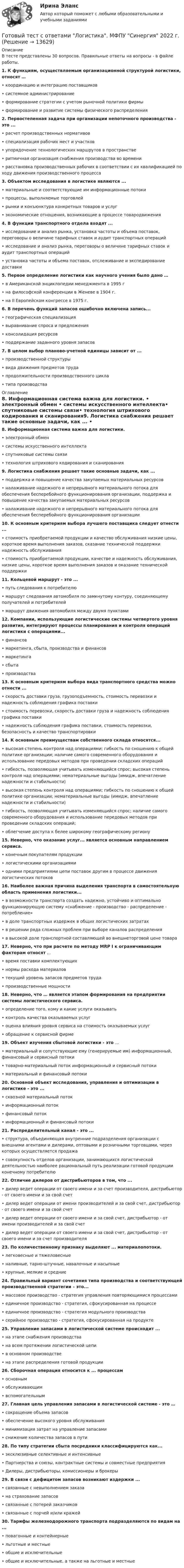      
          Описание
          В тесте представлены 30 вопросов. Правильные ответы на вопросы - в файле работы.1. К функциям, осуществляемым организационной структурой логистики, относят …• координацию и интеграцию поставщиков• системное администрирование • формирование стратегии с учетом рыночной политики фирмы• формирование и развитие системы физического распределения2. Первостепенная задача при организации непоточного производства - это ... • расчет производственных нормативов • специализация рабочих мест и участков• упорядочение технологических маршрутов в пространстве • ритмичная организация снабжения производства во времени• расстановка производственных рабочих в соответствии с их квалификацией по ходу движения производственного процесса3. Объектом исследования в логистике являются ... • материальные и соответствующие им информационные потоки• процессы, выполняемые торговлей • рынки и конъюнктура конкретных товаров и услуг• экономические отношения, возникающие в процессе товародвижения4. В функции транспортного отдела входят ...• исследование и анализ рынка, установка частоты и объема поставок, переговоры о величине тарифных ставок и аудит транспортных операций• исследование и анализ рынка, переговоры о величине тарифных ставок и аудит транспортных операций• установка частоты и объема поставок, отслеживание и экспедирование доставки 5. Первое определение логистики как научного учения было дано …• в Американской энциклопедии менеджмента в 1995 г• на философской конференции в Женеве в 1904 г.• на II Европейском конгрессе в 1975 г. 6. В перечень функций запасов ошибочно включена запись... • географическая специализация• выравнивание спроса и предложения• консолидация ресурсов• поддержание заданного уровня запасов7. В целом выбор планово-учетной единицы зависит от ... • производственной структуры • вида движения предметов труда• продолжительности производственного цикла• типа производства 
          Оглавление
          8. Информационная система важна для логистики. • электронный обмен • системы искусственного интеллекта• спутниковые системы связи• технология штрихового кодирования и сканирования9. Логистика снабжения решает такие основные задачи, как ... • поддержка и повышение качества закупаемых материальных ресурсов• налаживание надежного и непрерывного материального потока для обеспечения бесперебойного функционирования организации, поддержка и повышение качества закупаемых материальных ресурсов • налаживание надежного и непрерывного материального потока для обеспечения бесперебойного функционирования организации10. К основным критериям выбора лучшего поставщика следует отнести ...• стоимость приобретаемой продукции и качество обслуживания низкие цены, короткое время выполнения заказов, сказание технической поддержки надежность обслуживания• стоимость приобретаемой продукции, качестве и надежность обслуживания, низкие цены, короткое время выполнения заказов и оказание технической поддержки11. Кольцевой маршрут - это ...• путь следования к потребителю• маршрут следования автомобиля по замкнутому контуру, соединяющему получателей и потребителей • маршрут движения автомобиля между двумя пунктами12. Компании, использующие логистические системы четвертого уровня развития, интегрируют процессы планирования и контроля операций логистики с операциями... • финансов • маркетинга, сбыта, производства и финансов• маркетинга • сбыта • производства13. К основным критериям выбора вида транспортного средства можно отнести ...• скорость доставки груза, грузоподъемность, стоимость перевозки и надежность соблюдения графика поставки • стоимость перевозки, скорость доставки груза и надежность соблюдения графика поставки • надежность соблюдения графика поставки, стоимость перевозки, безопасность и качество транспортировки 14. К основным преимуществам собственного склада относятся...• высокая степень контроля над операциями; гибкость по сношению к общей политике организации; наличие самого современного оборудования и использование передовых методов при проведении складских операций • гибкость, позволяющая учитывать изменяющийся спрос; высокая степень контроля над операциями; нематериальные выгоды (имидж, впечатление надежности и стабильности)• высокая степень контроля над операциями; гибкость по сношению к общей политике организации; нематериальные выгоды (имидж, впечатление надежности и стабильности)• гибкость, позволяющая учитывать изменяющийся спрос; наличие самого современного оборудования и использование передовых методов при проведении складских операций; • облегчение доступа к белее широкому географическому региону15. Неверно, что оказание услуг... является основным направлением сервиса. • конечным покупателям продукции• логистическими организациями • одними предприятиями цепи поставок другим в процессе движения логистических потоков 16. Наиболее важная причина выделения транспорта в самостоятельную область применения логистики... • в возможности транспорта создать надежно, устойчиво и оптимально функционирующую систему «снабжение - производство - распределение - потребление»• в доле транспортных издержек в общих логистических затратах• в решении ряда сложных проблем при выборе каналов распределения• в высокой доле транспортной составляющей во внешнеторговой цене товара 17. Неверно, что при расчете по методу MRP I к ограничивающим факторам относят ... • время поставки комплектующих • нормы расхода материалов • текущий уровень запасов предметов труда • производственные мощности18. Неверно, что … является этапом формирования на предприятии системы логистического сервиса.• определение того, кому и какие услуги оказывать• контроль качества оказываемых услуг • оценка влияния уровня сервиса на стоимость оказываемых услуг• обращение к сервисной фирме 19. Объект изучения сбытовой логистики - это ...• материальный и сопутствующие ему (генерируемые им) информационный, финансовый и сервисный потоки• товарно-материальный поток информационный и сервисный потоки• материальный и финансовый потоки20. Основной объект исследования, управления и оптимизации в логистике - это ... • сквозной материальный поток• информационный поток • финансовый поток• информационный и финансовый потоки21. Распределительный канал - это ...• структура, объединяющая внутренние подразделения организации с внешними агентами и дилерами, оптовыми и розничными торговцами, через которых осуществляется продажа • совокупность отделов организации, занимающихся логистической деятельностью наиболее рациональный путь реализации готовой продукции конечному потребителю22. Отличие дилеров от дистрибьюторов в том, что ... • дилер ведет операции от своего имени и за счет производителя, дистрибьютор - от своего имени и за свой счет • дилер ведет операции от имени производителей и за свой счет, дистрибьютор - от своего имени и за свой счет• дилер ведет операции от своего имени и за свой счет, дистрибьютор - от имени производителей и за свой счет• дилер ведет операции от своего имени и за свой счет, дистрибьютор - от своего имени и за счет производителя 23. По количественному признаку выделяют ... материалопотоки. • легковесные и тяжеловесные• наливные, тарно-штучные, навалочные и насыпные• крупные, мелкие и средние24. Правильный вариант сочетания типа производства и соответствующей производственной стратегии – это...• массовое производство - стратегия управления повторяющимися процессами• единичное производство - стратегия, сфокусированная на процессе • единичное производство - стратегия модульного производства • серийное производство - стратегия, сфокусированная на продукте25. Управление запасами в логистической системе происходит ...• на этапе снабжения производства• на всем протяжении логистической цепи• в основном производстве• на этапе распределения готовой продукции26. Сборочная операция относится к ... процессам• основным • обслуживающим• вспомогательным27. Главная цель управления запасами в логистической системе - это …• сокращение объема запасов• обеспечение высокого уровня обслуживания• минимизация затрат на управление запасами• снижение количества запасов в пути28. По типу стратегии сбыта посредники классифицируются как... • эксклюзивные селективные и интенсивные• Партнерства и союзы, контрактные системы и совместные предприятия• Дилеры, дистрибьюторы, комиссионеры и брокеры29. В связи с дефицитом запасов возникают издержки ...• связанные с невыполнением заказа• на страхование запасов• связанные с потерей заказчиков• связанные с порчей и/или кражей 30. Тарифы железнодорожного транспорта подразделяются по видам на ... • повагонные и контейнерные • льготные и местные• общие и исключительные• общие и исключительные, а также на льготные и местные  
            
            
            Готовый тест с ответами Креативные технологии в рекламе. МФПУ Синергия Готовый тест с ответами Логистика. МФПУ Синергия 2022 г.Готовый тест с ответами Макроэкономика. МФПУ Синергия 2022 г.Готовый тест с ответами Мировая экономика. МФПУ Синергия 2022 г.Готовый тест с ответами Муниципальное право. МФПУ Синергия 2022 г. Готовый тест с ответами Налоги и налогообложение. МФПУ Синергия 2022 г.Готовый тест с ответами Научная организация труда персонала. МФПУ Синергия 2022 г.Готовый тест с ответами История государства и права России. МФПУ Синергия Готовый тест с ответами История и методология науки. МФПУ Синергия Готовый тест с ответами История экономических учений. МФПУ Синергия 2022 г.Готовый тест с ответами История экономических учений. МФПУ Синергия 2022 г. Готовый тест с ответами Командообразование. МФПУ Синергия 2022 г.Готовый тест с ответами Конкуренция. МФПУ Синергия 2022 г.Готовый тест с ответами Конфликтология. МФПУ Синергия 2022 г.