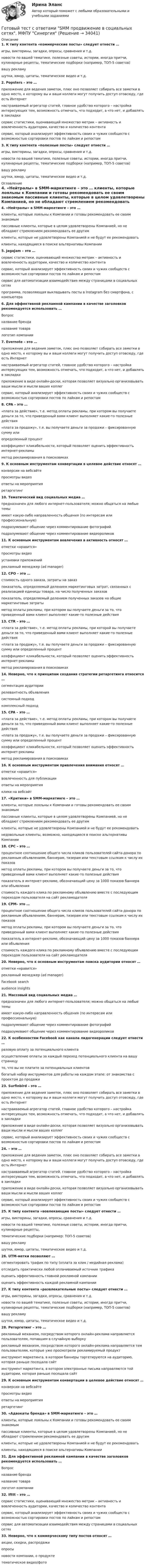      
          Описание
          1. К типу контента «коммерческие посты» следует отнести … игры, викторины, загадки, опросы, сравнения и т.д. новости по вашей тематике, полезные советы, истории, иногда притчи, кулинарные рецепты, тематические подборки (например, ТОП-5 советов) вашу рекламушутки, юмор, цитаты, тематическое видео и т.д.2. Popsters – это … приложение для ведения заметок, плюс оно позволяет собирать все заметки в одно место, к которому вы и ваши коллеги могут получить доступ отовсюду, где есть Интернет настраиваемый агрегатор статей, главное удобство которого – настройка интересующих тем, возможность отмечать, что подходит, а что нет, и добавлять в закладки сервис статистики, оценивающий множество метрик – активность и вовлеченность аудитории, качество и количество контентасервис, который анализирует эффективность своих и чужих сообществ с возможностью сортировки постов по лайкам и репостам3. К типу контента «полезные посты» следует отнести … игры, викторины, загадки, опросы, сравнения и т.д. новости по вашей тематике, полезные советы, истории, иногда притчи, кулинарные рецепты, тематические подборки (например, ТОП-5 советов) вашу рекламу шутки, юмор, цитаты, тематическое видео и т.д. 
          Оглавление
          4. «Нейтралы» в SMM-маркетинге – это … клиенты, которые лояльны к Компании и готовы рекомендовать ее своим знакомым пассивные клиенты, которые в целом удовлетворены Компанией, но не обладают стремлением рекомендовать ее другим клиенты, которые не удовлетворены Компанией и не будут ее рекомендовать клиенты, находящиеся в поиске альтернативы Компании5. JagaJam – это … сервис статистики, оценивающий множество метрик – активность и вовлеченность аудитории, качество и количество контентасервис, который анализирует эффективность своих и чужих сообществ с возможностью сортировки постов по лайкам и репостамсервис для автоматизации взаимодействия между страницами в социальных сетяхпрограмма, позволяющая выкладывать посты в Instagram без смартфона, с компьютера6. Для эффективной рекламной кампании в качестве заголовков рекомендуется использовать … Вопросназвание бренданазвание товара логотип компании7. Evernote – это … приложение для ведения заметок, плюс оно позволяет собирать все заметки в одно место, к которому вы и ваши коллеги могут получить доступ отовсюду, где есть Интернет настраиваемый агрегатор статей, главное удобство которого – настройка интересующих тем, возможность отмечать, что подходит, а что нет, и добавлять в закладки приложение в виде онлайн-доски, которая позволяет визуально организовывать ваши мысли и мысли ваших коллег сервис, который анализирует эффективность своих и чужих сообществ с возможностью сортировки постов по лайкам и репостам8. СPA – это … «плата за действие», т.е. метод оплаты рекламы, при котором вы получаете деньги за то, что приведенный вами клиент выполняет какие-то полезные действия «плата за продажу», т.е. вы получаете деньги за продажи – фиксированную сумму илиопределенный процент коэффициент кликабельности, который позволяет оценить эффективность интернет-рекламыметод рекламирования в поисковиках9. К основным инструментам конвертации в целевое действие относят …конверсии на вебсайтепросмотры видео ответы на мероприятия ретаргетинг10. Тематический вид социальных медиа … предназначен для любого интернет-пользователя; можно общаться на любые темы имеет какую-либо направленность общения (по интересам или профессиональную) подразумевают общение через комментирование фотографий подразумевают общение через комментирование видеороликов11. К основным инструментам вовлечения в активность относят … отметки «нравится» просмотры видео установки приложений рекламный менеджер (ad manager)12. CPO – это … стоимость одного заказа, затраты на заказ показатель, определяемый делением маркетинговых затрат, связанных с реализацией единицы товара, на число полученных заказов показатель, определяемый делением полученных заказов на общие маркетинговые затраты метод оплаты рекламы, при котором вы получаете деньги за то, что приведенный вами клиент выполняет какие-то полезные действия13. CTR – это … «плата за действие», т.е. метод оплаты рекламы, при которой вы получаете деньги за то, что приведенный вами клиент выполняет какие-то полезные действия «плата за продажу», т.е. вы получаете деньги за продажи – фиксированную сумму или определенный процент коэффициент кликабельности, который позволяет оценить эффективность интернет-рекламы метод рекламирования в поисковиках14. Неверно, что к принципам создания стратегии ретаргетинга относится … сегментация аудиториирелевантность объявлениясистемный подходкомплексный подход15. СPA – это … «плата за действие», т.е. метод оплаты рекламы, при котором вы получаете деньги за то, что приведенный вами клиент выполняет какие-то полезные действия «плата за продажу», т.е. вы получаете деньги за продажи – фиксированную сумму или определенный процент коэффициент кликабельности, который позволяет оценить эффективность интернет-рекламыметод рекламирования в поисковиках16. К основным инструментам привлечения внимания относят … отметки «нравится» вовлеченность для публикацииответы на мероприятияклики на вебсайт17. «Критики» в SMM-маркетинге – это … клиенты, которые лояльны к Компании и готовы рекомендовать ее своим знакомым пассивные клиенты, которые в целом удовлетворены Компанией, но не обладают стремлением рекомендовать ее другим клиенты, которые не удовлетворены Компанией и не будут ее рекомендовать недовольные клиенты, возможно, находящиеся в поиске альтернативы Компании18. CPC – это … процентное соотношение общего числа кликов пользователей сайта-донора по рекламным объявлениям, баннерам, тизерам или текстовым ссылкам к числу их показов метод оплаты рекламы, при котором вы получаете деньги за то, что приведенный вами клиент выполняет какие-то полезные действия показатель в интернет-рекламе, обозначающий цену за 1000 показов баннера или объявления стоимость каждого клика по рекламному объявлению вместе с последующим переходом пользователя на сайт рекламодателя19. CPM– это … процентное соотношение общего числа кликов пользователей сайта-донора по рекламным объявлениям, баннерам, тизерам или текстовым ссылкам к числу их показов метод оплаты рекламы, при котором вы получаете деньги за то, что приведенный вами клиент выполняет какие-то полезные действияпоказатель в интернет-рекламе, обозначающий цену за 1000 показов баннера или объявлениястоимость каждого клика по рекламному объявлению вместе с последующим переходом пользователя на сайт рекламодателя20. Неверно, что к основным инструментам поиска аудитории относят …отметки «нравится»рекламный менеджер (ad manager)Facebook search audience insights21. Массовый вид социальных медиа … предназначен для любого интернет-пользователя; можно общаться на любые темыимеет какую-либо направленность общения (по интересам или профессиональную) подразумевают общение через комментирование фотографий подразумевают общение через комментирование видеороликов22. К особенностям Facebook как канала лидогенерации следует отнести … разовую оплату за потенциального клиента осуществление оплаты за каждый переход потенциального клиента на вашу страницу то, что вы не платите за потенциальных клиентовбогатый набор инструментов для работы на каждом этапе: от знакомства с проектом до продажи23. Surfinbird – это … приложение для ведения заметок, плюс оно позволяет собирать все заметки в одно место, к которому вы и ваши коллеги могут получить доступ отовсюду, где есть Интернет настраиваемый агрегатор статей, главное удобство которого – настройка интересующих тем, возможность отмечать, что подходит, а что нет, и добавлять в закладки приложение в виде онлайн-доски, которая позволяет визуально организовывать ваши мысли и мысли ваших коллег сервис, который анализирует эффективность своих и чужих сообществ с возможностью сортировки постов по лайкам и репостам24.  – это … приложение для ведения заметок, плюс оно позволяет собирать все заметки в одно место, к которому вы и ваши коллеги могут получить доступ отовсюду, где есть Интернет настраиваемый агрегатор статей, главное удобство которого – настройка интересующих тем, возможность отмечать, что подходит, а что нет, и добавлять в закладки приложение в виде онлайн-доски, которая позволяет визуально организовывать ваши мысли и мысли ваших коллег сервис, который анализирует эффективность своих и чужих сообществ с возможностью сортировки постов по лайкам и репостам25. К типу контента «вовлекающие посты» следует отнести … игры, викторины, загадки, опросы, сравнения и т.д. новости по вашей тематике, полезные советы, истории, иногда притчи, кулинарные рецепты,тематические подборки (например: ТОП-5 советов) вашу рекламу шутки, юмор, цитаты, тематическое видео и т.д.26. UTM-метки позволяют … сегментировать трафик по типу (оплата за клик / медийная реклама) отследить практически любой оплачиваемый источник трафикаоценить эффективность главной рекламной кампанииоценить эффективность каждой рекламной кампании27. К типу контента «развлекательные посты» следует отнести … игры, викторины, загадки, опросы, сравнения и т.д. новости по вашей тематике, полезные советы, истории, иногда притчи, кулинарные рецепты, тематические подборки (например, ТОП-5 советов) вашу рекламушутки, юмор, цитаты, тематическое видео и т.д.28. Ретаргетинг – это … рекламный механизм, посредством которого онлайн-реклама направляется пользователям, попавшим в случайную выборку рекламный механизм, посредством которого онлайн-реклама направляется тем пользователям, которые уже просмотрели рекламируемый продуктинструмент маркетинга, в котором баннеры таргетируются на аудиторию, которая раньше посещала сайтинструмент маркетинга, в котором электронные письма направляются той аудитории, которая раньше посещала сайт29. К основным инструментам конвертации в целевое действие относят …конверсии на вебсайтепросмотры видео ответы на мероприятия ретаргетинг30. «Адвокаты бренда» в SMM-маркетинге – это … клиенты, которые лояльны к Компании и готовы рекомендовать ее своим знакомымпассивные клиенты, которые в целом удовлетворены Компанией, но не обладают стремлением рекомендовать ее другимклиенты, которые не удовлетворены Компанией и не будут ее рекомендоватьклиенты, находящиеся в поиске альтернативы Компании31. Для эффективной рекламной кампании в качестве заголовков рекомендуется использовать … Вопросназвание бренданазвание товара логотип компании32. Ifttt – это … сервис статистики, оценивающий множество метрик – активность и вовлеченность аудитории, качество и количество контента сервис, который анализирует эффективность своих и чужих сообществ с возможностью сортировки постов по лайкам и репостамсервис для автоматизации взаимодействия между страницами в социальных сетях 33. Неверно, что к коммерческому типу постов относят … акции, скидки, распродажиопросы новости компании, о продуктетематическое видео/фото  
            
            
            Готовый тест с ответами IT - менеджмент. МФПУ Синергия 2022 г.Готовый тест с ответами SMM продвижение в социальных сетях. МФПУ Синергия Готовый тест с ответами Административное право. МФПУ Синергия 2022 г.Готовый тест с ответами Безопасность жизнедеятельности. МФПУ Синергия 2022 г.Готовый тест с ответами Бизнес и политика. МФПУ Синергия 2022 г.Готовый тест с ответами Введение в юридическую профессию. МФПУ Синергия 2022 г.Готовый тест с ответами Деловой имидж. МФПУ Синергия Готовый 6 вариант по биофизикеГотовый отчет по практике в ГОС. ОРГАНЕ 7 семестр СИНЕРГИЯ / Адвокат Камашев Родион Дмитриевич / Отчет с видеоГотовый практикум по дисциплине «Практикум по психодиагностике»Готовый тест по Психологии Готовый тест по Психологии  Готовый тест Право СОО (ДОУА)Готовый тест Право СОО (ДОУА)