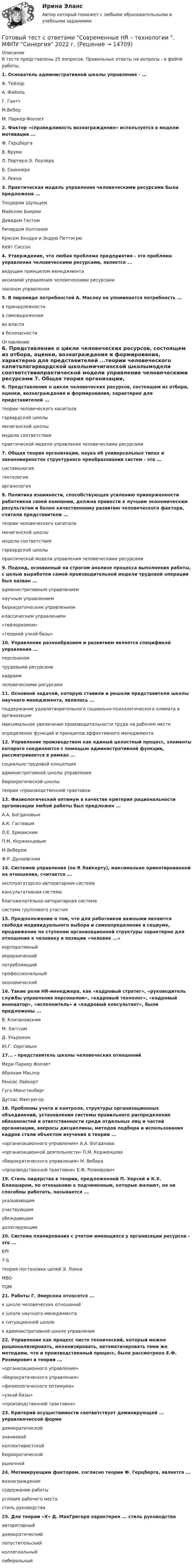     
          Описание
          В тесте представлены 25 вопросов. Правильные ответы на вопросы - в файле работы.1. Основатель административной школы управления - ...Φ. ТейлорА. ФайольГ. ГанттМ.ВеберМ. Паркер-Фоллет 2. Фактор «справедливость вознаграждения» используется в модели мотивации ...Ф. ГерцбергаВ. ВрумаЛ. Портера-Э. ЛоулераБ. СкиннераЭ. Локка 3. Практическая модель управления человеческими ресурсами была предложена ...Теодором ШульцемМайклом БиеромДевидом ГестомРичардом УолтономКрисом Хендри и Эндрю ПеттигрюКейт Сиссон 4. Утверждение, что любая проблема предприятия - это проблема управления человеческими ресурсами, является ...ведущим принципом менеджментааксиомой управления человеческими ресурсамизаконом управления 5. В пирамиде потребностей А. Маслоу не упоминается потребность ...в принадлежностив самовыраженииво властив безопасности 
          Оглавление
          6. Представление о цикле человеческих ресурсов, состоящем из отбора, оценки, вознаграждения и формирования, характерно для представителей ...теории человеческого капиталагарвардской школымичиганской школымодели соответствияпрактической модели управления человеческими ресурсами 7. Общая теория организации, наука об универсальных типах и закономерностях структурного преобразования систем - это ...системологиятектологияорганология 8. Политика взаимности, способствующая усилению приверженности работников своей компании, должна привести к лучшим экономическим результатам и более качественному развитию человеческого фактора, считали представители ...теории человеческого капиталамичиганской школымодели соответствиягарвардской школыпрактической модели управления человеческими ресурсами 9. Подход, основанный на строгом анализе процесса выполнения работы, с целью выработки самой производительной модели трудовой операции был назван ...административным управлениемнаучным управлениембюрократическим управлениемклассическим управлением«тейлоризмом»«теорией узкой базы» 10. Управление разнообразием и развитием является спецификой управления ...персоналомтрудовыми ресурсамикадрамичеловеческими ресурсами 11. Основной задачей, которую ставили и решали представители школы научного менеджмента, являлось ...поддержание удовлетворительного социально-психологического климата в организациимаксимальное увеличение производительности труда на рабочем местеопределение функций и принципов эффективного менеджмента 12. Управление производством как единый целостный процесс, элементы которого соединяются с помощью административной функции, рассматривается в рамках ...социально-трудовой концепцииадминистративной школы управлениябюрократической школытеории «производственной трактовки 13. Физиологический оптимум в качестве критерия рациональности организации любой работы был предложен ...А.А. БогдановымА.К. ГастевымО.Е. ЕрманскимП.М. КерженцевымМ.ВеберомФ.Р. Дунаевским 14. Системой управления (по R Лайкерту), максимально ориентированной на отношения, считается ...эксплуататорско-авторитарная системаконсультативная системаблагожелательно-авторитарная системасистема группового участия 15. Предположение о том, что для работников важными являются свобода индивидуального выбора и самоопределение в социуме, продвижение по ступеням организационной структуры характерно для отношения к человеку в позиции «человек ...»корпоративныйиерархическийпотребляющийпрофессиональныйэкономический 16. Такие роли HR-менеджера, как «кадровый стратег», «руководитель службы управления персоналом», «кадровый технолог», «кадровый инноватор», «исполнитель» и «кадровый консультант», были предложены ...В. КличановскимМ. ХиггсомД- УльрихомЮ.Г. Одеговым 17... - представитель школы человеческих отношенийМери Паркер ФоллетАбрахам МаслоуРенсис ЛайкертГуго МюнстенбергДуглас Макгрегор 18. Проблемы учета и контроля, структуры организационных объединений, установления системы правильного распределения обязанностей и ответственности среди отдельных лиц и частей организации, вопросы дисциплины, методов подбора и использования кадров стали объектом изучения в теории ...«организационного управления» А.А. Богданова«организационной деятельности» П.М. Керженцева«бюрократического управления» М. Вебера«производственной трактовки» Е.Ф. Розмирович 19. Стиль лидерства в теории, предложенной П. Херсей и К.Х. Бланшаром, по отношению к подчиненным, которые желают, но не способны работать, называется ...указывающимучаствующимубеждающимделегирующим 20. Система планирования с учетом имеющихся у организации ресурсов - это ...KPI7-Sтеория постановки целей Э. ЛоккаMBOTQM 21. Работы Г. Эмерсона относятся ...к школе человеческих отношенийк школе научного менеджментак ситуационной школек административной школе управления 22. Управление как процесс чисто технический, который можно рационализировать, механизировать, автоматизировать теми же методами, что и производственный процесс, было рассмотрено Е.Ф. Розмирович в теории ...«организационного управления»«бюрократического управления»«физиологического оптимума»«узкой базы»«производственной трактовки» 23. Критерий осуществимости соответствует доминирующей ... управленческой формедемократическойзнаниевойколлективистскойбюрократическойрыночной 24. Мотивирующим фактором, согласно теории Ф. Герцберга, является ...вознаграждениесодержание работыусловия рабочего местастиль руководства 25. Для теории «X» Д. МакГрегора характерен ... стиль руководстваавторитарныйдемократическийпопустительскийколлегиальныйлиберальный  
            
            
            Готовый тест с ответами Психология продаж. МФПУ Синергия 2022 г.Готовый тест с ответами Современные HR – технологии . МФПУ Синергия 2022 г.Готовый тест с ответами Стратегический менеджмент. МФПУ Синергия Готовый тест с ответами Тайм-менеджмент. МФПУ Синергия 2022 г.Готовый тест с ответами Финансовая грамотность. МФПУ Синергия 2022 г.Готовый тест с ответами Цифровая экономика. МФПУ Синергия новыйГотовый тест с ответами Юрисдикционные документы. МФПУ Синергия 2022 г.Готовый тест с ответами Макроэкономика. МФПУ Синергия 2022 г.Готовый тест с ответами Мировая экономика. МФПУ Синергия 2022 г.Готовый тест с ответами Муниципальное право. МФПУ Синергия 2022 г. Готовый тест с ответами Налоги и налогообложение. МФПУ Синергия 2022 г.Готовый тест с ответами Научная организация труда персонала. МФПУ Синергия 2022 г.Готовый тест с ответами Основы маркетинговых исследований. МФПУ Синергия 2022 г.Готовый тест с ответами Правоведение. МФПУ Синергия 2022 г.