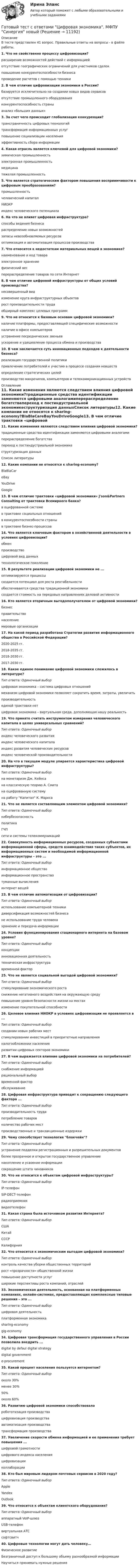      
          Описание
          В тесте представлен 41 вопрос. Правильные ответы на вопросы - в файле работы.1. Что не свойственно процессу цифровизации?расширение возможностей действий с информациейотсутствие географических ограничений для участников сделокповышение конкурентоспособности бизнесапроведение расчетов с помощью техники2. В чем отличие цифровизации экономики в России?базируется исключительно на создании новых видов сервисовотсутствие промышленного оборудованияконкурентоспособность страныанализ «больших данных»3. За счет чего происходит глобализация конкуренции?трансграничность цифровых технологийтрансформация информационных услугповышение социализации населенияэффективность сбора информации4. Какая отрасль является ключевой для цифровой экономики?химическая промышленностьэлектронная промышленностьмедицинатяжелая промышленность5. Что является стратегическим фактором повышения восприимчивости к цифровым преобразованиям?промышленностьчеловеческий капиталНИОКРиндекс человеческого потенциала6. На что не влияет цифровая инфраструктура?способы ведения бизнесараспределение новых возможностейзапасы невозобновляемых ресурсовоптимизация и автоматизация процессов производства7. Что относится к недостаткам материальных вещей в экономике?наименование и код товараэлектронное хранениефизический весперераспределение товаров по сети Интернет8. В чем отличие цифровой инфраструктуры от общих условий производства?несовершенный видизменение круга инфраструктурных объектоврост производительности трудаобширный комплекс целевых программ9. Что не относится к базовым основам цифровой экономики?наличие платформы, предоставляющей специфические возможностиналичие в офисе компьютеровустранение посреднических звеньевускорение и удешевление процесса обмена и производства 10. В чем заключается суть инновационных подходов к деятельности бизнеса?реализация государственной политикипривлечение потребителей к участию в процессе создания новшествопределение стратегических целейпроизводство микрочипов, компьютеров и телекоммуникационных устройств 
          Оглавление
          11. Какие изменения являются следствием влияния цифровой экономики?традиционные средства идентификации заменяются цифровыми аналогамиперераспределение богатствапереход к постиндустриальной экономикеструктуризация данныхСписок литературы12. Какие компании не относятся к sharing-economy?BlaBlaCareBayYouDriveGoogle13. В чем отличие трактовки «цифровой экономики» J'son&amp;Partners Consulting от трактовки Всемирного банка?в оцифрованной системев трактовке социальных отношенийв конкурентоспособности страныв трактовке бизнес-процессов14. Что является ключевым фактором в хозяйственной деятельности в условиях цифровизации?обменпроизводствоцифровой вид данныхтехнологическое поколение15. В результате реализации цифровой экономики не ...оптимизируются процессысоздается потенциал для роста рентабельностиобеспечиваются средства традиционной экономикисоздается стоимость на передовых направлениях деловой активности16. Кто является вторичным выгодополучателем от цифровой экономики?бизнесправительствонаселениемировые организации17. На какой период разработана Стратегии развития информационного общества в Российской Федерации?2020-2025 гг.2018-2035 гг.2018-2030 гг.2017-2030 гг.18. Какое единое понимание цифровой экономики сложилось в литературе?Тип ответа: Одиночный выборцифровая экономика – система цифровых отношениймеханизм цифровой экономики позволяет сократить время, затраты, увеличитьпроизводительностьединой трактовки нетцифровая экономика – виртуальная среда, дополняющая нашу реальность19. Что принято считать инструментом измерения человеческого капитала в целях универсальных сравнений?Тип ответа: Одиночный выбориндекс человеческого развитияиндекс человеческого капиталаиндекс развития человеческих ресурсовиндекс человеческой производительности20. На что в текущем модуле упирается характеристика цифровой инфраструктуры?Тип ответа: Одиночный выборна монетаризм Дж. Кейнсана классическую теорию А. Смитана оцифрованную системуна работу Капитал К. Маркса21. Что не является составляющим элементом цифровой экономики?Тип ответа: Одиночный выборкибербезопасностьполитикаГЧПсети и системы телекоммуникаций22. Совокупность информационных ресурсов, созданных субъектами информационной сферы, средств взаимодействия таких субъектов, их информационных систем и необходимой информационной инфраструктуры – это ...Тип ответа: Одиночный выборинформационное обществоинформационное пространствотуманные вычисленияинтернет вещей23. В чем отличие автоматизации от цифровизации?Тип ответа: Одиночный выбориспользование компьютерной техникидиверсификация возможностей бизнесане использование труда человекахранение и передача информации24. Условия функционирования стационарного интернета на базовом уровне?Тип ответа: Одиночный выборконцепцииинновационная деятельностьтехническая инфраструктуравременной фактор25. Что не является социальной выгодой цифровой экономики?Тип ответа: Одиночный выборстимулирование экономического ростаснижение негативного воздействия на окружающую средуповышение уровня безопасности жизни на местахизменение покупательной способности26. Целевое влияния НИОКР в условиях цифровизации не проявляется в ...Тип ответа: Одиночный выборсоздании новых рабочих местстимулировании инвестиций в приоритетные направленияналогообложении населенияразвитии цифровых секторов экономики27. В чем выражается влияние цифровой экономики на потребителей?Тип ответа: Одиночный выборснабжение информациейрациональный выборвременной факторобслуживание28. Цифровая инфраструктура приводит к сокращению следующего фактора ...Тип ответа: Одиночный выборпроизводительность трудапотребление товаровколичество рабочих местпроизводственные и транзакционные издержки29. Чему способствует технология блокчейн?Тип ответа: Одиночный выборустранение подделки регистрационных и разрешительных документовболее прозрачное и открытое государственное управлениенакопление и усвоение информациисокращение штата чиновников30. Что не относится к объектам цифровой инфраструктуры?Тип ответа: Одиночный выборIP-телефонSIP-DECT-телефонрадиоприемниквидеотелефон31. Какая страна была источником развития Интернета?Тип ответа: Одиночный выборСШАКитайСССРКалифорния32. Что относится к экономическим выгодам цифровой экономики?Тип ответа: Одиночный выборконтроль качества уборки общественных территорийрост «прозрачности» общественной жизниповышение доступности услугширокие перспективы роста компаний, отраслей33. Экономическая деятельность, основанная на платформенных компаниях, онлайн-системах, предоставляющих комплексные типовые решения – это ...Тип ответа: Одиночный выборцифровая деятельностьплатформенная экономикаsharing-economygig-economу34. Цифровая трансформация государственного управления в России позволила внедрить ...digital by defaul digital strategydigital governmente-procurement35. Какой процент населения пользуется интернетом?Тип ответа: Одиночный выбороколо 30%менее 30%50%около 60%36. Развитию цифровой экономики способствоваларобототизация производствацифровизация производстваавтоматизация производстватрансформация производства37. Увеличение скорости обмена информацией и ее применения требует повышения ...цифровой грамотностицифрового индекса населенияцифровизацииколлаборации38. Кто был мировым лидером почтовых сервисов в 2020 году?Тип ответа: Одиночный выборAppleYandexOutlook39. Что относится к объектам клиентского оборудования?Тип ответа: Одиночный выбораппаратный VoIP-шлюзUSB-телефонвиртуальная АТСсофтсвитч40. Цифровые технологии могут дать человеку…Физическое развитиеБезграничный доступ к большому объему разнообразной информацииНаучиться принимать нужные решения 
            
            
            Готовый тест с ответами Финансовая грамотность. МФПУ Синергия 2022 г.Готовый тест с ответами Цифровая экономика. МФПУ Синергия новыйГотовый тест с ответами Юрисдикционные документы. МФПУ Синергия 2022 г.ГП Общая часть Гравитационные волныГрадиент плотности газа в направлении, перпендикулярном площадке, равен 3,5 кг/м4. Коэффициент диффузии D = 0,6·10-5 м2/с. Определить количество газа, прошедшего через площадку S = 100 см2 за 10 мин.💯 Градостроительная политика.фмен_БАК (ответы на тест Синергия / МОИ / МТИ / МосАП, январь 2024)Готовый тест с ответами Научная организация труда персонала. МФПУ Синергия 2022 г.Готовый тест с ответами Основы маркетинговых исследований. МФПУ Синергия 2022 г.Готовый тест с ответами Правоведение. МФПУ Синергия 2022 г.Готовый тест с ответами Проектный менеджмент. МФПУ СинергияГотовый тест с ответами Психология продаж. МФПУ Синергия 2022 г.Готовый тест с ответами Современные HR – технологии . МФПУ Синергия 2022 г.Готовый тест с ответами Стратегический менеджмент. МФПУ Синергия 