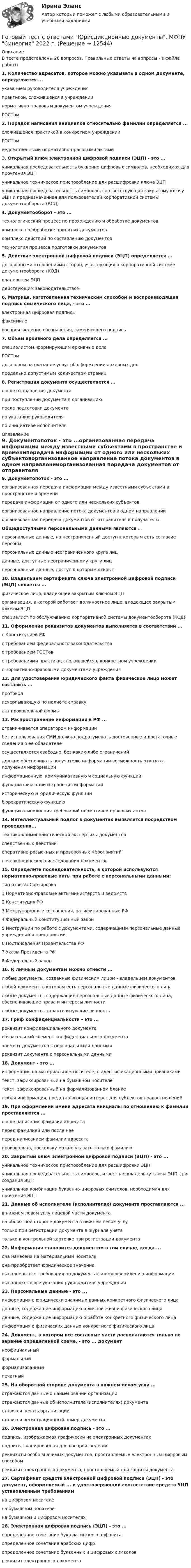      
          Описание
          В тесте представлены 28 вопросов. Правильные ответы на вопросы - в файле работы.1. Количество адресатов, которое можно указывать в одном документе, определяется ...указанием руководителя учрежденияпрактикой, сложившейся в учреждениинормативно-правовым документом учрежденияГОСТом2. Порядок написания инициалов относительно фамилии определяется ...сложившейся практикой в конкретном учрежденииГОСТомведомственными нормативно-правовыми актами3. Открытый ключ электронной цифровой подписи (ЭЦП) - это ...уникальная последовательность буквенно-цифровых символов, необходимая для прочтения ЭЦПуникальное техническое приспособление для расшифровки ключа ЭЦПуникальная последовательность символов, соответствующая закрытому ключу ЭЦП и предназначенная для пользователей корпоративной системы документооборота (КСД)4. Документооборот - это ...технологический процесс по прохождению и обработке документовкомплекс по обработке принятых документовкомплекс действий по составлению документовтехнология процесса подготовки документов5. Действие электронной цифровой подписи (ЭЦП) определяется ...договорными отношениями сторон, участвующих в корпоративной системе документооборота (КОД)владельцем ЭЦПдействующим законодательством6. Матрица, изготовленная техническим способом и воспроизводящая подпись физического лица, - это ...электронная цифровая подписьфаксимилевоспроизведение обозначения, заменяющего подпись7. Объем архивного дела определяется ...специалистом, формирующим архивные делаГОСТомдоговором на оказание услуг об оформлении архивных делпредельно допустимым количеством страниц8. Регистрация документа осуществляется ...после отправления документапри поступлении документа в организациюпосле подготовки документапо указанию руководителяпо инициативе исполнителя 
          Оглавление
          9. Документопоток - это ...организованная передача информации между известными субъектами в пространстве и временипередача информации от одного или нескольких субъектоворганизованное направление потока документов в одном направленииорганизованная передача документов от отправителя к получателюОбщедоступными персональными данными являются ...персональные данные, на неограниченный доступ к которым есть согласие персоныперсональные данные неограниченного круга лицданные, доступные неограниченному кругу лицперсональные данные, доступ к которым открыт10. Владельцем сертификата ключа электронной цифровой подписи (ЭЦП) является ...физическое лицо, владеющее закрытым ключом ЭЦПорганизация, в которой работает должностное лицо, владеющее закрытым ключом ЭЦПспециалист по обслуживанию корпоративной системы документооборота (КСД)11. Оформление реквизитов документов выполняется в соответствии ...с Конституцией РФс требованием федерального законодательствас требованием ГОСТовс требованиями практики, сложившейся в конкретном учреждениис нормативно-правовыми документами учреждения12. Для удостоверения юридического факта физическое лицо может составить ...протоколисчерпывающую по полноте справкуакт произвольной формы13. Распространение информации в РФ ...ограничивается оператором информациибез использования СМИ должно подразумевать достоверные и достаточные сведения о ее обладателеосуществляется свободно, без каких-либо ограниченийдолжно обеспечивать получателю информации возможность отказа от получения информацииинформационную, коммуникативную и социальную функциифункции фиксации и хранения информацииисторическую и юридическую функциибюрократическую функциюфункцию выполнения требований нормативно-правовых актов14. Интеллектуальный подлог в документах выявляется посредством проведения...технико-криминалистической экспертизы документовследственных действийоперативно-розыскных и проверочных мероприятийпочерковедческого исследования документов15. Определите последовательность, в которой используются нормативно-правовые акты при работе с персональными данными:Тип ответа: Сортировка1 Нормативно-правовые акты министерств и ведомств2 Конституция РФ3 Международные соглашения, ратифицированные РФ4 Федеральный конституционный закон5 Инструкции по работе с документами, содержащими персональные данные учреждений и предприятий6 Постановления Правительства РФ7 Указы Президента РФ8 Федеральный закон16. К личным документам можно отнести ...любые документы, созданные физическим лицом - владельцем документовлюбой документ, в котором есть персональные данные физического лицалюбые документы, содержащие персональные данные физического лица, обеспечивающие права и интересы личностилюбые документы, характеризующие личность17. Гриф конфиденциальности - это ...реквизит конфиденциального документаобязательный элемент конфиденциального документаэлемент документов с персональными даннымиреквизит документа с персональными данными18. Документ - это ...информация на материальном носителе, с идентификационными признакамитекст, зафиксированный на бумажном носителетекст, зафиксированный на формализованном бланкелюбая информация, представляющая интерес для субъектов правоотношений19. При оформлении имени адресата инициалы по отношению к фамилии проставляются ...после написания фамилии адресатаперед фамилией или после нееперед написанием фамилии адресатапроизвольно, поскольку можно указать только фамилию20. Закрытый ключ электронной цифровой подписи (ЭЦП) - это ...уникальное техническое приспособление для расшифровки ЭЦПуникальная последовательность символов, известная владельцу ключа ЭЦП, для создания ЭЦПуникальная комбинация буквенно-цифровых символов, необходимая для прочтения ЭЦП21. Данные об исполнителе (исполнителях) документа проставляются ...в нижнем левом углу лицевой части документана оборотной стороне документа в нижнем левом углутолько при регистрации документа в журнале учетатолько в контрольной карточке при регистрации документа22. Информация становится документом в том случае, когда ...она нанесена на материальный носительона приобретает юридическое значениевыполнены все требования по документальному оформлению информациивыполняются все указания руководителя учреждения23. Персональные данные - это ...информация о юридически значимых данных конкретного физического лицаданные, содержащие информацию о личной жизни физического лицаданные, содержащие информацию о работе конкретного физического лицаинформация о физических данных конкретного физического лица24. Документ, в котором все составные части располагаются только по заранее определенной схеме, - это ... документнеофициальныйформальныйформализованныйпечатный25. На оборотной стороне документа в нижнем левом углу ...отражаются данные о наименовании организацииотражаются данные об исполнителе (исполнителях) документаставится печать организацииставится регистрационный номер документа26. Электронная цифровая подпись - это ...подпись, изображаемая графически на электронных документахподпись, сканированная для воспроизведенияреквизиты особо значимых документов, проставляемые электронным цифровым способомреквизит электронного документа, проставляемый для защиты документа27. Сертификат средств электронной цифровой подписи (ЭЦП) - это документ, оформляемый ... и удостоверяющий соответствие средств ЭЦП установленным требованиямна цифровом носителена бумажном носителена бумажном и цифровом носителях28. Электронная цифровая подпись (ЭЦП) - это ...определенное сочетание букв латинского алфавитаопределенное сочетание арабских цифропределенное сочетание буквенных и цифровых символовреквизит электронного документа 
            
            
            Готовый тест с ответами Цифровая экономика. МФПУ Синергия новыйГотовый тест с ответами Юрисдикционные документы. МФПУ Синергия 2022 г.ГП Общая часть Гравитационные волныГрадиент плотности газа в направлении, перпендикулярном площадке, равен 3,5 кг/м4. Коэффициент диффузии D = 0,6·10-5 м2/с. Определить количество газа, прошедшего через площадку S = 100 см2 за 10 мин.💯 Градостроительная политика.фмен_БАК (ответы на тест Синергия / МОИ / МТИ / МосАП, январь 2024)Градостроительные условия размещения промышленных узлов зависят от…Готовый тест с ответами Основы маркетинговых исследований. МФПУ Синергия 2022 г.Готовый тест с ответами Правоведение. МФПУ Синергия 2022 г.Готовый тест с ответами Проектный менеджмент. МФПУ СинергияГотовый тест с ответами Психология продаж. МФПУ Синергия 2022 г.Готовый тест с ответами Современные HR – технологии . МФПУ Синергия 2022 г.Готовый тест с ответами Стратегический менеджмент. МФПУ Синергия Готовый тест с ответами Тайм-менеджмент. МФПУ Синергия 2022 г.