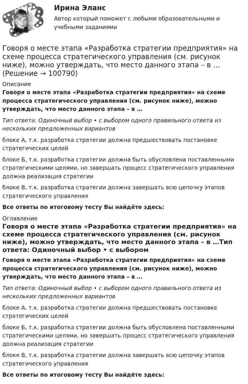      
            Описание
            Говоря о месте этапа «Разработка стратегии предприятия» на схеме процесса стратегического управления (см. рисунок ниже), можно утверждать, что место данного этапа – в …Тип ответа: Одиночный выбор • с выбором одного правильного ответа из нескольких предложенных вариантовблоке А, т.к. разработка стратегии должна предшествовать постановке стратегических целейблоке Б, т.к. разработка стратегии должна быть обусловлена поставленными стратегическими целями, но завершать процесс стратегического управления должна реализация стратегииблоке В, т.к. разработка стратегии должна завершать всю цепочку этапов стратегического управленияВсе ответы по итоговому тесту Вы найдёте здесь:  
            Оглавление
            Говоря о месте этапа «Разработка стратегии предприятия» на схеме процесса стратегического управления (см. рисунок ниже), можно утверждать, что место данного этапа – в …Тип ответа: Одиночный выбор • с выбором одного правильного ответа из нескольких предложенных вариантовблоке А, т.к. разработка стратегии должна предшествовать постановке стратегических целейблоке Б, т.к. разработка стратегии должна быть обусловлена поставленными стратегическими целями, но завершать процесс стратегического управления должна реализация стратегииблоке В, т.к. разработка стратегии должна завершать всю цепочку этапов стратегического управленияВсе ответы по итоговому тесту Вы найдёте здесь:   
            
            
            Говоря о качественных методах исследования, используемых в психологии, следует сказать, что метод метафоры является ... Говоря о месте этапа «Разработка стратегии предприятия» на схеме процесса стратегического управления (см. рисунок ниже), можно утверждать, что место данного этапа – в …Говоря о патенте, выдаваемом владельцу изобретения, полезной модели, промышленного образца, следует отметить, что патент ... (укажите 3 варианта ответа)Говоря о понятиях «несостоятельность» и «неплатёжеспособность», можно сказать, что ...Говоря о появлении в стратегическом управлении понятия «стратегическая зона хозяйствования», можно отметить, что это произошло в …Говоря о роли и функциях Президента РФ, можно утверждать, что он вправе …Говоря о содержании бизнес-плана, следует отметить, что анализ структуры себестоимости продукции проводится в разделе «...»Говоря об агрессии и агрессивной обстановки можно утверждать, что ... (укажите 2 варианта ответа)Говоря об агрессии и агрессивной обстановки можно утверждать, что … (укажите 2 варианта ответа) Говоря об истории развития тьюторства, можно утверждать, что в XII в. …Говоря об организационных методах психологического исследования, можно утверждать, что ... метод-это метод исследования, предполагающий сопоставление изучаемых объектов по различным признакам и показателямГоворя о внешнем виде юриста, студенты Иванов и Алексеев разошлись в мнениях. Иванов считал, что внешний вид юриста – это часть профессиональной этики, не имеющей ничего общего с профессиональным этикетом. Алексеев же считал, что внешний вид – Говоря о гарантии занятости на внешнем и внутреннем рынках труда, можно утверждать, что занятость…Говоря о глобализации как о закономерном этапе эволюции биосферы, что является важнейшим факторов глобализации