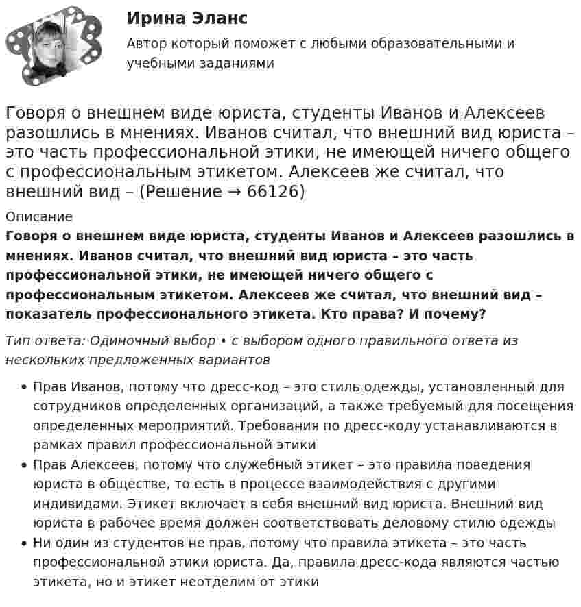      
            Описание
            Говоря о внешнем виде юриста, студенты Иванов и Алексеев разошлись в мнениях. Иванов считал, что внешний вид юриста – это часть профессиональной этики, не имеющей ничего общего с профессиональным этикетом. Алексеев же считал, что внешний вид – показатель профессионального этикета. Кто права? И почему?Тип ответа: Одиночный выбор • с выбором одного правильного ответа из нескольких предложенных вариантовПрав Иванов, потому что дресс-код – это стиль одежды, установленный для сотрудников определенных организаций, а также требуемый для посещения определенных мероприятий. Требования по дресс-коду устанавливаются в рамках правил профессиональной этикиПрав Алексеев, потому что служебный этикет – это правила поведения юриста в обществе, то есть в процессе взаимодействия с другими индивидами. Этикет включает в себя внешний вид юриста. Внешний вид юриста в рабочее время должен соответствовать деловому стилю одеждыНи один из студентов не прав, потому что правила этикета – это часть профессиональной этики юриста. Да, правила дресс-кода являются частью этикета, но и этикет неотделим от этики   
            
            
            Говоря об организационных методах психологического исследования, можно утверждать, что ... метод-это метод исследования, предполагающий сопоставление изучаемых объектов по различным признакам и показателямГоворя о внешнем виде юриста, студенты Иванов и Алексеев разошлись в мнениях. Иванов считал, что внешний вид юриста – это часть профессиональной этики, не имеющей ничего общего с профессиональным этикетом. Алексеев же считал, что внешний вид – Говоря о гарантии занятости на внешнем и внутреннем рынках труда, можно утверждать, что занятость…Говоря о глобализации как о закономерном этапе эволюции биосферы, что является важнейшим факторов глобализацииГоворя о заранее установленной силе доказательств, можно утверждать, что ...Говоря о качественных методах исследования, используемых в психологии, следует сказать, что метод метафоры является ... Говоря о месте этапа «Разработка стратегии предприятия» на схеме процесса стратегического управления (см. рисунок ниже), можно утверждать, что место данного этапа – в …Глоссарий юридических терминов СШАГлоссарий юридических терминов США для адвокатаГлубинная и поверхностная синтаксические структуры в китайском языке отличаются друг от другаГлубокие вводы при стесненной территории, большом количестве сооружений и зданий выполняются по схеме ТулГУГлухотой считается снижение слухаГоворя об агрессии и агрессивной обстановки можно утверждать, что ... (укажите 2 варианта ответа)Говоря об агрессии и агрессивной обстановки можно утверждать, что … (укажите 2 варианта ответа) 