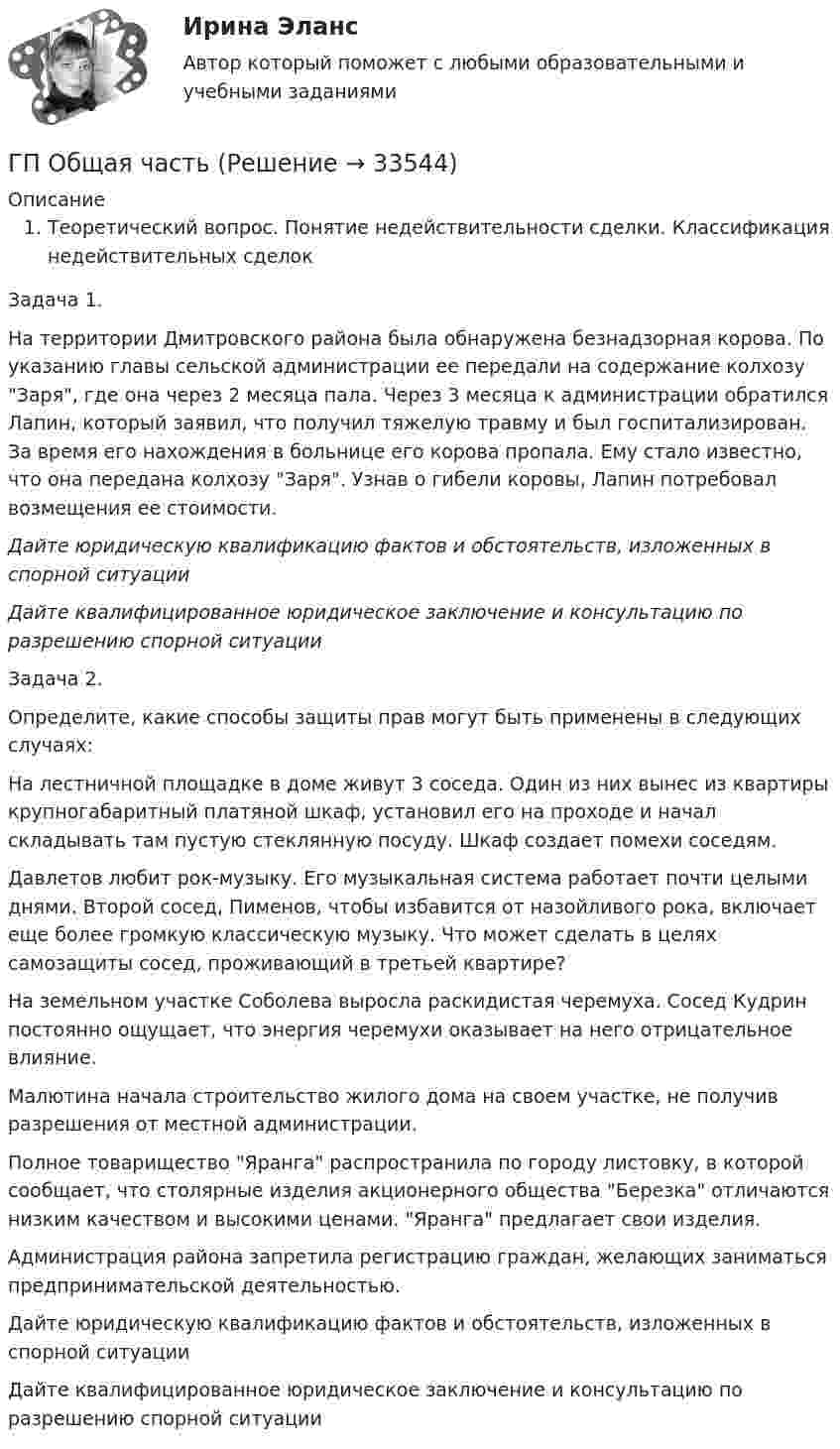      
          Описание
          Теоретический вопрос. Понятие недействительности сделки. Классификация недействительных сделокЗадача 1.На территории Дмитровского района была обнаружена безнадзорная корова. По указанию главы сельской администрации ее передали на содержание колхозу Заря, где она через 2 месяца пала. Через 3 месяца к администрации обратился Лапин, который заявил, что получил тяжелую травму и был госпитализирован. За время его нахождения в больнице его корова пропала. Ему стало известно, что она передана колхозу Заря. Узнав о гибели коровы, Лапин потребовал возмещения ее стоимости.Дайте юридическую квалификацию фактов и обстоятельств, изложенных в спорной ситуацииДайте квалифицированное юридическое заключение и консультацию по разрешению спорной ситуацииЗадача 2.Определите, какие способы защиты прав могут быть применены в следующих случаях:На лестничной площадке в доме живут 3 соседа. Один из них вынес из квартиры крупногабаритный платяной шкаф, установил его на проходе и начал складывать там пустую стеклянную посуду. Шкаф создает помехи соседям.Давлетов любит рок-музыку. Его музыкальная система работает почти целыми днями. Второй сосед, Пименов, чтобы избавится от назойливого рока, включает еще более громкую классическую музыку. Что может сделать в целях самозащиты сосед, проживающий в третьей квартире? На земельном участке Соболева выросла раскидистая черемуха. Сосед Кудрин постоянно ощущает, что энергия черемухи оказывает на него отрицательное влияние.Малютина начала строительство жилого дома на своем участке, не получив разрешения от местной администрации.Полное товарищество Яранга распространила по городу листовку, в которой сообщает, что столярные изделия акционерного общества Березка отличаются низким качеством и высокими ценами. Яранга предлагает свои изделия.Администрация района запретила регистрацию граждан, желающих заниматься предпринимательской деятельностью.Дайте юридическую квалификацию фактов и обстоятельств, изложенных в спорной ситуацииДайте квалифицированное юридическое заключение и консультацию по разрешению спорной ситуации  
            
            
            Готовый тест с ответами Юрисдикционные документы. МФПУ Синергия 2022 г.ГП Общая часть Гравитационные волныГрадиент плотности газа в направлении, перпендикулярном площадке, равен 3,5 кг/м4. Коэффициент диффузии D = 0,6·10-5 м2/с. Определить количество газа, прошедшего через площадку S = 100 см2 за 10 мин.💯 Градостроительная политика.фмен_БАК (ответы на тест Синергия / МОИ / МТИ / МосАП, январь 2024)Градостроительные условия размещения промышленных узлов зависят от…Гражданам Шестопалько и Сачковой, приобретшим в собственность квартиры в Московской области, местными органами внутренних дел было отказано в постановке на регистрационный учетГотовый тест с ответами Правоведение. МФПУ Синергия 2022 г.Готовый тест с ответами Проектный менеджмент. МФПУ СинергияГотовый тест с ответами Психология продаж. МФПУ Синергия 2022 г.Готовый тест с ответами Современные HR – технологии . МФПУ Синергия 2022 г.Готовый тест с ответами Стратегический менеджмент. МФПУ Синергия Готовый тест с ответами Тайм-менеджмент. МФПУ Синергия 2022 г.Готовый тест с ответами Финансовая грамотность. МФПУ Синергия 2022 г.