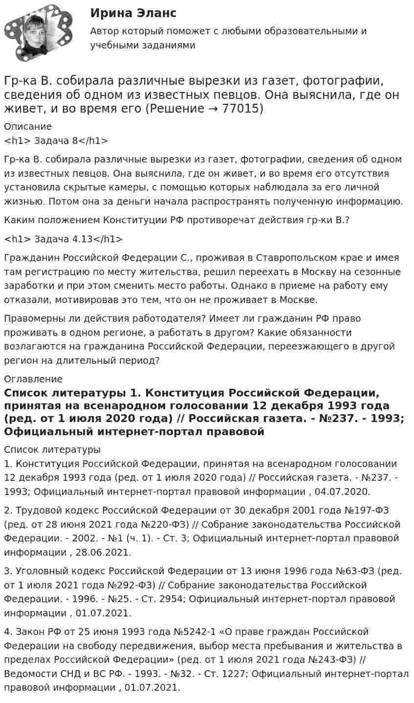      
            Описание
            <h1>	Задача 8</h1> 	Гр-ка В. собирала различные вырезки из газет, фотографии, сведения об одном из известных певцов. Она выяснила, где он живет, и во время его отсутствия установила скрытые камеры, с помощью которых наблюдала за его личной жизнью. Потом она за деньги начала распространять полученную информацию. 	Каким положением Конституции РФ противоречат действия гр-ки В.? <h1>	Задача 4.13</h1> 	Гражданин Российской Федерации С., проживая в Ставропольском крае и имея там регистрацию по месту жительства, решил переехать в Москву на сезонные заработки и при этом сменить место работы. Однако в приеме на работу ему отказали, мотивировав это тем, что он не проживает в Москве. 	Правомерны ли действия работодателя? Имеет ли гражданин РФ право проживать в одном регионе, а работать в другом? Какие обязанности возлагаются на гражданина Российской Федерации, переезжающего в другой регион на длительный период?  
            Оглавление
              
            Список литературы
            	1.        Конституция Российской Федерации, принятая на всенародном голосовании 12 декабря 1993 года (ред. от 1 июля 2020 года) // Российская газета. - №237. - 1993; Официальный интернет-портал правовой информации , 04.07.2020.	2.        Трудовой кодекс Российской Федерации от 30 декабря 2001 года №197-ФЗ (ред. от 28 июня 2021 года №220-ФЗ) // Собрание законодательства Российской Федерации. - 2002. - №1 (ч. 1). - Ст. 3; Официальный интернет-портал правовой информации , 28.06.2021.	3.        Уголовный кодекс Российской Федерации от 13 июня 1996 года №63-ФЗ (ред. от 1 июля 2021 года №292-ФЗ) // Собрание законодательства Российской Федерации. - 1996. - №25. - Ст. 2954; Официальный интернет-портал правовой информации , 01.07.2021.	4.        Закон РФ от 25 июня 1993 года №5242-1 «О праве граждан Российской Федерации на свободу передвижения, выбор места пребывания и жительства в пределах Российской Федерации» (ред. от 1 июля 2021 года №243-ФЗ) // Ведомости СНД и ВС РФ. - 1993. - №32. - Ст. 1227; Официальный интернет-портал правовой информации , 01.07.2021. 
            
            
            Гречка - лакомая, питательная и практичная крупа. Так же она есть наилучшей диетической  едойГр-ка В. собирала различные вырезки из газет, фотографии, сведения об одном из известных певцов. Она выяснила, где он живет, и во время его Гр. Тихонов в установленном порядке получил садовый участок размером 600 кв. м в Тарском р-не Омской облГрудничок и бутылочка   -   Нужна ли в это время бутылочка Как правило, малыша до 3-4 месяцев вполне устраивает мамино молокоГрудной отдел отличается от других отделов позвоночников тем, чтоГрузик массой 0,01 кг, который можно считать материальной точкой, присоединён ниткой длиной 0,1 м к центру диска, вращающегося в горизонтальной плоскости, относительно оси, проходящей через его центр. Радиус диска 0,15 м, масса 0,2 кг.Грузик, привязанный к нити длиной l = 1 м, описывает окружность в горизонтальной плоскости. Определить период T обращения, если нить отклонена на угол  = 60° от вертикали.Графически стагфляция на кривой Филлипса представляется …графическое определение спроса и предложенияГрафу «Обозначение» в разделах «Стандартные изделия», «Прочие изделия» и «Материалы» ...Грачев С. И. обратился в суд с иском к ГУ УПФ РФ по Арзамасскому району о признании отказа в назначении досрочной трудовой пенсии незаконнымГребешковая кривая как вид жизненного цикла товара характерна для …Грейпфрут содержит в себе витамины групп В, С, D, Р, не обделен большим количеством минеральных элементовГренка – бутерброд - Когда необходимо приготовить лёгкую закуску для небольшого застолья, перед нами стоит вопрос быстрого и несложного приготовления закуски