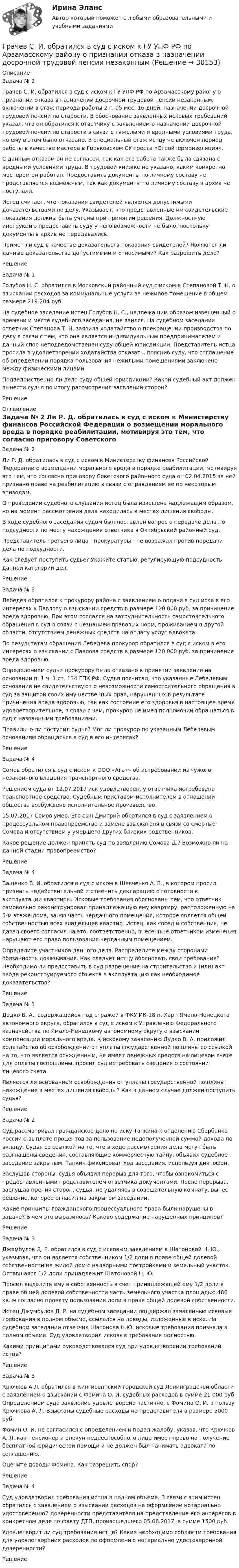      
          Описание
          Задача № 2	Грачев С. И. обратился в суд с иском к ГУ УПФ РФ по Арзамасскому району о признании отказа в назначении досрочной трудовой пенсии незаконным, включении в стаж периода работы 2 г. 05 мес. 16 дней, назначении досрочной трудовой пенсии по старости. В обоснование заявленных исковых требований указал, что он обратился к ответчику с заявлением о назначении досрочной трудовой пенсии по старости в связи с тяжелыми и вредными условиями труда, но ему в этом было отказано. В специальный стаж истцу не включен период работы в качестве мастера в Горьковском СУ треста «Стройтермоизоляция».	С данным отказом он не согласен, так как его работа также была связана с вредными условиями труда. В трудовой книжке не указано, каким конкретно мастером он работал. Предоставить документы по личному составу не представляется возможным, так как документы по личному составу в архив не поступали.	Истец считает, что показания свидетелей являются допустимыми доказательствами по делу. Указывает, что представленные им свидетельские показания должны быть учтены при принятии решения. Должностную инструкцию предоставить суду у него возможности не было, поскольку документы в архив не передавались.	Примет ли суд в качестве доказательств показания свидетелей? Являются ли данные доказательства допустимыми и относимыми? Как разрешить дело?	Решение	Задача № 1	Голубов Н. С. обратился в Московский районный суд с иском к Степановой Т. Н. о взыскании расходов за коммунальные услуги за нежилое помещение в общем размере 219 204 руб.	На судебное заседание истец Голубов Н. С., надлежащим образом извещенный о времени и месте судебного заседания, не явился. На судебном заседании ответчик Степанова Т. Н. заявила ходатайство о прекращении производства по делу в связи с тем, что она является индивидуальным предпринимателем и данный спор неподведомственен суду общей юрисдикции. Представитель истца просила в удовлетворении ходатайства отказать, пояснив суду, что соглашение об определении порядка пользования нежилыми помещениями заключено между физическими лицами.	Подведомственно ли дело суду общей юрисдикции? Какой судебный акт должен вынести судья по итогу рассмотрения заявлений сторон?	Решение 
          Оглавление
          	Задача № 2	Ли Р. Д. обратилась в суд с иском к Министерству финансов Российской Федерации о возмещении морального вреда в порядке реабилитации, мотивируя это тем, что согласно приговору Советского районного суда от 02.04.2015 за ней признано право на реабилитацию в связи с оправданием ее по некоторым эпизодам.	О проведении судебного слушания истец была извещена надлежащим образом, но на момент рассмотрения дела находилась в местах лишения свободы.	В ходе судебного заседания судом был поставлен вопрос о передаче дела по подсудности по месту нахождения ответчика в Октябрьский районный суд.	Представитель третьего лица - прокуратуры - не возражал против передачи дела по подсудности.	Как следует поступить судье? Укажите статью, регулирующую подсудность данной категории дел.	Решение	Задача № 3	Лебедев обратился к прокурору района с заявлением о подаче в суд иска в его интересах к Павлову о взыскании средств в размере 120 000 руб. за причинение вреда здоровью. При этом сослался на затруднительность самостоятельного обращения в суд в связи с незнанием правовых норм, проживанием в другой области, отсутствием денежных средств на оплату услуг адвоката. 	По результатам обращения Лебедева прокурор обратился в суд с иском в его интересах о взыскании с Павлова средств в размере 120 000 руб. за причинение вреда здоровью.	Определением судьи прокурору было отказано в принятии заявления на основании п. 1 ч. 1 ст. 134 ГПК РФ. Судья посчитал, что указанные Лебедевым основания не свидетельствуют о невозможности самостоятельного обращения в суд за защитой своих имущественных прав, нарушенных в результате причинения вреда здоровью, так как состояние его здоровья в настоящее время удовлетворительное, в связи с чем, прокурор не имел полномочий обращаться в суд с названными требованиями.	Правильно ли поступил судья? Мог ли прокурор по указанным Лебелевым основаниям обращаться в суд в его интересах?	Решение	Задача № 4	Сомов обратился в суд с иском к ООО «Агат» об истребовании из чужого незаконного владения транспортного средства.	Решением суда от 12.07.2017 иск удовлетворен, у ответчика истребовано транспортное средство. Судебным приставом-исполнителем в отношении общества возбуждено исполнительное производство.	15.07.2017 Сомов умер. Его сын Дмитрий обратился в суд с заявлением о процессуальном правопреемстве и замене взыскателя в связи со смертью Сомова и отсутствием у умершего других близких родственников.	Какое решение должен принять суд по заявлению Сомова Д.? Возможно ли на данной стадии правопреемство?	Решение	Задача № 4	Ващенко В. И. обратился в суд с иском к Шевченко А. В., в котором просил признать недействительной и отменить декларацию о готовности к эксплуатации квартиры. Исковые требования обоснованы тем, что ответчик самовольно реконструировал принадлежащую ему квартиру, расположенную на 5-м этаже дома, заняв часть чердачного помещения, которое является общей собственностью всех владельцев квартир. Истец, как сосед и собственник, не давал своего согласия на это, соответственно, внесенные ответчиком изменения нарушают его право пользования чердачным помещением.	Определите участников данного дела. Распределите между сторонами обязанность доказывания. Как следует истцу обосновать свои требования? Необходимо ли предоставить в суд разрешение на строительство и (или) акт ввода реконструируемого объекта в эксплуатацию как необходимое доказательство?	Решение	Задача № 1	Дедко В. А., содержащийся под стражей в ФКУ ИК-18 п. Харп Ямало-Ненецкого автономного округа, обратился в суд с иском к Управлению Федерального казначейства по Ямало-Ненецкому автономному округу о взыскании компенсации морального вреда. К исковому заявлению Дудко В. А. приложил ходатайство об освобождении от уплаты государственной пошлины со ссылкой на то, что является осужденным, не имеет денежных средств на лицевом счете для оплаты госпошлины, просил суд истребовать сведения о состоянии лицевого счета.	Является ли основанием освобождения от уплаты государственной пошлины нахождение в местах лишения свободы? Как в данном случае должен поступить судья?	Решение	Задача № 2	Суд рассматривал гражданское дело по иску Тапкина к отделению Сбербанка России о выплате процентов за пользование недополученной суммой дохода по вкладу. Судья со ссылкой на то, что в ходе рассмотрения дела могут быть разглашены сведения, составляющие коммерческую тайну, объявил судебное заседание закрытым. Тапкин фиксировал ход заседания, используя диктофон.	Заслушав стороны, судья объявил перерыв для того, чтобы ознакомиться с предоставленными представителем ответчика документами. После перерыва, заслушав прения сторон, судья, не удаляясь в совещательную комнату, вынес решение, которое огласил на закрытом заседании.	Какие принципы гражданского процессуального права были нарушены в задаче? В чем это выразилось? Каково содержание нарушенных принципов?	Решение	Задача № 3	Джамбулов Д. Р. обратился в суд с исковым заявлением к Шатоновой Н. Ю., указывая, что он является собственником 1/2 доли в праве общей долевой собственности на жилой дом с надворными постройками и земельный участок. Оставшаяся 1/2 доли принадлежит Шатоновой Н. Ю.	Просил выделить ему в собственность в счет приналлежащей ему 1/2 доли в праве общей долевой собственности часть земельного участка площадью 486 кв. м согласно проекту пользования доли в праве общей долевой собственности.	Истец Джумбулов Д. Р. на судебном заседании поддержал заявленные исковые требования в полном объеме, ссылался на доводы, изложенные в иске. На судебном заседании ответчик Шатонова Н.Ю. исковые требования признала в полном объеме. Суд удовлетворил исковые требования полностью.	Какими принципами руководствовался суд при удовлетворении требований истца?	Решение	Задача № 3	Крючков А.Л. обратился в Кингисеппский городской суд Ленинградской области с заявлением о взыскании с Фомина О. И. судебных расходов в сумме 21 000 руб. Определением суда заявление удовлетворено частично, с Фомина О. И. в пользу Крючкова А. Л. Взысканы судебные расходы на представителя в размере 5000 руб.	Фомин О. И. не согласился с определением и подал жалобу, указав, что Крючков А. Л. как пенсионер и опекун недееспособного лица имеет право на получение бесплатной юридической помощи и не должен был нанимать адвоката по соглашению.	Оцените доводы Фомина. Как разрешить спор?	Решение	Задача № 4	Суд удовлетворил требования истца в полном объеме. В связи с этим истец обратился с заявлением о взыскании расходов на оформление нотариально удостоверенной доверенности представителя на представление его интересов в конкретном деле по факту ДТП, произошедшего 05.06.2017, в сумме 1500 руб.	Удовлетворит ли суд требования истца? Какие необходимо соблюсти требования для удовлетворения расходов по оформлению нотариально удостоверенной доверенности?	Решение 
            
            
            Графу «Обозначение» в разделах «Стандартные изделия», «Прочие изделия» и «Материалы» ...Грачев С. И. обратился в суд с иском к ГУ УПФ РФ по Арзамасскому району о признании отказа в назначении досрочной трудовой пенсии незаконнымГребешковая кривая как вид жизненного цикла товара характерна для …Грейпфрут содержит в себе витамины групп В, С, D, Р, не обделен большим количеством минеральных элементовГренка – бутерброд - Когда необходимо приготовить лёгкую закуску для небольшого застолья, перед нами стоит вопрос быстрого и несложного приготовления закускиГречка - лакомая, питательная и практичная крупа. Так же она есть наилучшей диетической  едойГречка - лакомая, питательная и практичная крупа. Так же она есть наилучшей диетической  едойГрафик нормального распределения называется ... График перемещения толкателя при проектировании кулачкового механизма с прямолинейно движущимся роликовым толкателем строят:... график частоты (накопляющее распределение частоты) предполагает, что частота отдельных интервалов совокупности рассматривается кумулятивно, то есть к частоте каждого интервала прибавляются частоты всех предыдущих интерваловГраф имеет множество вершин {1,2,3,4,5,6} и список рёбер 12,14,24,25,35,36,45,56. Построить матрицы смежности и инциденций. Построить эйлеров и гамильтонов циклы или доказать, что их не существует. Найти хроматическое число и оптимальную раскраску. Графические изображения в статистике [Ответы]Графическим методом целесообразно решать задачи линейного программирования, содержащие не более …Графически стагфляция на кривой Филлипса представляется …