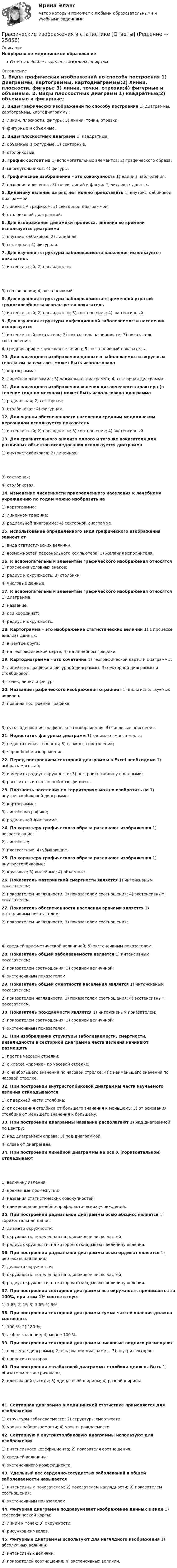      
          Описание
          Непрерывное медицинское образованиеОтветы в файле выделены жирным шрифтом 
          Оглавление
          1. Виды графических изображений по способу построения 1) диаграммы, картограммы, картодиаграммы;2) линии, плоскости, фигуры; 3) линии, точки, отрезки;4) фигурные и объемные.  2. Виды плоскостных диаграмм 1) квадратные;2) объемные и фигурные; 3) секторные;4) столбиковые.  3. График состоит из 1) вспомогательных элементов; 2) графического образа;3) многоугольников; 4) фигуры. 4. Графическое изображение – это совокупность 1) единиц наблюдения;2) названия и легенды; 3) точек, линий и фигур; 4) числовых данных. 5. Динамику явления за ряд лет можно представить 1) внутристолбиковой диаграммой;2) линейным графиком; 3) секторной диаграммой;4) столбиковой диаграммой.  6. Для изображения динамики процесса, явления во времени используется диаграмма 1) внутристолбиковая; 2) линейная;3) секторная; 4) фигурная. 7. Для изучения структуры заболеваемости населения используется показатель 1) интенсивный; 2) наглядности; 3) соотношения; 4) экстенсивный. 8. Для изучения структуры заболеваемости с временной утратой трудоспособности используется показатель 1) интенсивный; 2) наглядности; 3) соотношения; 4) экстенсивный. 9. Для изучения структуры инфекционной заболеваемости населения используется 1) интенсивный показатель; 2) показатель наглядности; 3) показатель соотношения;4) средняя арифметическая величина; 5) экстенсивный показатель. 10. Для наглядного изображения данных о заболеваемости вирусным гепатитом за семь лет может быть использована 1) картограмма;2) линейная диаграмма; 3) радиальная диаграмма; 4) секторная диаграмма. 11. Для наглядного изображения явления циклического характера (в течение года по месяцам) может быть использована диаграмма 1) радиальная; 2) секторная;3) столбиковая; 4) фигурная. 12. Для оценки обеспеченности населения средним медицинским персоналом используется показатель 1) интенсивный; 2) наглядности; 3) соотношения; 4) экстенсивный. 13. Для сравнительного анализа одного и того же показателя для различных объектов исследования используется диаграмма 1) внутристолбиковая; 2) линейная; 3) секторная;4) столбиковая.  14. Изменение численности прикрепленного населения к лечебному учреждению по годам можно изобразить на 1) картограмме;2) линейном графике;3) радиальной диаграмме; 4) секторной диаграмме. 15. Использование определенного вида графического изображения зависит от 1) вида статистических величин;2) возможностей персонального компьютера; 3) желания исполнителя. 16. К вспомогательным элементам графического изображения относятся 1) пояснения условных знаков;2) радиус и окружность; 3) столбики;4) числовые данные.  17. К вспомогательным элементам графического изображения относятся 1) диаграмма;2) название;3) оси координат;4) радиус и окружность.  18. Картограмма – это изображение статистических величин 1) в процессе анализа данных;2) в центре круга;3) на географической карте; 4) на линейном графике. 19. Картодиаграмма – это сочетание 1) географической карты и диаграммы;2) линейного графика и фигурной диаграммы; 3) секторной диаграммы и столбиковой;4) точек, линий и фигур.  20. Название графического изображения отражает 1) виды используемых величин;2) правила построения графика; 3) суть содержания графического изображения; 4) числовые пояснения. 21. Недостаток фигурных диаграмм 1) занимают много места;2) недостаточная точность; 3) сложны в построении;4) черно-белое изображение.  22. Перед построением секторной диаграммы в Excel необходимо 1) выбрать масштаб;2) измерить радиус окружности; 3) построить таблицу с данными;4) рассчитать интенсивный коэффициент.  23. Плотность населения по территориям можно изобразить на 1) внутристолбиковой диаграмме;2) картограмме;3) линейном графике;4) радиальной диаграмме.  24. По характеру графического образа различают изображения 1) возрастающие;2) линейные;3) плоскостные; 4) убывающие. 25. По характеру графического образа различают изображения 1) внутристолбиковые;2) круговые; 3) линейные; 4) объемные. 26. Показатель материнской смертности является 1) интенсивным показателем;2) показателем наглядности; 3) показателем соотношения; 4) экстенсивным показателем. 27. Показатель обеспеченности населения врачами является 1) интенсивным показателем;2) показателем наглядности; 3) показателем соотношения; 4) средней арифметической величиной; 5) экстенсивным показателем. 28. Показатель общей заболеваемости является 1) интенсивным показателем;2) показателем соотношения; 3) средней величиной;4) экстенсивным показателем.  29. Показатель общей смертности населения является 1) интенсивным показателем;2) показателем наглядности; 3) показателем соотношения; 4) экстенсивным показателем. 30. Показатель рождаемости является 1) интенсивным показателем;2) показателем соотношения; 3) средней величиной;4) экстенсивным показателем.  31. При изображении структуры заболеваемости, смертности, инвалидности в секторной диаграмме части явления начинают размещать 1) против часовой стрелки;2) с класса «прочие» по часовой стрелке;3) с наибольшего значения по часовой стрелке; 4) с наименьшего значения по часовой стрелке. 32. При построении внутристолбиковой диаграммы части изучаемого явления откладываются 1) от верхней части столбика;2) от основания столбика от большего значения к меньшему; 3) от основания столбика от меньшего значения к большему. 33. При построении диаграммы название располагают 1) над диаграммой по центру;2) над диаграммой справа; 3) под диаграммой;4) слева от диаграммы.  34. При построении линейной диаграммы на оси Х (горизонтальной) откладывают 1) величину явления;2) временные промежутки;3) названия статистических совокупностей;4) наименования лечебно-профилактических учреждений.  35. При построении радиальной диаграммы осью абсцисс является 1) горизонтальная линия;2) диаметр окружности;3) окружность, поделенная на одинаковое число частей;4) радиус окружности, на котором откладывают величину явления.  36. При построении радиальной диаграммы осью ординат является 1) вертикальная линия;2) диаметр окружности;3) окружность, поделенная на одинаковое число частей;4) радиус окружности, на котором откладывают величину явления.  37. При построении секторной диаграммы вся окружность принимается за 100%, при этом 1% соответствует 1) 1,8⁰; 2) 1⁰; 3) 3,6⁰; 4) 90⁰. 38. При построении секторной диаграммы сумма частей явления должна составлять 1) 100 %; 2) 180 %;3) любое значение; 4) менее 100 %. 39. При построении секторной диаграммы числовые подписи размещают 1) в легенде диаграммы; 2) в названии диаграммы; 3) внутри секторов;4) напротив секторов.  40. При построении столбиковой диаграммы столбики должны быть 1) обязательно заштрихованы;2) одинаковой высоты; 3) одинаковой ширины; 4) разной ширины. 41. Секторная диаграмма в медицинской статистике применяется для изображения 1) структуры заболеваемости; 2) структуры смертности;3) уровня заболеваемости; 4) уровня рождаемости. 42. Секторную и внутристолбиковую диаграммы используют для изображения 1) интенсивного коэффициента; 2) показателя соотношения;3) средней величины;4) экстенсивного коэффициента.  43. Удельный вес сердечно-сосудистых заболеваний в общей заболеваемости называется 1) интенсивным показателем; 2) показателем наглядности; 3) показателем соотношения;4) экстенсивным показателем.  44. Фигурная диаграмма подразумевает изображение данных в виде 1) географической карты;2) линий и точек; 3) окружности;4) рисунков-символов.  45. Фигурные диаграммы используют для наглядного изображения 1) абсолютных величин;2) интенсивных величин;3) показателей соотношения; 4) экстенсивных величин. 
            
            
            Граф имеет множество вершин {1,2,3,4,5,6} и список рёбер 12,14,24,25,35,36,45,56. Построить матрицы смежности и инциденций. Построить эйлеров и гамильтонов циклы или доказать, что их не существует. Найти хроматическое число и оптимальную раскраску. Графические изображения в статистике [Ответы]Графическим методом целесообразно решать задачи линейного программирования, содержащие не более …Графически стагфляция на кривой Филлипса представляется …графическое определение спроса и предложенияГрафу «Обозначение» в разделах «Стандартные изделия», «Прочие изделия» и «Материалы» ...Грачев С. И. обратился в суд с иском к ГУ УПФ РФ по Арзамасскому району о признании отказа в назначении досрочной трудовой пенсии незаконнымГраната, летящая со скоростью 10 м/с, разорвалась на два осколка. Больший осколок, масса которого составила 60 % массы всей гранаты, продолжал двигаться в прежнем направлении, но с увеличенной скоростью 25 м/с. Чему равна скорость меньшего осколка?Границы государственной территории устанавливаются государствами с использованием … (выберите два варианта ответа)Границы государственной территории устанавливаются посредством...Границы и размер компании: экономическая оценка оптимальности АО «Красноярский машиностроительный завод»Границы и размер компании: экономическая оценка оптимальности ПАО Селигдар График нормального распределения называется ... График перемещения толкателя при проектировании кулачкового механизма с прямолинейно движущимся роликовым толкателем строят: