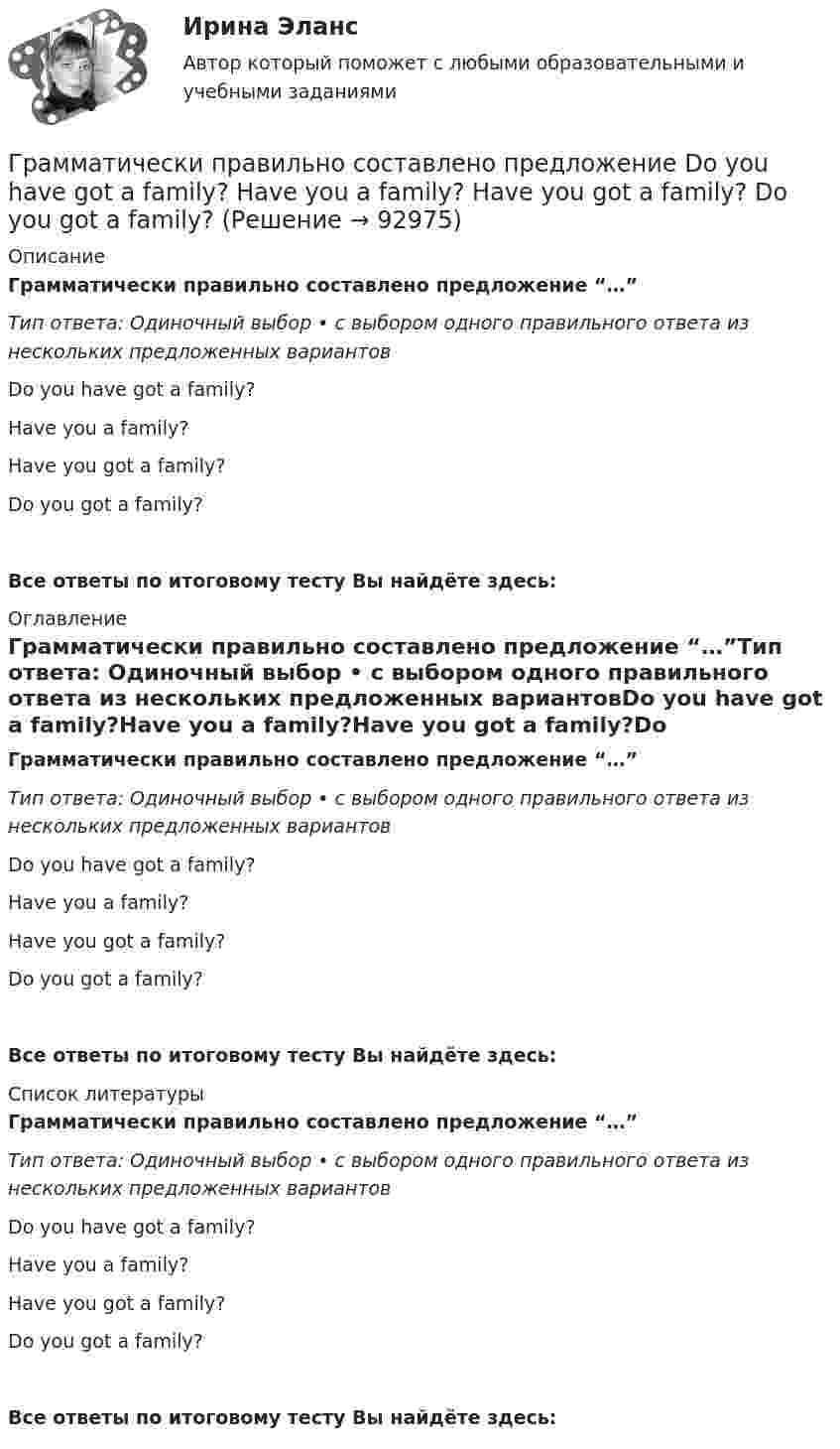      
            Описание
            Грамматически правильно составлено предложение “…”Тип ответа: Одиночный выбор • с выбором одного правильного ответа из нескольких предложенных вариантовDo you have got a family?Have you a family?Have you got a family?Do you got a family? Все ответы по итоговому тесту Вы найдёте здесь:  
            Оглавление
            Грамматически правильно составлено предложение “…”Тип ответа: Одиночный выбор • с выбором одного правильного ответа из нескольких предложенных вариантовDo you have got a family?Have you a family?Have you got a family?Do you got a family? Все ответы по итоговому тесту Вы найдёте здесь:  
            Список литературы
            Грамматически правильно составлено предложение “…”Тип ответа: Одиночный выбор • с выбором одного правильного ответа из нескольких предложенных вариантовDo you have got a family?Have you a family?Have you got a family?Do you got a family? Все ответы по итоговому тесту Вы найдёте здесь:  
            
            
            Грамматически правильное продолжение предложения Увидев в иллюминаторе голубую Землю и совершенно черное небо, - это ...  возникает желание уберечь её от любых бед космонавту не было равных космонавта охватило радостное возбуждение космонавт Грамматически правильно составлено предложение    Do you have got a family?  Have you a family?  Have you got a family?  Do you got a family? Грамматически правильно составлено предложение …  Do you have got a family? Have you a family? Have you got a family? Do you got a family? Грамматически правильно составлено предложение  Has she got a car?  Has she a car?  Have she got a car?  Does she has got a car?Граната, летящая со скоростью 10 м/с, разорвалась на два осколка. Больший осколок, масса которого составила 60 % массы всей гранаты, продолжал двигаться в прежнем направлении, но с увеличенной скоростью 25 м/с. Чему равна скорость меньшего осколка?Границы государственной территории устанавливаются государствами с использованием … (выберите два варианта ответа)Границы государственной территории устанавливаются посредством...Грамматическая ошибка допущена в предложении ... Закрыв книгу, я старался по памяти восстановить текст стихотворения Закрыв книгу, герои надолго остаются в нашей памяти Закрыв книгу, Игорь мгновенно забыл о прочитанном Закрыв книгу, она мечтательно ГРАММАТИЧЕСКАЯ ТЕМА ТЕСТИРОВАНИЕ 1ГРАММАТИЧЕСКАЯ ТЕМА ТЕСТИРОВАНИЕ 2 EduconГрамматический блок: 1. Раскройте скобки и употребите глагол-сказуемое в нужной форме (Present Simple, Present Continuous, Present Perfect Active Voice). Предложения переведите.Грамматически правильное продолжение предложения Дойдя до реки, - это ...   Тип ответа: Одиночный выбор усталость овладела нами пошёл дождь мы устроили привал туча накрыла всё небоГрамматически правильное продолжение предложения Приступая к написанию сочинения-рассуждения на ЕГЭ, -это ...  учитывается авторская позиция внимательно, вдумчиво прочитайте исходный текст часто проблема формулируется неточно, неправильно комментарийГрамматически правильное продолжение предложения Прославив свое имя исследованиями болезней и применением вакцин, - это ... у меня сложились замечательные отношения со всеми учеными это способствовало распространению и развитию науки ученый Луи 