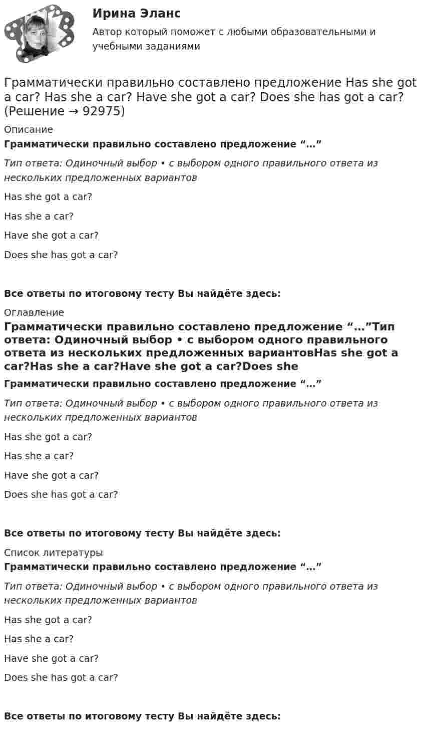      
            Описание
            Грамматически правильно составлено предложение “…”Тип ответа: Одиночный выбор • с выбором одного правильного ответа из нескольких предложенных вариантовHas she got a car?Has she a car?Have she got a car?Does she has got a car?Все ответы по итоговому тесту Вы найдёте здесь:  
            Оглавление
            Грамматически правильно составлено предложение “…”Тип ответа: Одиночный выбор • с выбором одного правильного ответа из нескольких предложенных вариантовHas she got a car?Has she a car?Have she got a car?Does she has got a car?Все ответы по итоговому тесту Вы найдёте здесь:  
            Список литературы
            Грамматически правильно составлено предложение “…”Тип ответа: Одиночный выбор • с выбором одного правильного ответа из нескольких предложенных вариантовHas she got a car?Has she a car?Have she got a car?Does she has got a car?Все ответы по итоговому тесту Вы найдёте здесь:  
            
            
            Грамматически правильно составлено предложение …  Do you have got a family? Have you a family? Have you got a family? Do you got a family? Грамматически правильно составлено предложение  Has she got a car?  Has she a car?  Have she got a car?  Does she has got a car?Граната, летящая со скоростью 10 м/с, разорвалась на два осколка. Больший осколок, масса которого составила 60 % массы всей гранаты, продолжал двигаться в прежнем направлении, но с увеличенной скоростью 25 м/с. Чему равна скорость меньшего осколка?Границы государственной территории устанавливаются государствами с использованием … (выберите два варианта ответа)Границы государственной территории устанавливаются посредством...Границы и размер компании: экономическая оценка оптимальности АО «Красноярский машиностроительный завод»Границы и размер компании: экономическая оценка оптимальности ПАО Селигдар ГРАММАТИЧЕСКАЯ ТЕМА ТЕСТИРОВАНИЕ 2 EduconГрамматический блок: 1. Раскройте скобки и употребите глагол-сказуемое в нужной форме (Present Simple, Present Continuous, Present Perfect Active Voice). Предложения переведите.Грамматически правильное продолжение предложения Дойдя до реки, - это ...   Тип ответа: Одиночный выбор усталость овладела нами пошёл дождь мы устроили привал туча накрыла всё небоГрамматически правильное продолжение предложения Приступая к написанию сочинения-рассуждения на ЕГЭ, -это ...  учитывается авторская позиция внимательно, вдумчиво прочитайте исходный текст часто проблема формулируется неточно, неправильно комментарийГрамматически правильное продолжение предложения Прославив свое имя исследованиями болезней и применением вакцин, - это ... у меня сложились замечательные отношения со всеми учеными это способствовало распространению и развитию науки ученый Луи Грамматически правильное продолжение предложения Путешествуя по бескрайней дальневосточной тайге, - это ... пришла пора опубликовать свои дорожные наблюдения дается описание рельефа Приморья и горной системы Сихотэ-Алиня географ В. Арсеньев изучал Грамматически правильное продолжение предложения Увидев в иллюминаторе голубую Землю и совершенно черное небо, - это ...  возникает желание уберечь её от любых бед космонавту не было равных космонавта охватило радостное возбуждение космонавт 