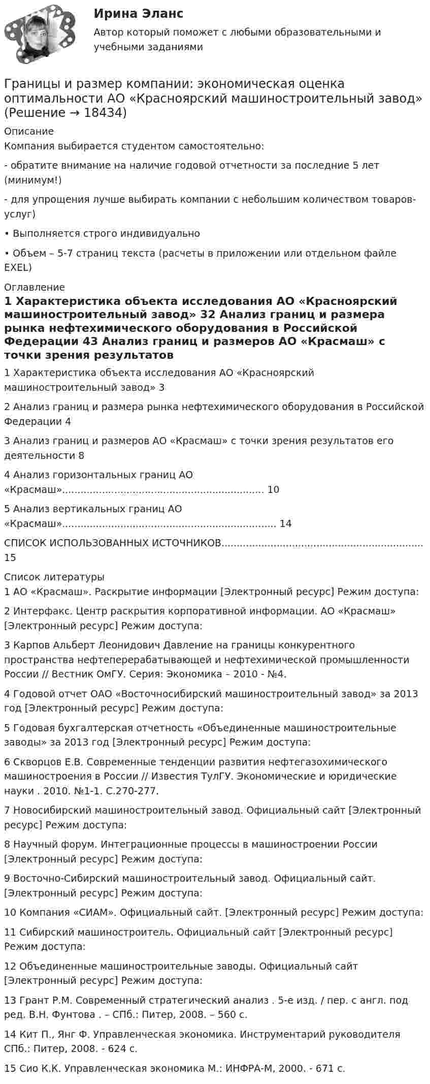     
          Описание
          Компания выбирается студентом самостоятельно:- обратите внимание на наличие годовой отчетности за последние 5 лет (минимум!)- для упрощения лучше выбирать компании с небольшим количеством товаров-услуг)• Выполняется строго индивидуально• Объем – 5-7 страниц текста (расчеты в приложении или отдельном файле EXEL) 
          Оглавление
          1 Характеристика объекта исследования АО «Красноярский машиностроительный завод» 32 Анализ границ и размера рынка нефтехимического оборудования в Российской Федерации     43 Анализ границ и размеров АО «Красмаш» с точки зрения результатов его деятельности 84 Анализ горизонтальных границ АО «Красмаш».................................................................. 105 Анализ вертикальных границ АО «Красмаш»...................................................................... 14СПИСОК ИСПОЛЬЗОВАННЫХ ИСТОЧНИКОВ.................................................................. 15 
          Список литературы
          	1 АО «Красмаш». Раскрытие информации [Электронный ресурс] Режим доступа:  	2 Интерфакс. Центр раскрытия корпоративной информации. АО «Красмаш» [Электронный ресурс] Режим доступа: 	3 Карпов Альберт Леонидович Давление на границы конкурентного пространства нефтеперерабатывающей и нефтехимической промышленности России // Вестник ОмГУ. Серия: Экономика – 2010 - №4.	4 Годовой отчет ОАО «Восточносибирский машиностроительный завод» за 2013 год [Электронный ресурс] Режим доступа:  	5 Годовая бухгалтерская отчетность «Объединенные машиностроительные заводы» за 2013 год [Электронный ресурс] Режим доступа:  	6 Скворцов Е.В. Современные тенденции развития нефтегазохимического машиностроения в России // Известия ТулГУ. Экономические и юридические науки . 2010. №1-1. С.270-277.	7 Новосибирский машиностроительный завод. Официальный сайт [Электронный ресурс] Режим доступа: 	8 Научный форум. Интеграционные процессы в машиностроении России [Электронный ресурс] Режим доступа: 	9 Восточно-Сибирский машиностроительный завод. Официальный сайт. [Электронный ресурс] Режим доступа:  	10 Компания «СИАМ». Официальный сайт. [Электронный ресурс] Режим доступа:  	11 Сибирский машиностроитель. Официальный сайт [Электронный ресурс] Режим доступа:  	12 Объединенные машиностроительные заводы. Официальный сайт [Электронный ресурс] Режим доступа: 	13 Грант Р.М. Современный стратегический анализ . 5-е изд. / пер. с англ. под ред. В.Н. Фунтова . – СПб.: Питер, 2008. – 560 с. 	14 Кит П., Янг Ф. Управленческая экономика. Инструментарий руководителя СПб.: Питер, 2008. - 624 с.	15 Сио К.К. Управленческая экономика М.: ИНФРА-М, 2000. - 671 с.
            
            
            Границы государственной территории устанавливаются посредством...Границы и размер компании: экономическая оценка оптимальности АО «Красноярский машиностроительный завод»Границы и размер компании: экономическая оценка оптимальности ПАО Селигдар График нормального распределения называется ... График перемещения толкателя при проектировании кулачкового механизма с прямолинейно движущимся роликовым толкателем строят:... график частоты (накопляющее распределение частоты) предполагает, что частота отдельных интервалов совокупности рассматривается кумулятивно, то есть к частоте каждого интервала прибавляются частоты всех предыдущих интерваловГраф имеет множество вершин {1,2,3,4,5,6} и список рёбер 12,14,24,25,35,36,45,56. Построить матрицы смежности и инциденций. Построить эйлеров и гамильтонов циклы или доказать, что их не существует. Найти хроматическое число и оптимальную раскраску. Грамматически правильное продолжение предложения Прославив свое имя исследованиями болезней и применением вакцин, - это ... у меня сложились замечательные отношения со всеми учеными это способствовало распространению и развитию науки ученый Луи Грамматически правильное продолжение предложения Путешествуя по бескрайней дальневосточной тайге, - это ... пришла пора опубликовать свои дорожные наблюдения дается описание рельефа Приморья и горной системы Сихотэ-Алиня географ В. Арсеньев изучал Грамматически правильное продолжение предложения Увидев в иллюминаторе голубую Землю и совершенно черное небо, - это ...  возникает желание уберечь её от любых бед космонавту не было равных космонавта охватило радостное возбуждение космонавт Грамматически правильно составлено предложение    Do you have got a family?  Have you a family?  Have you got a family?  Do you got a family? Грамматически правильно составлено предложение …  Do you have got a family? Have you a family? Have you got a family? Do you got a family? Грамматически правильно составлено предложение  Has she got a car?  Has she a car?  Have she got a car?  Does she has got a car?Граната, летящая со скоростью 10 м/с, разорвалась на два осколка. Больший осколок, масса которого составила 60 % массы всей гранаты, продолжал двигаться в прежнем направлении, но с увеличенной скоростью 25 м/с. Чему равна скорость меньшего осколка?
