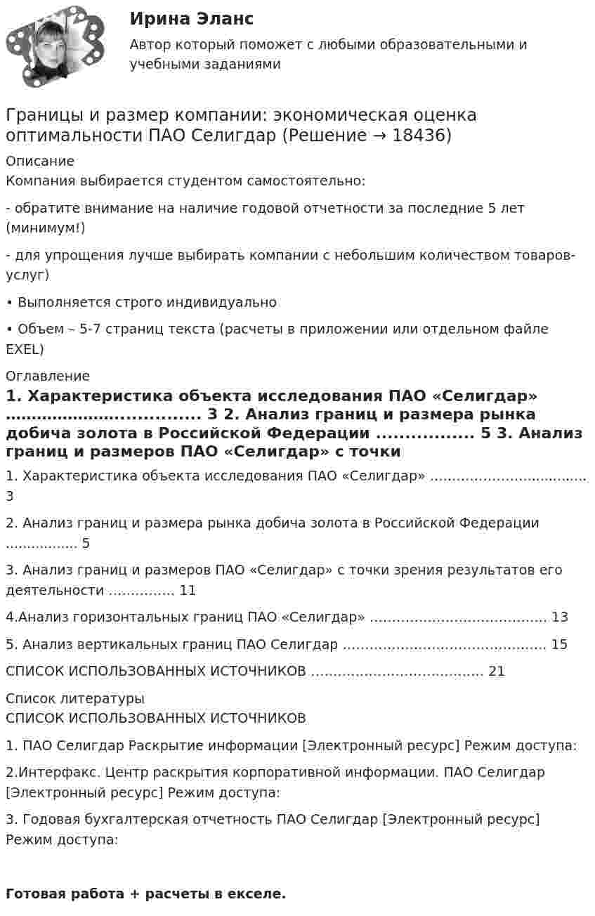     
          Описание
          Компания выбирается студентом самостоятельно: - обратите внимание на наличие годовой отчетности за последние 5 лет (минимум!) - для упрощения лучше выбирать компании с небольшим количеством товаров-услуг) • Выполняется строго индивидуально • Объем – 5-7 страниц текста (расчеты в приложении или отдельном файле EXEL) 
          Оглавление
            1. Характеристика объекта исследования ПАО «Селигдар» …………………............... 3   2. Анализ границ и размера рынка добича золота в Российской Федерации ................. 5   3. Анализ границ и размеров ПАО «Селигдар» с точки зрения результатов его деятельности …………… 11   4.Анализ горизонтальных границ ПАО «Селигдар» …………………………………. 13   5. Анализ вертикальных границ ПАО Селигдар ………………………………………. 15   СПИСОК ИСПОЛЬЗОВАННЫХ ИСТОЧНИКОВ ………………………………… 21  
          Список литературы
          	СПИСОК ИСПОЛЬЗОВАННЫХ ИСТОЧНИКОВ	 	1. ПАО Селигдар Раскрытие информации [Электронный ресурс] Режим доступа: 	2.Интерфакс. Центр раскрытия корпоративной информации. ПАО Селигдар [Электронный ресурс] Режим доступа: 	3. Годовая бухгалтерская отчетность ПАО Селигдар [Электронный ресурс] Режим доступа: Готовая работа + расчеты в екселе.
            
            
            Границы и размер компании: экономическая оценка оптимальности АО «Красноярский машиностроительный завод»Границы и размер компании: экономическая оценка оптимальности ПАО Селигдар График нормального распределения называется ... График перемещения толкателя при проектировании кулачкового механизма с прямолинейно движущимся роликовым толкателем строят:... график частоты (накопляющее распределение частоты) предполагает, что частота отдельных интервалов совокупности рассматривается кумулятивно, то есть к частоте каждого интервала прибавляются частоты всех предыдущих интерваловГраф имеет множество вершин {1,2,3,4,5,6} и список рёбер 12,14,24,25,35,36,45,56. Построить матрицы смежности и инциденций. Построить эйлеров и гамильтонов циклы или доказать, что их не существует. Найти хроматическое число и оптимальную раскраску. Графические изображения в статистике [Ответы]Грамматически правильное продолжение предложения Путешествуя по бескрайней дальневосточной тайге, - это ... пришла пора опубликовать свои дорожные наблюдения дается описание рельефа Приморья и горной системы Сихотэ-Алиня географ В. Арсеньев изучал Грамматически правильное продолжение предложения Увидев в иллюминаторе голубую Землю и совершенно черное небо, - это ...  возникает желание уберечь её от любых бед космонавту не было равных космонавта охватило радостное возбуждение космонавт Грамматически правильно составлено предложение    Do you have got a family?  Have you a family?  Have you got a family?  Do you got a family? Грамматически правильно составлено предложение …  Do you have got a family? Have you a family? Have you got a family? Do you got a family? Грамматически правильно составлено предложение  Has she got a car?  Has she a car?  Have she got a car?  Does she has got a car?Граната, летящая со скоростью 10 м/с, разорвалась на два осколка. Больший осколок, масса которого составила 60 % массы всей гранаты, продолжал двигаться в прежнем направлении, но с увеличенной скоростью 25 м/с. Чему равна скорость меньшего осколка?Границы государственной территории устанавливаются государствами с использованием … (выберите два варианта ответа)
