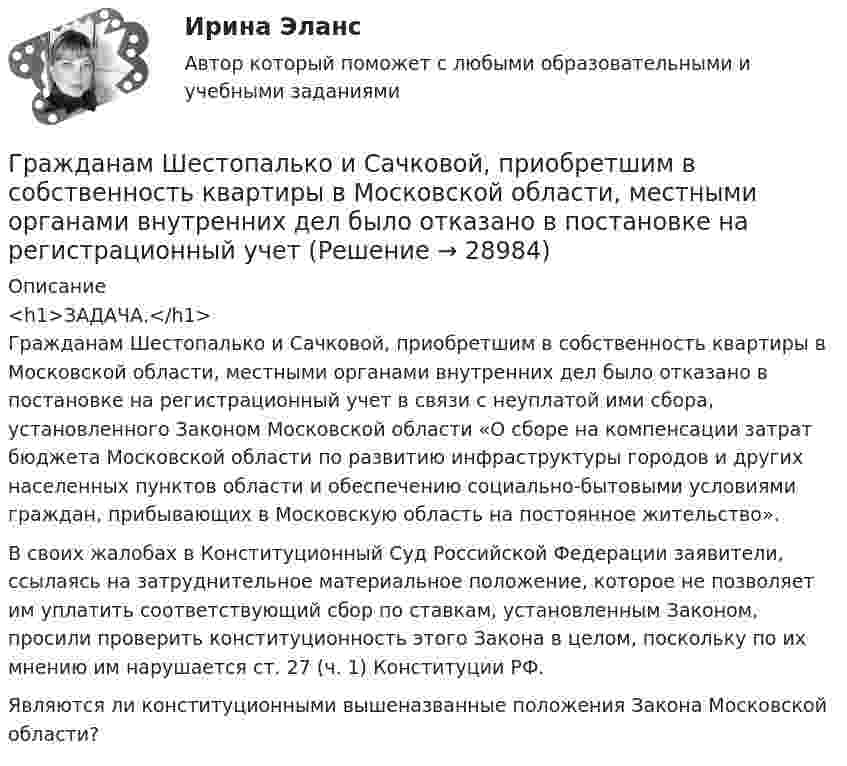      
          Описание
          <h1>ЗАДАЧА.</h1>	Гражданам Шестопалько и Сачковой, приобретшим в собственность квартиры в Московской области, местными органами внутренних дел было отказано в постановке на регистрационный учет в связи с неуплатой ими сбора, установленного Законом Московской области «О сборе на компенсации затрат бюджета Московской области по развитию инфраструктуры городов и других населенных пунктов области и обеспечению социально-бытовыми условиями граждан, прибывающих в Московскую область на постоянное жительство».	В своих жалобах в Конституционный Суд Российской Федерации заявители, ссылаясь на затруднительное материальное положение, которое не позволяет им уплатить соответствующий сбор по ставкам, установленным Законом, просили проверить конституционность этого Закона в целом, поскольку по их мнению им нарушается ст. 27 (ч. 1) Конституции РФ.	Являются ли конституционными вышеназванные положения Закона Московской области?  
            
            
            Градостроительные условия размещения промышленных узлов зависят от…Гражданам Шестопалько и Сачковой, приобретшим в собственность квартиры в Московской области, местными органами внутренних дел было отказано в постановке на регистрационный учетГраждане В. и К. обратились в суд, указав, что они в 2003 году подарили дочери денежные средства на приобретение квартиры, чтобы она стала ее личной собственностью. Купленная квартира была оформлена на имя их дочери. Граждане (всего 200 человек), руководствуясь ст. 52, 80 ФЗ РФ «Об  охране окружающей среды», обратились в суд с иском к АО «Экран». Они   требовали выполнить обещание об их переселении из санитарно-защитной   зоны АО, застроенной 	Граждане Иванов И., Петров П., Сидоров С. решили провести публичное мероприятие в виде шествия. Опишите их действия и составьте уведомление о проведении публичного мероприятия.Граждане из состава малочисленных северных народов, которые не получили права на трудовую пенсию, получают право на назначение социальной пенсии по достижении возраста … (для мужчин и женщин соответственно) …Граждане Японии заключили брак в консульстве Японии, учрежденном на территории РФ. После этого они решили усыновить ребенка – гражданина РФ. С этим вопросом граждане Японии обратились к российскому юристу за консультацией. Могут ли граждане ЯпонииГотовый тест с ответами Тайм-менеджмент. МФПУ Синергия 2022 г.Готовый тест с ответами Финансовая грамотность. МФПУ Синергия 2022 г.Готовый тест с ответами Цифровая экономика. МФПУ Синергия новыйГотовый тест с ответами Юрисдикционные документы. МФПУ Синергия 2022 г.ГП Общая часть Гравитационные волныГрадиент плотности газа в направлении, перпендикулярном площадке, равен 3,5 кг/м4. Коэффициент диффузии D = 0,6·10-5 м2/с. Определить количество газа, прошедшего через площадку S = 100 см2 за 10 мин.