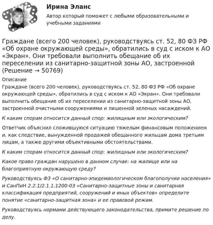      
            Описание
            Граждане (всего 200 человек), руководствуясь ст. 52, 80 ФЗ РФ «Об охране окружающей среды», обратились в суд с иском к АО «Экран». Они требовали выполнить обещание об их переселении из санитарно-защитной зоны АО, застроенной очистными сооружениями и лишенной зеленых насаждений. К каким спорам относится данный спор: жилищным или экологическим? Ответчик объяснил сложившуюся ситуацию тяжелым финансовым положением и, как следствие, вынужденной продажей обещанного жильцам дома третьим лицам, а также другими объективными обстоятельствами.К каким спорам относится данный спор: жилищным или экологическим? Какое право граждан нарушено в данном случае: на жилище или на благоприятную окружающую среду?Руководствуясь ФЗ «О санитарно-эпидемиологическом благополучии населения» и СанПиН 2.2.1/2.1.1.1200-03 «Санитарно-защитные зоны и санитарная классификация предприятий, сооружений и иных объектов» определите понятие «санитарно-защитная зона» и ее правовой режим.Руководствуясь нормами действующего законодательства, примите решение по делу.  
            
            
            Граждане В. и К. обратились в суд, указав, что они в 2003 году подарили дочери денежные средства на приобретение квартиры, чтобы она стала ее личной собственностью. Купленная квартира была оформлена на имя их дочери. Граждане (всего 200 человек), руководствуясь ст. 52, 80 ФЗ РФ «Об  охране окружающей среды», обратились в суд с иском к АО «Экран». Они   требовали выполнить обещание об их переселении из санитарно-защитной   зоны АО, застроенной 	Граждане Иванов И., Петров П., Сидоров С. решили провести публичное мероприятие в виде шествия. Опишите их действия и составьте уведомление о проведении публичного мероприятия.Граждане из состава малочисленных северных народов, которые не получили права на трудовую пенсию, получают право на назначение социальной пенсии по достижении возраста … (для мужчин и женщин соответственно) …Граждане Японии заключили брак в консульстве Японии, учрежденном на территории РФ. После этого они решили усыновить ребенка – гражданина РФ. С этим вопросом граждане Японии обратились к российскому юристу за консультацией. Могут ли граждане Японии	Гражданин А. Японии, приехавший на постоянное место жительство в РФ при трудоустройстве получил отказ. Отказ был обоснован тем, что по законодательству Японии полная дееспособность наступает с 21 года, а гражданину А. 18 лет. Гражданин Баклаев С.В. является владельцем грузового тягача «Вольво», в связи с неисправностью автомобиля он обратился в автосервис Готовый тест с ответами Цифровая экономика. МФПУ Синергия новыйГотовый тест с ответами Юрисдикционные документы. МФПУ Синергия 2022 г.ГП Общая часть Гравитационные волныГрадиент плотности газа в направлении, перпендикулярном площадке, равен 3,5 кг/м4. Коэффициент диффузии D = 0,6·10-5 м2/с. Определить количество газа, прошедшего через площадку S = 100 см2 за 10 мин.💯 Градостроительная политика.фмен_БАК (ответы на тест Синергия / МОИ / МТИ / МосАП, январь 2024)Градостроительные условия размещения промышленных узлов зависят от…
