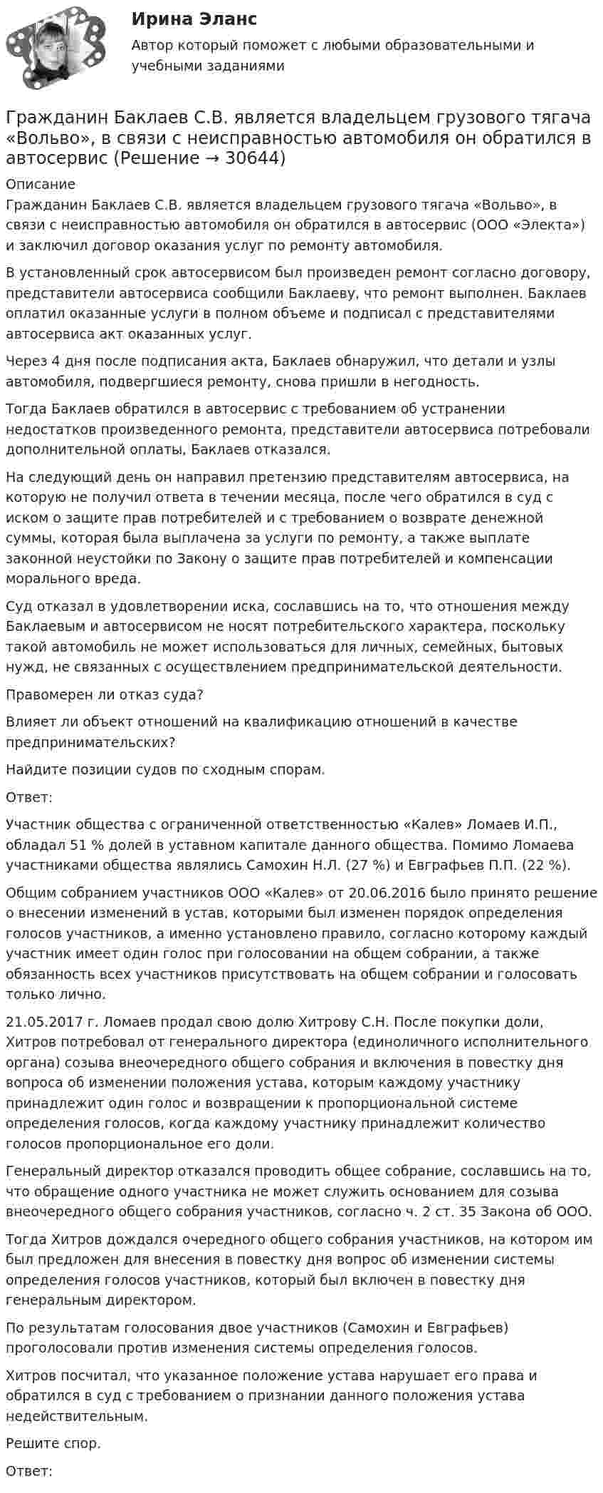      
          Описание
          	Гражданин Баклаев С.В. является владельцем грузового тягача «Вольво», в связи с неисправностью автомобиля он обратился в автосервис (ООО «Электа») и заключил договор оказания услуг по ремонту автомобиля. 	В установленный срок автосервисом был произведен ремонт согласно договору, представители автосервиса сообщили Баклаеву, что ремонт выполнен. Баклаев оплатил оказанные услуги в полном объеме и подписал с представителями автосервиса акт оказанных услуг. 	Через 4 дня после подписания акта, Баклаев обнаружил, что детали и узлы автомобиля, подвергшиеся ремонту, снова пришли в негодность. 	Тогда Баклаев обратился в автосервис с требованием об устранении недостатков произведенного ремонта, представители автосервиса потребовали дополнительной оплаты, Баклаев отказался. 	На следующий день он направил претензию представителям автосервиса, на которую не получил ответа в течении месяца, после чего обратился в суд с иском о защите прав потребителей и с требованием о возврате денежной суммы, которая была выплачена за услуги по ремонту, а также выплате законной неустойки по Закону о защите прав потребителей и компенсации морального вреда. 	Суд отказал в удовлетворении иска, сославшись на то, что отношения между Баклаевым и автосервисом не носят потребительского характера, поскольку такой автомобиль не может использоваться для личных, семейных, бытовых нужд, не связанных с осуществлением предпринимательской деятельности.  	Правомерен ли отказ суда? 	Влияет ли объект отношений на квалификацию отношений в качестве предпринимательских? 	Найдите позиции судов по сходным спорам. 	Ответ:	Участник общества с ограниченной ответственностью «Калев» Ломаев И.П., обладал 51 % долей в уставном капитале данного общества. Помимо Ломаева участниками общества являлись Самохин Н.Л. (27 %) и Евграфьев П.П. (22 %). 	Общим собранием участников ООО «Калев» от 20.06.2016 было принято решение о внесении изменений в устав, которыми был изменен порядок определения голосов участников, а именно установлено правило, согласно которому каждый участник имеет один голос при голосовании на общем собрании, а также обязанность всех участников присутствовать на общем собрании и голосовать только лично. 	21.05.2017 г. Ломаев продал свою долю Хитрову С.Н. После покупки доли, Хитров потребовал от генерального директора (единоличного исполнительного органа) созыва внеочередного общего собрания и включения в повестку дня вопроса об изменении положения устава, которым каждому участнику принадлежит один голос и возвращении к пропорциональной системе определения голосов, когда каждому участнику принадлежит количество голосов пропорциональное его доли. 	Генеральный директор отказался проводить общее собрание, сославшись на то, что обращение одного участника не может служить основанием для созыва внеочередного общего собрания участников, согласно ч. 2 ст. 35 Закона об ООО. 	Тогда Хитров дождался очередного общего собрания участников, на котором им был предложен для внесения в повестку дня вопрос об изменении системы определения голосов участников, который был включен в повестку дня генеральным директором. 	По результатам голосования двое участников (Самохин и Евграфьев) проголосовали против изменения системы определения голосов. 	Хитров посчитал, что указанное положение устава нарушает его права и обратился в суд с требованием о признании данного положения устава недействительным. 	Решите спор.	Ответ:  
            
            
            	Гражданин А. Японии, приехавший на постоянное место жительство в РФ при трудоустройстве получил отказ. Отказ был обоснован тем, что по законодательству Японии полная дееспособность наступает с 21 года, а гражданину А. 18 лет. Гражданин Баклаев С.В. является владельцем грузового тягача «Вольво», в связи с неисправностью автомобиля он обратился в автосервис Гражданин Веселов Я.Ф. и его брат Веселов И.Ф. в 1958 г. получили в порядке наследования в собственность по 1/2 части дома. В 2005 г. между ними возник спор о праве пользования подсобными помещениями — сараем, погребом, баней.Гражданин Вьетнама Хо Чтан Сю, являясь студентом одного из российских вузов, занимался в г. Москве вымогательством денег у своих соотечественников.Гражданин Гребнев (инвалид II группы), находясь в нетрезвом состоянии в ночное время зашел в супермаркет и потребовал продать ему бутылку водки. Гражданин Гребнев, находясь в нетрезвом состоянии в ночное время зашел в супермаркет и потребовал продать ему бутылку водки. Ему Гражданин Громов, работавший слесарем в ТСЖ «Наш Дом» был уволен с работы, по его мнению, незаконно без объяснения причин. Он считает, что нарушено 💯 Градостроительная политика.фмен_БАК (ответы на тест Синергия / МОИ / МТИ / МосАП, январь 2024)Градостроительные условия размещения промышленных узлов зависят от…Гражданам Шестопалько и Сачковой, приобретшим в собственность квартиры в Московской области, местными органами внутренних дел было отказано в постановке на регистрационный учетГраждане В. и К. обратились в суд, указав, что они в 2003 году подарили дочери денежные средства на приобретение квартиры, чтобы она стала ее личной собственностью. Купленная квартира была оформлена на имя их дочери. Граждане (всего 200 человек), руководствуясь ст. 52, 80 ФЗ РФ «Об  охране окружающей среды», обратились в суд с иском к АО «Экран». Они   требовали выполнить обещание об их переселении из санитарно-защитной   зоны АО, застроенной 	Граждане Иванов И., Петров П., Сидоров С. решили провести публичное мероприятие в виде шествия. Опишите их действия и составьте уведомление о проведении публичного мероприятия.Граждане из состава малочисленных северных народов, которые не получили права на трудовую пенсию, получают право на назначение социальной пенсии по достижении возраста … (для мужчин и женщин соответственно) …