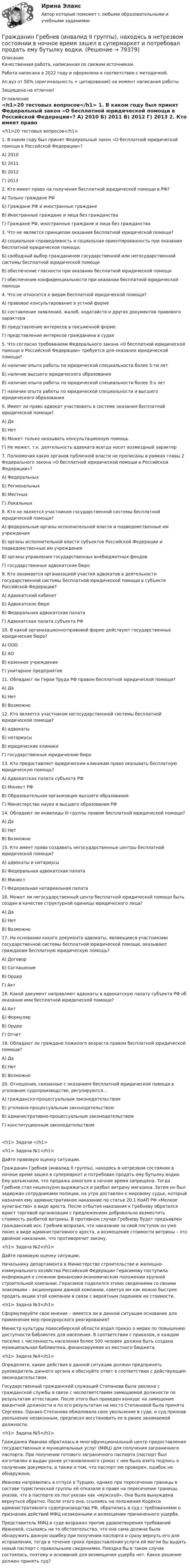      
            Описание
            Качественная работа, написанная по свежим источникам.Работа написана в 2022 году и оформлена в соответствии с методичкой.Ап.вуз от 50% (оригинальность + цитирование) на момент написания работы.Защищена на отлично! 
            Оглавление
              <h1>20 тестовых вопросов</h1> 	1. В каком году был принят Федеральный закон «О бесплатной юридической помощи в Российской Федерации»? 	А) 2010	Б) 2011	В) 2012	Г) 2013 	2. Кто имеет право на получение бесплатной юридической помощи в РФ? 	А) Только граждане РФ	Б) Граждане РФ и иностранные граждане	В) Иностранные граждане и лица без гражданства 	Г) Граждане РФ, иностранные граждане и лица без гражданства  	3. Что не является принципом оказания бесплатной юридической помощи? 	А) социальная справедливость и социальная ориентированность при оказании бесплатной юридической помощи; 	Б) свободный выбор гражданином государственной или негосударственной системы бесплатной юридической помощи	В) обеспечение гласности при оказании бесплатной юридической помощи	Г) обеспечение конфиденциальности при оказании бесплатной юридической помощи 	4. Что не относится к видам бесплатной юридической помощи? 	А) правовое консультирование в устной форме	Б) составление заявлений, жалоб, ходатайств и других документов правового характера	В) представление интересов в письменной форме	Г) представление интересов гражданина в судах 	5. Что согласно требованиям Федерального закона «О бесплатной юридической помощи в Российской Федерации» требуется для оказания юридической помощи? 	А) наличие опыта работы по юридической специальности более 5-ти лет	Б) наличие высшего юридического образования	В) наличие опыта работы по юридической специальности более 3-х лет	Г) наличие опыта работы по юридической специальности и высшего юридического образования 	6. Имеет ли право адвокат участвовать в системе оказания бесплатной юридической помощи? 	А) Да	Б) Нет	В) Может только оказывать консультационную помощь 	Г) Не может, т.к. деятельность адвоката всегда носит возмездный характер 	7. Полномочия каких органов публичной власти не прописаны в рамках главы 2 Федерального закона «О бесплатной юридической помощи в Российской Федерации»? 	А) Федеральных	Б) Региональных	В) Местных	Г) Локальных 	8. Кто не является участником государственной системы бесплатной юридической помощи? 	А) федеральные органы исполнительной власти и подведомственные им учреждения	Б) органы исполнительной власти субъектов Российской Федерации и подведомственные им учреждения	В) органы управления государственных внебюджетных фондов	Г) государственные адвокатские бюро 	9. Кто занимается организацией участия адвокатов в деятельности государственной системы бесплатной юридической помощи в субъекте Российской Федерации? 	А) Адвокатский кабинет 	Б) Адвокатское бюро	В) Федеральная адвокатская палата	Г) Адвокатская палата субъекта РФ 	10. В какой организационно-правовой форме действуют государственные юридические бюро?	А) ООО	Б) АО	В) казенное учреждение	Г) унитарное предприятие 	11. Обладают ли Герои Труда РФ правом бесплатной юридической помощи? 	А) Да	Б) Нет	В) Возможно  	12. Кто является участником негосударственной системы бесплатной юридической помощи? 	А) адвокаты	Б) нотариусы	В) юридические клиники	Г) государственные юридические бюро 	13. Кто предоставляет юридическим клиникам право оказывать бесплатную юридическую помощь? 	А) Адвокатская палата субъекта РФ	Б) Минюст РФ	В) Образовательная организация высшего образования	Г) Министерство науки и высшего образования РФ 	14. Обладают ли инвалиды III группы правом бесплатной юридической помощи?	А) Да	Б) Нет	В) Возможно  	15. Кто имеет право создавать негосударственные центры бесплатной юридической помощи? 	А) адвокаты и нотариусы	Б) Федеральная адвокатская палата	В) Минюст	Г) Федеральная нотариальная палата 	16. Может ли негосударственный центр бесплатной юридической помощи быть создан в качестве структурной единицы юридического лица? 	А) Да	Б) Нет	В) Возможно	17. На основании какого документа адвокаты, являющиеся участниками государственной системы бесплатной юридической помощи, оказывают гражданам бесплатную юридическую помощь? 	А) Договор	Б) Соглашение	В) Ордер	Г) Акт 	18. Какой документ направляют адвокаты в адвокатскую палату субъекта РФ об оказании ими бесплатной юридической помощи? 	А) Акт	Б) Формуляр	В) Ордер	Г) Отчет 	19. Обладают ли граждане пожилого возраста правом бесплатной юридической помощи?	А) Да	Б) Нет	В) Возможно  	20. Отношения, связанные с оказанием бесплатной юридической помощи в уголовном судопроизводстве, регулируются…	А) гражданско-процессуальным законодательством	Б) уголовно-процессуальным законодательством	В) административно-процессуальным законодательством	Г) конституционным законодательством <h1> Задачи </h1> <h1>	Задача №1</h1> 	Дайте правовую оценку ситуации. 	Гражданин Гребнев (инвалид II группы), находясь в нетрезвом состоянии в ночное время зашел в супермаркет и потребовал продать ему бутылку водки. Ему разъяснили, что продажа алкоголя в ночное время запрещена. Тогда Гребнев стал нецензурно выражаться и разбил витрину магазина. Затем он был задержан сотрудниками полиции, на утро доставлен к мировому судье, который назначил ему административное наказание по статье 20.1 КоАП РФ «Мелкое хулиганство» в виде ареста. После отбытия наказания к Гребневу обратился юрист торговой организации с предложением добровольно возместить стоимость разбитой витрины. В противном случае Гребневу будет предъявлен гражданский иск. Гребнев возразил, что наказание за свой поступок он уже понес в виде административного ареста, а возмещение стоимости витрины – это двойное наказание, что противоречит закону.  <h1>	Задача №2</h1> 	Дайте правовую оценку ситуации. 	Начальнику департамента в Министерстве строительстве и жилищно-коммунального хозяйства Российской Федерации Герасимову поступила информация о сложном финансово-экономическом положении крупной строительной компании. Герасимов поделился этими сведениями со своими знакомыми – акционерами данной компании, советуя им как можно быстрее продать акции этой компании в связи с вероятным падением их стоимости. <h1>	Задача №3</h1> 	Сформулируйте свое мнение – имеется ли в данной ситуации основание для применения мер прокурорского реагирования? 	Министр культуры Новосибирской области издал приказ о мерах по повышению доступности библиотек для населения. В соответствии с приказом, в каждом поселке с численность населения более 500 человек должна быть создана муниципальная библиотека, финансируемая из местного бюджета. <h1>	Задача №4</h1> 	Определите, какие действия в данной ситуации должен предпринять руководитель данного органа и обоснуйте ответ в соответствии с действующим законодательством. 	Государственный гражданский служащий Степанова была уволена с гражданской службы в связи с несоответствием замещаемой должности по результатам аттестации. После этого был проведен конкурс на замещение вакантной должности и по его результатам на место Степановой была принята Сергеева. Однако Степанова обжаловала свое увольнение в суде, и суд признав увольнение незаконным, предписал восстановить ее в ранее занимаемой должности. <h1>	Задача №5</h1> 	Гражданка Иванова обратилась в многофункциональный центр предоставления государственных и муниципальных услуг (МФЦ) для получения заграничного паспорта. При получении готового заграничного паспорта (паспорт был изготовлен и выдан ранее установленного срока) с нее была взята подпись о получении документа, а также о том, что паспорт ею проверен, ошибок не обнаружено.	Иванова направилась в отпуск в Турцию, однако при пересечении границы в составе туристической группы ей отказали в праве на пересечение границы, указав, что в паспорте ее пол указан как «мужской». Она была вынуждена вернуться обратно. После этого она, ссылаясь на положения Кодекса административного судопроизводства РФ, обратилась в суд с требованиями о признании действий МФЦ незаконными и возмещении причиненного ущерба.	Представитель МФЦ в суде возражал против удовлетворения требований Ивановой, ссылаясь на то обстоятельство, что она сама должна была обнаружить данную ошибку при получении паспорта и сразу вернуть его для исправления, тогда в течение срока предоставления услуги ей могли бы выдать новый паспорт с правильными сведениями. Поездка бы в таком случае состоялась, поэтому и оснований для возмещения ущерба нет. Какое решение должен принять суд?   
            
            
            Гражданин Вьетнама Хо Чтан Сю, являясь студентом одного из российских вузов, занимался в г. Москве вымогательством денег у своих соотечественников.Гражданин Гребнев (инвалид II группы), находясь в нетрезвом состоянии в ночное время зашел в супермаркет и потребовал продать ему бутылку водки. Гражданин Гребнев, находясь в нетрезвом состоянии в ночное время зашел в супермаркет и потребовал продать ему бутылку водки. Ему Гражданин Громов, работавший слесарем в ТСЖ «Наш Дом» был уволен с работы, по его мнению, незаконно без объяснения причин. Он считает, что нарушено Гражданин, заключивший трудовой договор с работодателемгражданин Иванов и гражданин Петров создают организацию №1,которая применяет УСН.По мере развития бизнеса организация №1 приближается к доходу 150 млн и граждане создают организацию №2,занимающуюсяГражданин Иванов И.И. приобрел дом с незавершенным строительством стоимостью 1,5 млн руб. Иванов произвел отделочные работы на общую сумму 2,5 млн руб. и продал дом через 2,8 года за 5 млн руб. В каком размере ему будет предоставлен имущественныйГраждане В. и К. обратились в суд, указав, что они в 2003 году подарили дочери денежные средства на приобретение квартиры, чтобы она стала ее личной собственностью. Купленная квартира была оформлена на имя их дочери. Граждане (всего 200 человек), руководствуясь ст. 52, 80 ФЗ РФ «Об  охране окружающей среды», обратились в суд с иском к АО «Экран». Они   требовали выполнить обещание об их переселении из санитарно-защитной   зоны АО, застроенной 	Граждане Иванов И., Петров П., Сидоров С. решили провести публичное мероприятие в виде шествия. Опишите их действия и составьте уведомление о проведении публичного мероприятия.Граждане из состава малочисленных северных народов, которые не получили права на трудовую пенсию, получают право на назначение социальной пенсии по достижении возраста … (для мужчин и женщин соответственно) …Граждане Японии заключили брак в консульстве Японии, учрежденном на территории РФ. После этого они решили усыновить ребенка – гражданина РФ. С этим вопросом граждане Японии обратились к российскому юристу за консультацией. Могут ли граждане Японии	Гражданин А. Японии, приехавший на постоянное место жительство в РФ при трудоустройстве получил отказ. Отказ был обоснован тем, что по законодательству Японии полная дееспособность наступает с 21 года, а гражданину А. 18 лет. Гражданин Баклаев С.В. является владельцем грузового тягача «Вольво», в связи с неисправностью автомобиля он обратился в автосервис 