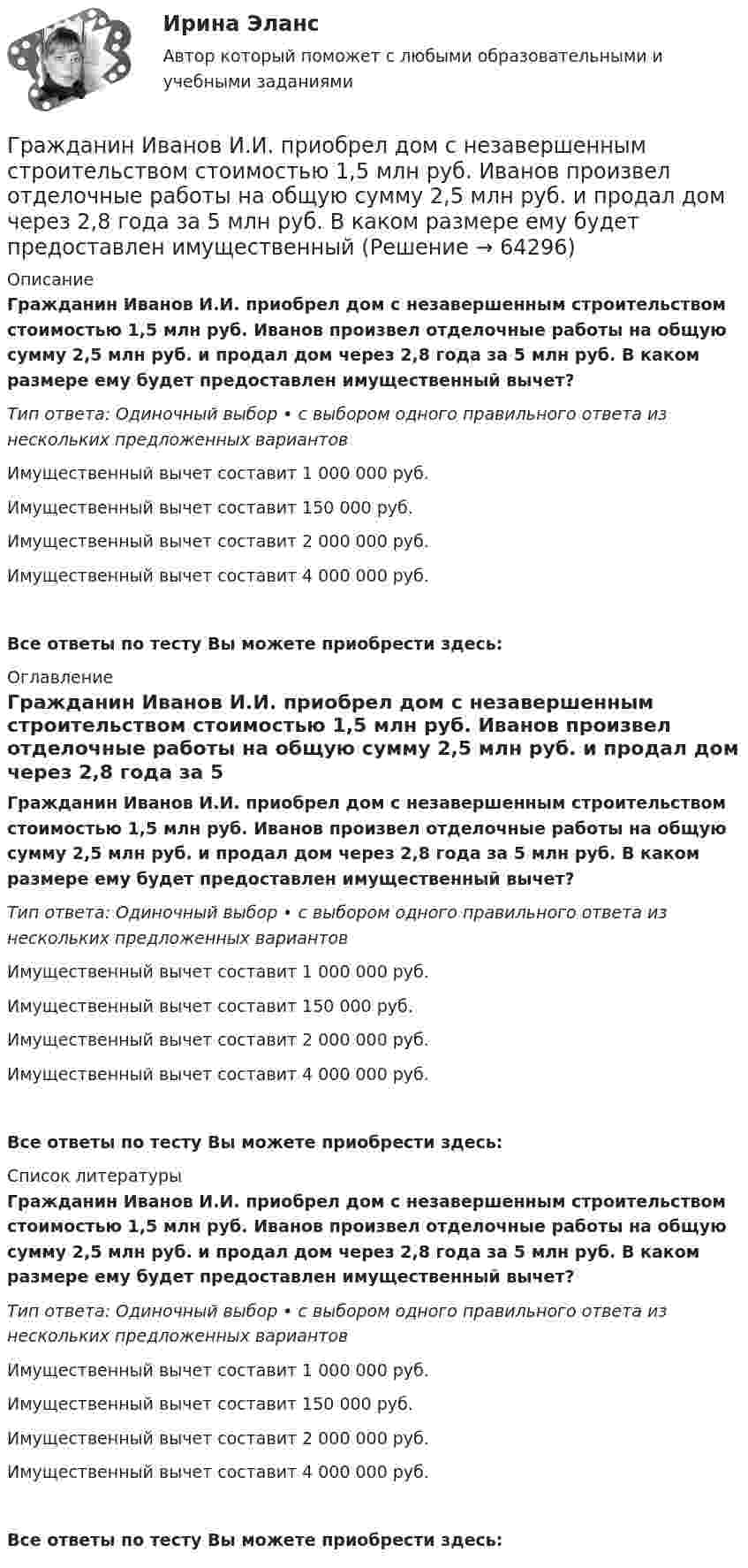      
            Описание
            Гражданин Иванов И.И. приобрел дом с незавершенным строительством стоимостью 1,5 млн руб. Иванов произвел отделочные работы на общую сумму 2,5 млн руб. и продал дом через 2,8 года за 5 млн руб. В каком размере ему будет предоставлен имущественный вычет?Тип ответа: Одиночный выбор • с выбором одного правильного ответа из нескольких предложенных вариантовИмущественный вычет составит 1 000 000 руб.Имущественный вычет составит 150 000 руб.Имущественный вычет составит 2 000 000 руб.Имущественный вычет составит 4 000 000 руб.Все ответы по тесту Вы можете приобрести здесь:  
            Оглавление
            Гражданин Иванов И.И. приобрел дом с незавершенным строительством стоимостью 1,5 млн руб. Иванов произвел отделочные работы на общую сумму 2,5 млн руб. и продал дом через 2,8 года за 5 млн руб. В каком размере ему будет предоставлен имущественный вычет?Тип ответа: Одиночный выбор • с выбором одного правильного ответа из нескольких предложенных вариантовИмущественный вычет составит 1 000 000 руб.Имущественный вычет составит 150 000 руб.Имущественный вычет составит 2 000 000 руб.Имущественный вычет составит 4 000 000 руб.Все ответы по тесту Вы можете приобрести здесь:  
            Список литературы
            Гражданин Иванов И.И. приобрел дом с незавершенным строительством стоимостью 1,5 млн руб. Иванов произвел отделочные работы на общую сумму 2,5 млн руб. и продал дом через 2,8 года за 5 млн руб. В каком размере ему будет предоставлен имущественный вычет?Тип ответа: Одиночный выбор • с выбором одного правильного ответа из нескольких предложенных вариантовИмущественный вычет составит 1 000 000 руб.Имущественный вычет составит 150 000 руб.Имущественный вычет составит 2 000 000 руб.Имущественный вычет составит 4 000 000 руб.Все ответы по тесту Вы можете приобрести здесь:  
            
            
            гражданин Иванов и гражданин Петров создают организацию №1,которая применяет УСН.По мере развития бизнеса организация №1 приближается к доходу 150 млн и граждане создают организацию №2,занимающуюсяГражданин Иванов И.И. приобрел дом с незавершенным строительством стоимостью 1,5 млн руб. Иванов произвел отделочные работы на общую сумму 2,5 млн руб. и продал дом через 2,8 года за 5 млн руб. В каком размере ему будет предоставлен имущественныйГражданин Иванов И.И. приобрел дом с незавершенным строительством стоимостью 1,5 млн руб. Иванов произвел отделочные работы на общую сумму 2,5 млн руб. и продал дом через 2,8 года за 5 млн руб. В каком размере ему будет предоставлен имущественный Гражданин Иванов решил вступить в брачные отношения с гражданкой Петровой. Петрова согласилась выйти замуж, но только при одном условии: если будет до брака заключен брачный договор, так как ее квартира находится в ипотеке. На что Иванов...Гражданин Карибский В. А., имеющий двойное гражданство (Российской Федерации и Французской Республики), постоянно проживающий в Российской Федерации, совершил преступления, влекущие его выдачу компетентным органам,Гражданин Котов С. Н. был арестован за совершение попытки кражи из частного дома в г. Тюмени. В ходе расследования было установлено, что Котов С. Н. признал себя виновным, имеет положительные характеристики, ранее к уголовной ответственности 	Гражданин Куликов решил продать принадлежащую ему двухкомнатную квартиру за 3 000 000 рублей, для чего попросил этим заняться его знакомую Жильцову, работающую риэлтором	Гражданин А. Японии, приехавший на постоянное место жительство в РФ при трудоустройстве получил отказ. Отказ был обоснован тем, что по законодательству Японии полная дееспособность наступает с 21 года, а гражданину А. 18 лет. Гражданин Баклаев С.В. является владельцем грузового тягача «Вольво», в связи с неисправностью автомобиля он обратился в автосервис Гражданин Веселов Я.Ф. и его брат Веселов И.Ф. в 1958 г. получили в порядке наследования в собственность по 1/2 части дома. В 2005 г. между ними возник спор о праве пользования подсобными помещениями — сараем, погребом, баней.Гражданин Вьетнама Хо Чтан Сю, являясь студентом одного из российских вузов, занимался в г. Москве вымогательством денег у своих соотечественников.Гражданин Гребнев (инвалид II группы), находясь в нетрезвом состоянии в ночное время зашел в супермаркет и потребовал продать ему бутылку водки. Гражданин Гребнев, находясь в нетрезвом состоянии в ночное время зашел в супермаркет и потребовал продать ему бутылку водки. Ему Гражданин Громов, работавший слесарем в ТСЖ «Наш Дом» был уволен с работы, по его мнению, незаконно без объяснения причин. Он считает, что нарушено 