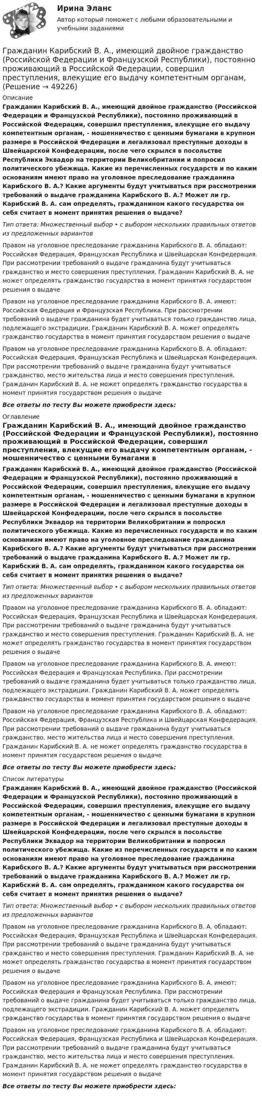      
            Описание
            Гражданин Карибский В. А., имеющий двойное гражданство (Российской Федерации и Французской Республики), постоянно проживающий в Российской Федерации, совершил преступления, влекущие его выдачу компетентным органам, - мошенничество с ценными бумагами в крупном размере в Российской Федерации и легализовал преступные доходы в Швейцарской Конфедерации, после чего скрылся в посольстве Республики Эквадор на территории Великобритании и попросил политического убежища. Какие из перечисленных государств и по каким основаниям имеют право на уголовное преследование гражданина Карибского В. А.? Какие аргументы будут учитываться при рассмотрении требований о выдаче гражданина Карибского В. А.? Может ли гр. Карибский В. А. сам определять, гражданином какого государства он себя считает в момент принятия решения о выдаче?Тип ответа: Множественный выбор • с выбором нескольких правильных ответов из предложенных вариантовПравом на уголовное преследование гражданина Карибского В. А. обладают: Российская Федерация, Французская Республика и Швейцарская Конфедерация. При рассмотрении требований о выдаче гражданина будут учитываться гражданство и место совершения преступления. Гражданин Карибский В. А. не может определять гражданство государства в момент принятия государством решения о выдачеПравом на уголовное преследование гражданина Карибского В. А. имеют: Российская Федерация и Французская Республика. При рассмотрении требований о выдаче гражданина будет учитываться только гражданство лица, подлежащего экстрадиции. Гражданин Карибский В. А. может определять гражданство государства в момент принятия государством решения о выдачеПравом на уголовное преследование гражданина Карибского В. А. обладают: Российская Федерация, Французская Республика и Швейцарская Конфедерация. При рассмотрении требований о выдаче гражданина будут учитываться гражданство, место жительства лица и место совершения преступления. Гражданин Карибский В. А. не может определять гражданство государства в момент принятия государством решения о выдачеВсе ответы по тесту Вы можете приобрести здесь:  
            Оглавление
            Гражданин Карибский В. А., имеющий двойное гражданство (Российской Федерации и Французской Республики), постоянно проживающий в Российской Федерации, совершил преступления, влекущие его выдачу компетентным органам, - мошенничество с ценными бумагами в крупном размере в Российской Федерации и легализовал преступные доходы в Швейцарской Конфедерации, после чего скрылся в посольстве Республики Эквадор на территории Великобритании и попросил политического убежища. Какие из перечисленных государств и по каким основаниям имеют право на уголовное преследование гражданина Карибского В. А.? Какие аргументы будут учитываться при рассмотрении требований о выдаче гражданина Карибского В. А.? Может ли гр. Карибский В. А. сам определять, гражданином какого государства он себя считает в момент принятия решения о выдаче?Тип ответа: Множественный выбор • с выбором нескольких правильных ответов из предложенных вариантовПравом на уголовное преследование гражданина Карибского В. А. обладают: Российская Федерация, Французская Республика и Швейцарская Конфедерация. При рассмотрении требований о выдаче гражданина будут учитываться гражданство и место совершения преступления. Гражданин Карибский В. А. не может определять гражданство государства в момент принятия государством решения о выдачеПравом на уголовное преследование гражданина Карибского В. А. имеют: Российская Федерация и Французская Республика. При рассмотрении требований о выдаче гражданина будет учитываться только гражданство лица, подлежащего экстрадиции. Гражданин Карибский В. А. может определять гражданство государства в момент принятия государством решения о выдачеПравом на уголовное преследование гражданина Карибского В. А. обладают: Российская Федерация, Французская Республика и Швейцарская Конфедерация. При рассмотрении требований о выдаче гражданина будут учитываться гражданство, место жительства лица и место совершения преступления. Гражданин Карибский В. А. не может определять гражданство государства в момент принятия государством решения о выдачеВсе ответы по тесту Вы можете приобрести здесь:  
            Список литературы
            Гражданин Карибский В. А., имеющий двойное гражданство (Российской Федерации и Французской Республики), постоянно проживающий в Российской Федерации, совершил преступления, влекущие его выдачу компетентным органам, - мошенничество с ценными бумагами в крупном размере в Российской Федерации и легализовал преступные доходы в Швейцарской Конфедерации, после чего скрылся в посольстве Республики Эквадор на территории Великобритании и попросил политического убежища. Какие из перечисленных государств и по каким основаниям имеют право на уголовное преследование гражданина Карибского В. А.? Какие аргументы будут учитываться при рассмотрении требований о выдаче гражданина Карибского В. А.? Может ли гр. Карибский В. А. сам определять, гражданином какого государства он себя считает в момент принятия решения о выдаче?Тип ответа: Множественный выбор • с выбором нескольких правильных ответов из предложенных вариантовПравом на уголовное преследование гражданина Карибского В. А. обладают: Российская Федерация, Французская Республика и Швейцарская Конфедерация. При рассмотрении требований о выдаче гражданина будут учитываться гражданство и место совершения преступления. Гражданин Карибский В. А. не может определять гражданство государства в момент принятия государством решения о выдачеПравом на уголовное преследование гражданина Карибского В. А. имеют: Российская Федерация и Французская Республика. При рассмотрении требований о выдаче гражданина будет учитываться только гражданство лица, подлежащего экстрадиции. Гражданин Карибский В. А. может определять гражданство государства в момент принятия государством решения о выдачеПравом на уголовное преследование гражданина Карибского В. А. обладают: Российская Федерация, Французская Республика и Швейцарская Конфедерация. При рассмотрении требований о выдаче гражданина будут учитываться гражданство, место жительства лица и место совершения преступления. Гражданин Карибский В. А. не может определять гражданство государства в момент принятия государством решения о выдачеВсе ответы по тесту Вы можете приобрести здесь: 
            
            
            Гражданин Иванов решил вступить в брачные отношения с гражданкой Петровой. Петрова согласилась выйти замуж, но только при одном условии: если будет до брака заключен брачный договор, так как ее квартира находится в ипотеке. На что Иванов...Гражданин Карибский В. А., имеющий двойное гражданство (Российской Федерации и Французской Республики), постоянно проживающий в Российской Федерации, совершил преступления, влекущие его выдачу компетентным органам,Гражданин Котов С. Н. был арестован за совершение попытки кражи из частного дома в г. Тюмени. В ходе расследования было установлено, что Котов С. Н. признал себя виновным, имеет положительные характеристики, ранее к уголовной ответственности 	Гражданин Куликов решил продать принадлежащую ему двухкомнатную квартиру за 3 000 000 рублей, для чего попросил этим заняться его знакомую Жильцову, работающую риэлторомГражданин Ланьковский распивал спиртные напитки и высказывался нецензурной бранью в общественном месте. Охарактеризуйте поведение гражданина Ланьковского.Гражданин Лобазников подал заявление о переустройстве и перепланировке купленного им двухэтажного кирпичного дома. К заявлению были приложены проектная документация по переоборудованию и перепланировке и другие отчетные документы. В заявлении...Гражданин Лушманов, имея разрешение на любительскую охоту (разовую лицензию), в ходе ее проведения грубо нарушил условия лицензии. Это выразилось в превышении разрешенной нормы отстрела пушных зверей, что было зафиксировано в протоколе задержания Гражданин Вьетнама Хо Чтан Сю, являясь студентом одного из российских вузов, занимался в г. Москве вымогательством денег у своих соотечественников.Гражданин Гребнев (инвалид II группы), находясь в нетрезвом состоянии в ночное время зашел в супермаркет и потребовал продать ему бутылку водки. Гражданин Гребнев, находясь в нетрезвом состоянии в ночное время зашел в супермаркет и потребовал продать ему бутылку водки. Ему Гражданин Громов, работавший слесарем в ТСЖ «Наш Дом» был уволен с работы, по его мнению, незаконно без объяснения причин. Он считает, что нарушено Гражданин, заключивший трудовой договор с работодателемгражданин Иванов и гражданин Петров создают организацию №1,которая применяет УСН.По мере развития бизнеса организация №1 приближается к доходу 150 млн и граждане создают организацию №2,занимающуюсяГражданин Иванов И.И. приобрел дом с незавершенным строительством стоимостью 1,5 млн руб. Иванов произвел отделочные работы на общую сумму 2,5 млн руб. и продал дом через 2,8 года за 5 млн руб. В каком размере ему будет предоставлен имущественный