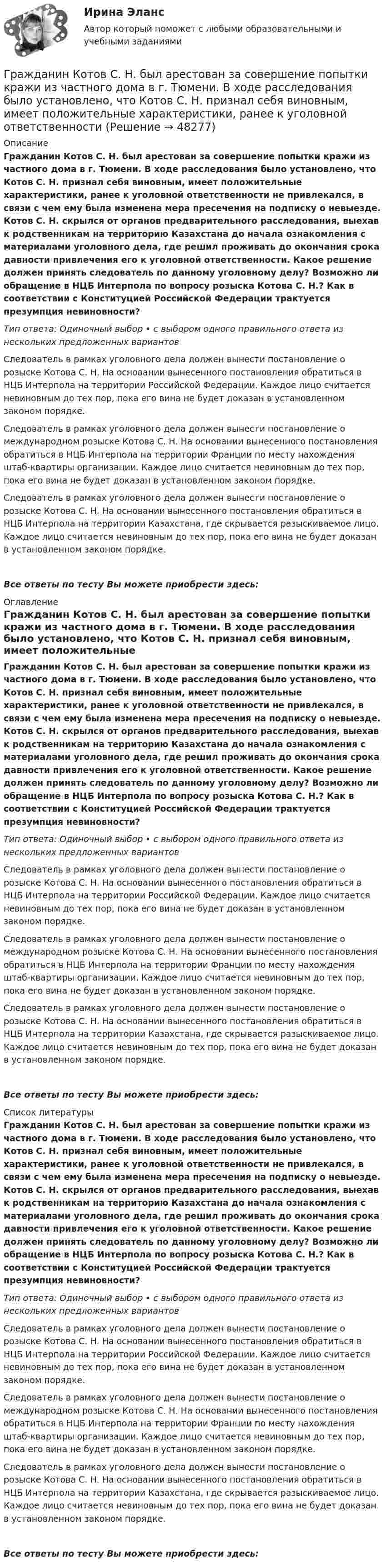      
            Описание
            Гражданин Котов С. Н. был арестован за совершение попытки кражи из частного дома в г. Тюмени. В ходе расследования было установлено, что Котов С. Н. признал себя виновным, имеет положительные характеристики, ранее к уголовной ответственности не привлекался, в связи с чем ему была изменена мера пресечения на подписку о невыезде. Котов С. Н. скрылся от органов предварительного расследования, выехав к родственникам на территорию Казахстана до начала ознакомления с материалами уголовного дела, где решил проживать до окончания срока давности привлечения его к уголовной ответственности. Какое решение должен принять следователь по данному уголовному делу? Возможно ли обращение в НЦБ Интерпола по вопросу розыска Котова С. Н.? Как в соответствии с Конституцией Российской Федерации трактуется презумпция невиновности?Тип ответа: Одиночный выбор • с выбором одного правильного ответа из нескольких предложенных вариантовСледователь в рамках уголовного дела должен вынести постановление о розыске Котова С. Н. На основании вынесенного постановления обратиться в НЦБ Интерпола на территории Российской Федерации. Каждое лицо считается невиновным до тех пор, пока его вина не будет доказан в установленном законом порядке.Следователь в рамках уголовного дела должен вынести постановление о международном розыске Котова С. Н. На основании вынесенного постановления обратиться в НЦБ Интерпола на территории Франции по месту нахождения штаб-квартиры организации. Каждое лицо считается невиновным до тех пор, пока его вина не будет доказан в установленном законом порядке.Следователь в рамках уголовного дела должен вынести постановление о розыске Котова С. Н. На основании вынесенного постановления обратиться в НЦБ Интерпола на территории Казахстана, где скрывается разыскиваемое лицо. Каждое лицо считается невиновным до тех пор, пока его вина не будет доказан в установленном законом порядке.Все ответы по тесту Вы можете приобрести здесь:  
            Оглавление
            Гражданин Котов С. Н. был арестован за совершение попытки кражи из частного дома в г. Тюмени. В ходе расследования было установлено, что Котов С. Н. признал себя виновным, имеет положительные характеристики, ранее к уголовной ответственности не привлекался, в связи с чем ему была изменена мера пресечения на подписку о невыезде. Котов С. Н. скрылся от органов предварительного расследования, выехав к родственникам на территорию Казахстана до начала ознакомления с материалами уголовного дела, где решил проживать до окончания срока давности привлечения его к уголовной ответственности. Какое решение должен принять следователь по данному уголовному делу? Возможно ли обращение в НЦБ Интерпола по вопросу розыска Котова С. Н.? Как в соответствии с Конституцией Российской Федерации трактуется презумпция невиновности?Тип ответа: Одиночный выбор • с выбором одного правильного ответа из нескольких предложенных вариантовСледователь в рамках уголовного дела должен вынести постановление о розыске Котова С. Н. На основании вынесенного постановления обратиться в НЦБ Интерпола на территории Российской Федерации. Каждое лицо считается невиновным до тех пор, пока его вина не будет доказан в установленном законом порядке.Следователь в рамках уголовного дела должен вынести постановление о международном розыске Котова С. Н. На основании вынесенного постановления обратиться в НЦБ Интерпола на территории Франции по месту нахождения штаб-квартиры организации. Каждое лицо считается невиновным до тех пор, пока его вина не будет доказан в установленном законом порядке.Следователь в рамках уголовного дела должен вынести постановление о розыске Котова С. Н. На основании вынесенного постановления обратиться в НЦБ Интерпола на территории Казахстана, где скрывается разыскиваемое лицо. Каждое лицо считается невиновным до тех пор, пока его вина не будет доказан в установленном законом порядке.Все ответы по тесту Вы можете приобрести здесь:  
            Список литературы
            Гражданин Котов С. Н. был арестован за совершение попытки кражи из частного дома в г. Тюмени. В ходе расследования было установлено, что Котов С. Н. признал себя виновным, имеет положительные характеристики, ранее к уголовной ответственности не привлекался, в связи с чем ему была изменена мера пресечения на подписку о невыезде. Котов С. Н. скрылся от органов предварительного расследования, выехав к родственникам на территорию Казахстана до начала ознакомления с материалами уголовного дела, где решил проживать до окончания срока давности привлечения его к уголовной ответственности. Какое решение должен принять следователь по данному уголовному делу? Возможно ли обращение в НЦБ Интерпола по вопросу розыска Котова С. Н.? Как в соответствии с Конституцией Российской Федерации трактуется презумпция невиновности?Тип ответа: Одиночный выбор • с выбором одного правильного ответа из нескольких предложенных вариантовСледователь в рамках уголовного дела должен вынести постановление о розыске Котова С. Н. На основании вынесенного постановления обратиться в НЦБ Интерпола на территории Российской Федерации. Каждое лицо считается невиновным до тех пор, пока его вина не будет доказан в установленном законом порядке.Следователь в рамках уголовного дела должен вынести постановление о международном розыске Котова С. Н. На основании вынесенного постановления обратиться в НЦБ Интерпола на территории Франции по месту нахождения штаб-квартиры организации. Каждое лицо считается невиновным до тех пор, пока его вина не будет доказан в установленном законом порядке.Следователь в рамках уголовного дела должен вынести постановление о розыске Котова С. Н. На основании вынесенного постановления обратиться в НЦБ Интерпола на территории Казахстана, где скрывается разыскиваемое лицо. Каждое лицо считается невиновным до тех пор, пока его вина не будет доказан в установленном законом порядке.Все ответы по тесту Вы можете приобрести здесь: 
            
            
            Гражданин Карибский В. А., имеющий двойное гражданство (Российской Федерации и Французской Республики), постоянно проживающий в Российской Федерации, совершил преступления, влекущие его выдачу компетентным органам,Гражданин Котов С. Н. был арестован за совершение попытки кражи из частного дома в г. Тюмени. В ходе расследования было установлено, что Котов С. Н. признал себя виновным, имеет положительные характеристики, ранее к уголовной ответственности 	Гражданин Куликов решил продать принадлежащую ему двухкомнатную квартиру за 3 000 000 рублей, для чего попросил этим заняться его знакомую Жильцову, работающую риэлторомГражданин Ланьковский распивал спиртные напитки и высказывался нецензурной бранью в общественном месте. Охарактеризуйте поведение гражданина Ланьковского.Гражданин Лобазников подал заявление о переустройстве и перепланировке купленного им двухэтажного кирпичного дома. К заявлению были приложены проектная документация по переоборудованию и перепланировке и другие отчетные документы. В заявлении...Гражданин Лушманов, имея разрешение на любительскую охоту (разовую лицензию), в ходе ее проведения грубо нарушил условия лицензии. Это выразилось в превышении разрешенной нормы отстрела пушных зверей, что было зафиксировано в протоколе задержания Гражданин Николаев в сентябре 2015 г. обратился с жалобой к губернатору областиГражданин Гребнев (инвалид II группы), находясь в нетрезвом состоянии в ночное время зашел в супермаркет и потребовал продать ему бутылку водки. Гражданин Гребнев, находясь в нетрезвом состоянии в ночное время зашел в супермаркет и потребовал продать ему бутылку водки. Ему Гражданин Громов, работавший слесарем в ТСЖ «Наш Дом» был уволен с работы, по его мнению, незаконно без объяснения причин. Он считает, что нарушено Гражданин, заключивший трудовой договор с работодателемгражданин Иванов и гражданин Петров создают организацию №1,которая применяет УСН.По мере развития бизнеса организация №1 приближается к доходу 150 млн и граждане создают организацию №2,занимающуюсяГражданин Иванов И.И. приобрел дом с незавершенным строительством стоимостью 1,5 млн руб. Иванов произвел отделочные работы на общую сумму 2,5 млн руб. и продал дом через 2,8 года за 5 млн руб. В каком размере ему будет предоставлен имущественныйГражданин Иванов И.И. приобрел дом с незавершенным строительством стоимостью 1,5 млн руб. Иванов произвел отделочные работы на общую сумму 2,5 млн руб. и продал дом через 2,8 года за 5 млн руб. В каком размере ему будет предоставлен имущественный 
