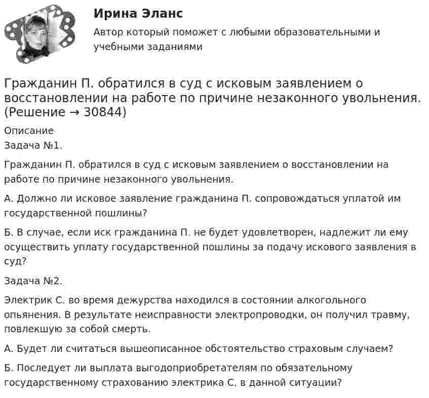      
          Описание
          	Задача №1. Гражданин П. обратился в суд с исковым заявлением о восстановлении на работе по причине незаконного увольнения. 	А. Должно ли исковое заявление гражданина П. сопровождаться уплатой им государственной пошлины? 	Б. В случае, если иск гражданина П. не будет удовлетворен, надлежит ли ему осуществить уплату государственной пошлины за подачу искового заявления в суд? 	Задача №2. 	Электрик С. во время дежурства находился в состоянии алкогольного опьянения. В результате неисправности электропроводки, он получил травму, повлекшую за собой смерть. 	А. Будет ли считаться вышеописанное обстоятельство страховым случаем? 	Б. Последует ли выплата выгодоприобретателям по обязательному государственному страхованию электрика С. в данной ситуации?  
            
            
            	Гражданин Петров А. заключил договор потребительского кредита с Компанией «Финанс-инвест»Гражданин П. обратился в суд с исковым заявлением о восстановлении на работе по причине незаконного увольнения. Гражданин Республики Казахстан Нурболат С.В., находился в гостях у своих родственников Уфимцевых А.С. в городе Красногорске, Московской области. Он был свидетелем совершения убийства граждан Сергеева А. К. и Никитина В. С., которое имело место в Гражданин Республики Казахстан Нурболат С.В., находился в гостях у своих родственников Уфимцевых А.С. в городе Красногорске, Московской области. Он был свидетелем совершения убийства граждан Сергеева А. К. и Никитина В. С., которое имело место в лесоГражданин России Петренко 1 августа 2014 года, следуя на автомашине «Волга» по трассе Москва-Симферополь, в районе села Новая Деревня превысил скорость, в результате чего совершил наезд на переходившего дорогу пешехода Гражданин России Ростовцев, следуя в поезде Брест-Москва во время следования состава по территории Белоруссии в состоянии опьянения причинил тяжкий вред здоровью гражданина Польши Бжезинскому.Гражданин России Ростовцев, следуя в поезде Брест-Москва во время следования состава по территории Белоруссии в состоянии опьянения причинил тяжкий вред здоровью гражданина Польши Бжезинскому. Гражданин Карибский В. А., имеющий двойное гражданство (Российской Федерации и Французской Республики), постоянно проживающий в Российской Федерации, совершил преступления, влекущие его выдачу компетентным органам,Гражданин Котов С. Н. был арестован за совершение попытки кражи из частного дома в г. Тюмени. В ходе расследования было установлено, что Котов С. Н. признал себя виновным, имеет положительные характеристики, ранее к уголовной ответственности 	Гражданин Куликов решил продать принадлежащую ему двухкомнатную квартиру за 3 000 000 рублей, для чего попросил этим заняться его знакомую Жильцову, работающую риэлторомГражданин Ланьковский распивал спиртные напитки и высказывался нецензурной бранью в общественном месте. Охарактеризуйте поведение гражданина Ланьковского.Гражданин Лобазников подал заявление о переустройстве и перепланировке купленного им двухэтажного кирпичного дома. К заявлению были приложены проектная документация по переоборудованию и перепланировке и другие отчетные документы. В заявлении...Гражданин Лушманов, имея разрешение на любительскую охоту (разовую лицензию), в ходе ее проведения грубо нарушил условия лицензии. Это выразилось в превышении разрешенной нормы отстрела пушных зверей, что было зафиксировано в протоколе задержания Гражданин Николаев в сентябре 2015 г. обратился с жалобой к губернатору области