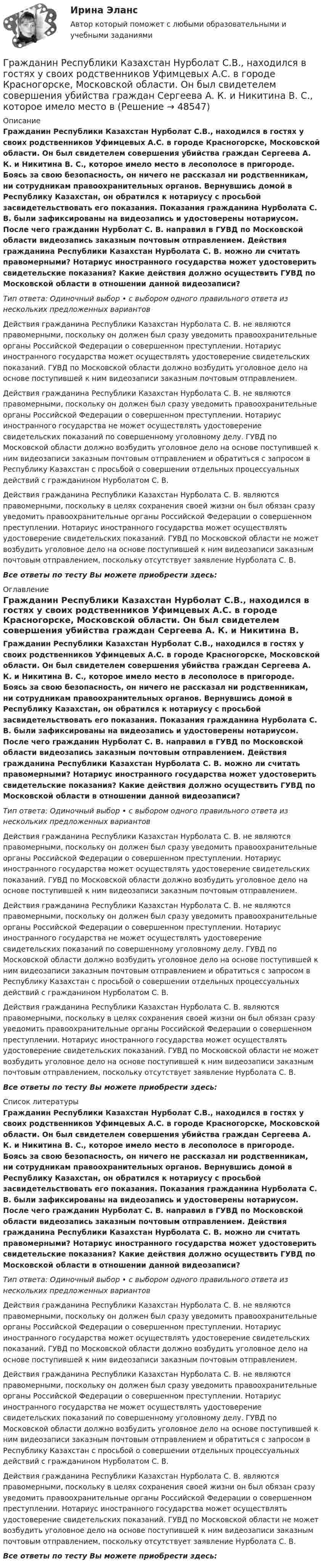     
            Описание
            Гражданин Республики Казахстан Нурболат С.В., находился в гостях у своих родственников Уфимцевых А.С. в городе Красногорске, Московской области. Он был свидетелем совершения убийства граждан Сергеева А. К. и Никитина В. С., которое имело место в лесополосе в пригороде. Боясь за свою безопасность, он ничего не рассказал ни родственникам, ни сотрудникам правоохранительных органов. Вернувшись домой в Республику Казахстан, он обратился к нотариусу с просьбой засвидетельствовать его показания. Показания гражданина Нурболата С. В. были зафиксированы на видеозапись и удостоверены нотариусом. После чего гражданин Нурболат С. В. направил в ГУВД по Московской области видеозапись заказным почтовым отправлением. Действия гражданина Республики Казахстан Нурболата С. В. можно ли считать правомерными? Нотариус иностранного государства может удостоверить свидетельские показания? Какие действия должно осуществить ГУВД по Московской области в отношении данной видеозаписи?Тип ответа: Одиночный выбор • с выбором одного правильного ответа из нескольких предложенных вариантовДействия гражданина Республики Казахстан Нурболата С. В. не являются правомерными, поскольку он должен был сразу уведомить правоохранительные органы Российской Федерации о совершенном преступлении. Нотариус иностранного государства может осуществлять удостоверение свидетельских показаний. ГУВД по Московской области должно возбудить уголовное дело на основе поступившей к ним видеозаписи заказным почтовым отправлением.Действия гражданина Республики Казахстан Нурболата С. В. не являются правомерными, поскольку он должен был сразу уведомить правоохранительные органы Российской Федерации о совершенном преступлении. Нотариус иностранного государства не может осуществлять удостоверение свидетельских показаний по совершенному уголовному делу. ГУВД по Московской области должно возбудить уголовное дело на основе поступившей к ним видеозаписи заказным почтовым отправлением и обратиться с запросом в Республику Казахстан с просьбой о совершении отдельных процессуальных действий с гражданином Нурболатом С. В.Действия гражданина Республики Казахстан Нурболата С. В. являются правомерными, поскольку в целях сохранения своей жизни он был обязан сразу уведомить правоохранительные органы Российской Федерации о совершенном преступлении. Нотариус иностранного государства может осуществлять удостоверение свидетельских показаний. ГУВД по Московской области не может возбудить уголовное дело на основе поступившей к ним видеозаписи заказным почтовым отправлением, поскольку отсутствует заявление Нурболата С. В.Все ответы по тесту Вы можете приобрести здесь:  
            Оглавление
            Гражданин Республики Казахстан Нурболат С.В., находился в гостях у своих родственников Уфимцевых А.С. в городе Красногорске, Московской области. Он был свидетелем совершения убийства граждан Сергеева А. К. и Никитина В. С., которое имело место в лесополосе в пригороде. Боясь за свою безопасность, он ничего не рассказал ни родственникам, ни сотрудникам правоохранительных органов. Вернувшись домой в Республику Казахстан, он обратился к нотариусу с просьбой засвидетельствовать его показания. Показания гражданина Нурболата С. В. были зафиксированы на видеозапись и удостоверены нотариусом. После чего гражданин Нурболат С. В. направил в ГУВД по Московской области видеозапись заказным почтовым отправлением. Действия гражданина Республики Казахстан Нурболата С. В. можно ли считать правомерными? Нотариус иностранного государства может удостоверить свидетельские показания? Какие действия должно осуществить ГУВД по Московской области в отношении данной видеозаписи?Тип ответа: Одиночный выбор • с выбором одного правильного ответа из нескольких предложенных вариантовДействия гражданина Республики Казахстан Нурболата С. В. не являются правомерными, поскольку он должен был сразу уведомить правоохранительные органы Российской Федерации о совершенном преступлении. Нотариус иностранного государства может осуществлять удостоверение свидетельских показаний. ГУВД по Московской области должно возбудить уголовное дело на основе поступившей к ним видеозаписи заказным почтовым отправлением.Действия гражданина Республики Казахстан Нурболата С. В. не являются правомерными, поскольку он должен был сразу уведомить правоохранительные органы Российской Федерации о совершенном преступлении. Нотариус иностранного государства не может осуществлять удостоверение свидетельских показаний по совершенному уголовному делу. ГУВД по Московской области должно возбудить уголовное дело на основе поступившей к ним видеозаписи заказным почтовым отправлением и обратиться с запросом в Республику Казахстан с просьбой о совершении отдельных процессуальных действий с гражданином Нурболатом С. В.Действия гражданина Республики Казахстан Нурболата С. В. являются правомерными, поскольку в целях сохранения своей жизни он был обязан сразу уведомить правоохранительные органы Российской Федерации о совершенном преступлении. Нотариус иностранного государства может осуществлять удостоверение свидетельских показаний. ГУВД по Московской области не может возбудить уголовное дело на основе поступившей к ним видеозаписи заказным почтовым отправлением, поскольку отсутствует заявление Нурболата С. В.Все ответы по тесту Вы можете приобрести здесь:  
            Список литературы
            Гражданин Республики Казахстан Нурболат С.В., находился в гостях у своих родственников Уфимцевых А.С. в городе Красногорске, Московской области. Он был свидетелем совершения убийства граждан Сергеева А. К. и Никитина В. С., которое имело место в лесополосе в пригороде. Боясь за свою безопасность, он ничего не рассказал ни родственникам, ни сотрудникам правоохранительных органов. Вернувшись домой в Республику Казахстан, он обратился к нотариусу с просьбой засвидетельствовать его показания. Показания гражданина Нурболата С. В. были зафиксированы на видеозапись и удостоверены нотариусом. После чего гражданин Нурболат С. В. направил в ГУВД по Московской области видеозапись заказным почтовым отправлением. Действия гражданина Республики Казахстан Нурболата С. В. можно ли считать правомерными? Нотариус иностранного государства может удостоверить свидетельские показания? Какие действия должно осуществить ГУВД по Московской области в отношении данной видеозаписи?Тип ответа: Одиночный выбор • с выбором одного правильного ответа из нескольких предложенных вариантовДействия гражданина Республики Казахстан Нурболата С. В. не являются правомерными, поскольку он должен был сразу уведомить правоохранительные органы Российской Федерации о совершенном преступлении. Нотариус иностранного государства может осуществлять удостоверение свидетельских показаний. ГУВД по Московской области должно возбудить уголовное дело на основе поступившей к ним видеозаписи заказным почтовым отправлением.Действия гражданина Республики Казахстан Нурболата С. В. не являются правомерными, поскольку он должен был сразу уведомить правоохранительные органы Российской Федерации о совершенном преступлении. Нотариус иностранного государства не может осуществлять удостоверение свидетельских показаний по совершенному уголовному делу. ГУВД по Московской области должно возбудить уголовное дело на основе поступившей к ним видеозаписи заказным почтовым отправлением и обратиться с запросом в Республику Казахстан с просьбой о совершении отдельных процессуальных действий с гражданином Нурболатом С. В.Действия гражданина Республики Казахстан Нурболата С. В. являются правомерными, поскольку в целях сохранения своей жизни он был обязан сразу уведомить правоохранительные органы Российской Федерации о совершенном преступлении. Нотариус иностранного государства может осуществлять удостоверение свидетельских показаний. ГУВД по Московской области не может возбудить уголовное дело на основе поступившей к ним видеозаписи заказным почтовым отправлением, поскольку отсутствует заявление Нурболата С. В.Все ответы по тесту Вы можете приобрести здесь: 
            
            
            Гражданин П. обратился в суд с исковым заявлением о восстановлении на работе по причине незаконного увольнения. Гражданин Республики Казахстан Нурболат С.В., находился в гостях у своих родственников Уфимцевых А.С. в городе Красногорске, Московской области. Он был свидетелем совершения убийства граждан Сергеева А. К. и Никитина В. С., которое имело место в Гражданин Республики Казахстан Нурболат С.В., находился в гостях у своих родственников Уфимцевых А.С. в городе Красногорске, Московской области. Он был свидетелем совершения убийства граждан Сергеева А. К. и Никитина В. С., которое имело место в лесоГражданин России Петренко 1 августа 2014 года, следуя на автомашине «Волга» по трассе Москва-Симферополь, в районе села Новая Деревня превысил скорость, в результате чего совершил наезд на переходившего дорогу пешехода Гражданин России Ростовцев, следуя в поезде Брест-Москва во время следования состава по территории Белоруссии в состоянии опьянения причинил тяжкий вред здоровью гражданина Польши Бжезинскому.Гражданин России Ростовцев, следуя в поезде Брест-Москва во время следования состава по территории Белоруссии в состоянии опьянения причинил тяжкий вред здоровью гражданина Польши Бжезинскому. Гражданин Российской Федерации В. постоянно проживал в Германии, где и умер. После его смерти было установлено, что на территории России в банковских учреждениях осталось несколько денежных вкладов, принадлежавших гражданину В.Гражданин Котов С. Н. был арестован за совершение попытки кражи из частного дома в г. Тюмени. В ходе расследования было установлено, что Котов С. Н. признал себя виновным, имеет положительные характеристики, ранее к уголовной ответственности 	Гражданин Куликов решил продать принадлежащую ему двухкомнатную квартиру за 3 000 000 рублей, для чего попросил этим заняться его знакомую Жильцову, работающую риэлторомГражданин Ланьковский распивал спиртные напитки и высказывался нецензурной бранью в общественном месте. Охарактеризуйте поведение гражданина Ланьковского.Гражданин Лобазников подал заявление о переустройстве и перепланировке купленного им двухэтажного кирпичного дома. К заявлению были приложены проектная документация по переоборудованию и перепланировке и другие отчетные документы. В заявлении...Гражданин Лушманов, имея разрешение на любительскую охоту (разовую лицензию), в ходе ее проведения грубо нарушил условия лицензии. Это выразилось в превышении разрешенной нормы отстрела пушных зверей, что было зафиксировано в протоколе задержания Гражданин Николаев в сентябре 2015 г. обратился с жалобой к губернатору областиГражданин Петров 1998 г.р.