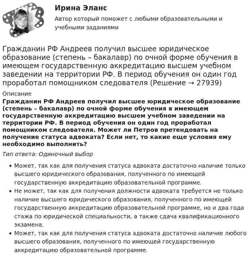      
          Описание
          Гражданин РФ Андреев получил высшее юридическое образование (степень – бакалавр) по очной форме обучения в имеющем государственную аккредитацию высшем учебном заведении на территории РФ. В период обучения он один год проработал помощником следователя. Может ли Петров претендовать на получение статуса адвоката? Если нет, то какие еще условия ему необходимо выполнить?Тип ответа: Одиночный выборМожет, так как для получения статуса адвоката достаточно наличие только высшего юридического образования, полученного по имеющей государственную аккредитацию образовательной программе.Не может, так как для получения должности адвоката требуется не только наличие высшего юридического образования, полученного по имеющей государственную аккредитацию образовательной программе, но и два года стажа по юридической специальности, а также сдача квалификационного экзамена.Может, так как для получения статуса адвоката достаточно наличие любого высшего образования, полученного по имеющей государственную аккредитацию образовательной программе.  
            
            
            Гражданин Российской Федерации Сидоров М. М., действуя в составе преступной группы с целью хищения чужого имущества, путем обмана и злоупотребления доверием по предварительному сговору с Перовым А. А. и Тимошиным Т. С.Гражданин РФ Андреев получил высшее юридическое образование (степень – бакалавр) по очной форме обучения в имеющем государственную аккредитацию высшем учебном заведении на территории РФ. В период обучения он один год проработал помощником следователяГражданин РФ Ивлев С. Ф. совершил разбойное нападение в г. Камбарке и скрылся на территории Казахстана. В ходе предварительного следствия было установлено, что ранее Ивлев С. Ф. совершил аналогичные преступления на территории УкраиныГражданин РФ Чесноков С. Г. совершил серию краж в г. Химки и г. Мытищи, после чего скрылся на территории Республики Узбекистан и стал проживать у родственников в Самарканде. Следователь прекратил возбужденное уголовное делоГражданин РФ Чесноков С. Г. совершил серию краж в г. Химки и г. Мытищи, после чего скрылся на территории Республики Узбекистан и стал проживать у родственников в Самарканде. Следователь прекратил возбужденное уголовное дело по ч. 1 ст. 158 УК РФГражданин Рыбаков И.М. предъявил в районный, а затем и городской суд г. Санкт-Петербурга иск к мэру Санкт– Петербурга о признании его действий, выразившихся в непринятии мер по обеспечению права граждан на охрану здоровья от неблагоприятных воздействий окружающей природной среды, неправомерными, и о предоставлении экологической информации.Гражданин С. в возрасте 68 лет решил баллотироваться на выборах главы муниципального образования. Избирательная комиссия муниципального...Гражданин Республики Казахстан Нурболат С.В., находился в гостях у своих родственников Уфимцевых А.С. в городе Красногорске, Московской области. Он был свидетелем совершения убийства граждан Сергеева А. К. и Никитина В. С., которое имело место в Гражданин Республики Казахстан Нурболат С.В., находился в гостях у своих родственников Уфимцевых А.С. в городе Красногорске, Московской области. Он был свидетелем совершения убийства граждан Сергеева А. К. и Никитина В. С., которое имело место в лесоГражданин России Петренко 1 августа 2014 года, следуя на автомашине «Волга» по трассе Москва-Симферополь, в районе села Новая Деревня превысил скорость, в результате чего совершил наезд на переходившего дорогу пешехода Гражданин России Ростовцев, следуя в поезде Брест-Москва во время следования состава по территории Белоруссии в состоянии опьянения причинил тяжкий вред здоровью гражданина Польши Бжезинскому.Гражданин России Ростовцев, следуя в поезде Брест-Москва во время следования состава по территории Белоруссии в состоянии опьянения причинил тяжкий вред здоровью гражданина Польши Бжезинскому. Гражданин Российской Федерации В. постоянно проживал в Германии, где и умер. После его смерти было установлено, что на территории России в банковских учреждениях осталось несколько денежных вкладов, принадлежавших гражданину В.Гражданин Российской Федерации, проживающий в России и работающий по трудовому договору, оплатил за своего двадцатилетнего сына обучение в высшем учебном заведении в сумме сто тысяч рублей за год. 