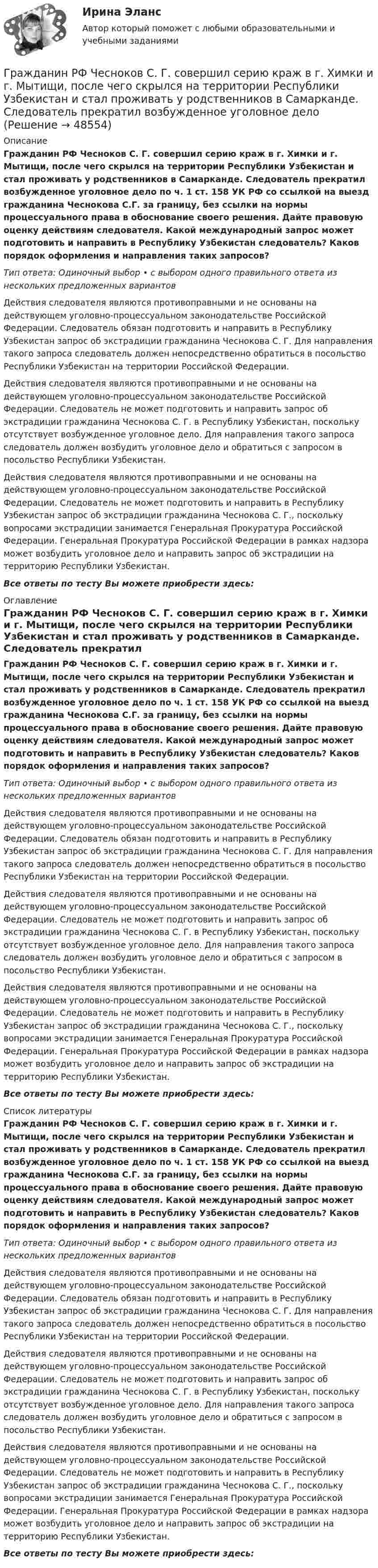      
            Описание
            Гражданин РФ Чесноков С. Г. совершил серию краж в г. Химки и г. Мытищи, после чего скрылся на территории Республики Узбекистан и стал проживать у родственников в Самарканде. Следователь прекратил возбужденное уголовное дело по ч. 1 ст. 158 УК РФ со ссылкой на выезд гражданина Чеснокова С.Г. за границу, без ссылки на нормы процессуального права в обоснование своего решения. Дайте правовую оценку действиям следователя. Какой международный запрос может подготовить и направить в Республику Узбекистан следователь? Каков порядок оформления и направления таких запросов?Тип ответа: Одиночный выбор • с выбором одного правильного ответа из нескольких предложенных вариантовДействия следователя являются противоправными и не основаны на действующем уголовно-процессуальном законодательстве Российской Федерации. Следователь обязан подготовить и направить в Республику Узбекистан запрос об экстрадиции гражданина Чеснокова С. Г. Для направления такого запроса следователь должен непосредственно обратиться в посольство Республики Узбекистан на территории Российской Федерации.Действия следователя являются противоправными и не основаны на действующем уголовно-процессуальном законодательстве Российской Федерации. Следователь не может подготовить и направить запрос об экстрадиции гражданина Чеснокова С. Г. в Республику Узбекистан, поскольку отсутствует возбужденное уголовное дело. Для направления такого запроса следователь должен возбудить уголовное дело и обратиться с запросом в посольство Республики Узбекистан.Действия следователя являются противоправными и не основаны на действующем уголовно-процессуальном законодательстве Российской Федерации. Следователь не может подготовить и направить в Республику Узбекистан запрос об экстрадиции гражданина Чеснокова С. Г., поскольку вопросами экстрадиции занимается Генеральная Прокуратура Российской Федерации. Генеральная Прокуратура Российской Федерации в рамках надзора может возбудить уголовное дело и направить запрос об экстрадиции на территорию Республики Узбекистан.Все ответы по тесту Вы можете приобрести здесь:  
            Оглавление
            Гражданин РФ Чесноков С. Г. совершил серию краж в г. Химки и г. Мытищи, после чего скрылся на территории Республики Узбекистан и стал проживать у родственников в Самарканде. Следователь прекратил возбужденное уголовное дело по ч. 1 ст. 158 УК РФ со ссылкой на выезд гражданина Чеснокова С.Г. за границу, без ссылки на нормы процессуального права в обоснование своего решения. Дайте правовую оценку действиям следователя. Какой международный запрос может подготовить и направить в Республику Узбекистан следователь? Каков порядок оформления и направления таких запросов?Тип ответа: Одиночный выбор • с выбором одного правильного ответа из нескольких предложенных вариантовДействия следователя являются противоправными и не основаны на действующем уголовно-процессуальном законодательстве Российской Федерации. Следователь обязан подготовить и направить в Республику Узбекистан запрос об экстрадиции гражданина Чеснокова С. Г. Для направления такого запроса следователь должен непосредственно обратиться в посольство Республики Узбекистан на территории Российской Федерации.Действия следователя являются противоправными и не основаны на действующем уголовно-процессуальном законодательстве Российской Федерации. Следователь не может подготовить и направить запрос об экстрадиции гражданина Чеснокова С. Г. в Республику Узбекистан, поскольку отсутствует возбужденное уголовное дело. Для направления такого запроса следователь должен возбудить уголовное дело и обратиться с запросом в посольство Республики Узбекистан.Действия следователя являются противоправными и не основаны на действующем уголовно-процессуальном законодательстве Российской Федерации. Следователь не может подготовить и направить в Республику Узбекистан запрос об экстрадиции гражданина Чеснокова С. Г., поскольку вопросами экстрадиции занимается Генеральная Прокуратура Российской Федерации. Генеральная Прокуратура Российской Федерации в рамках надзора может возбудить уголовное дело и направить запрос об экстрадиции на территорию Республики Узбекистан.Все ответы по тесту Вы можете приобрести здесь:  
            Список литературы
            Гражданин РФ Чесноков С. Г. совершил серию краж в г. Химки и г. Мытищи, после чего скрылся на территории Республики Узбекистан и стал проживать у родственников в Самарканде. Следователь прекратил возбужденное уголовное дело по ч. 1 ст. 158 УК РФ со ссылкой на выезд гражданина Чеснокова С.Г. за границу, без ссылки на нормы процессуального права в обоснование своего решения. Дайте правовую оценку действиям следователя. Какой международный запрос может подготовить и направить в Республику Узбекистан следователь? Каков порядок оформления и направления таких запросов?Тип ответа: Одиночный выбор • с выбором одного правильного ответа из нескольких предложенных вариантовДействия следователя являются противоправными и не основаны на действующем уголовно-процессуальном законодательстве Российской Федерации. Следователь обязан подготовить и направить в Республику Узбекистан запрос об экстрадиции гражданина Чеснокова С. Г. Для направления такого запроса следователь должен непосредственно обратиться в посольство Республики Узбекистан на территории Российской Федерации.Действия следователя являются противоправными и не основаны на действующем уголовно-процессуальном законодательстве Российской Федерации. Следователь не может подготовить и направить запрос об экстрадиции гражданина Чеснокова С. Г. в Республику Узбекистан, поскольку отсутствует возбужденное уголовное дело. Для направления такого запроса следователь должен возбудить уголовное дело и обратиться с запросом в посольство Республики Узбекистан.Действия следователя являются противоправными и не основаны на действующем уголовно-процессуальном законодательстве Российской Федерации. Следователь не может подготовить и направить в Республику Узбекистан запрос об экстрадиции гражданина Чеснокова С. Г., поскольку вопросами экстрадиции занимается Генеральная Прокуратура Российской Федерации. Генеральная Прокуратура Российской Федерации в рамках надзора может возбудить уголовное дело и направить запрос об экстрадиции на территорию Республики Узбекистан.Все ответы по тесту Вы можете приобрести здесь: 
            
            
            Гражданин РФ Ивлев С. Ф. совершил разбойное нападение в г. Камбарке и скрылся на территории Казахстана. В ходе предварительного следствия было установлено, что ранее Ивлев С. Ф. совершил аналогичные преступления на территории УкраиныГражданин РФ Чесноков С. Г. совершил серию краж в г. Химки и г. Мытищи, после чего скрылся на территории Республики Узбекистан и стал проживать у родственников в Самарканде. Следователь прекратил возбужденное уголовное делоГражданин РФ Чесноков С. Г. совершил серию краж в г. Химки и г. Мытищи, после чего скрылся на территории Республики Узбекистан и стал проживать у родственников в Самарканде. Следователь прекратил возбужденное уголовное дело по ч. 1 ст. 158 УК РФГражданин Рыбаков И.М. предъявил в районный, а затем и городской суд г. Санкт-Петербурга иск к мэру Санкт– Петербурга о признании его действий, выразившихся в непринятии мер по обеспечению права граждан на охрану здоровья от неблагоприятных воздействий окружающей природной среды, неправомерными, и о предоставлении экологической информации.Гражданин С. в возрасте 68 лет решил баллотироваться на выборах главы муниципального образования. Избирательная комиссия муниципального...Гражданин Сербии Чикрыжич С. К. был задержан на территории Российской Федерации по запросу Республики Сербия за совершение им разбойного нападения на граждан на территории этого государства. Гражданин Сидоров В.В. является пенсионером и нигде не работает. Он выиграл в лотерею «Русское лото» приз стоимостью 8 000 руб. Какая сумма налога на доходы физических лиц (НДФЛ) будет им уплачена с этого приза?Гражданин России Петренко 1 августа 2014 года, следуя на автомашине «Волга» по трассе Москва-Симферополь, в районе села Новая Деревня превысил скорость, в результате чего совершил наезд на переходившего дорогу пешехода Гражданин России Ростовцев, следуя в поезде Брест-Москва во время следования состава по территории Белоруссии в состоянии опьянения причинил тяжкий вред здоровью гражданина Польши Бжезинскому.Гражданин России Ростовцев, следуя в поезде Брест-Москва во время следования состава по территории Белоруссии в состоянии опьянения причинил тяжкий вред здоровью гражданина Польши Бжезинскому. Гражданин Российской Федерации В. постоянно проживал в Германии, где и умер. После его смерти было установлено, что на территории России в банковских учреждениях осталось несколько денежных вкладов, принадлежавших гражданину В.Гражданин Российской Федерации, проживающий в России и работающий по трудовому договору, оплатил за своего двадцатилетнего сына обучение в высшем учебном заведении в сумме сто тысяч рублей за год. Гражданин Российской Федерации Реймер П. С. был выдан Российской Федерации Германией и транзитом посредством железнодорожного транспорта был этапирован в РФ. При пересечении границы Польша потребовала от Гражданин Российской Федерации Сидоров М. М., действуя в составе преступной группы с целью хищения чужого имущества, путем обмана и злоупотребления доверием по предварительному сговору с Перовым А. А. и Тимошиным Т. С.