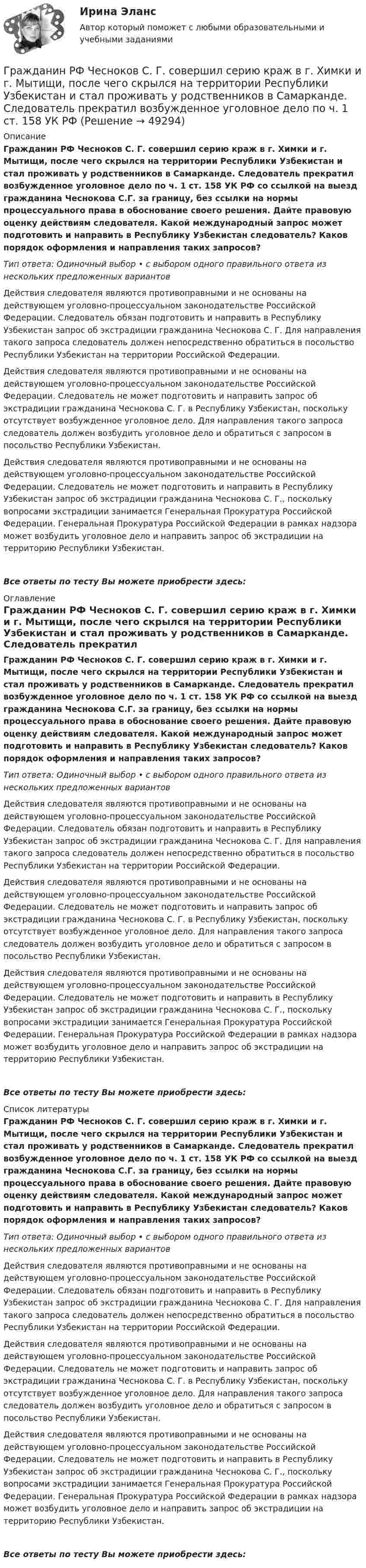      
            Описание
            Гражданин РФ Чесноков С. Г. совершил серию краж в г. Химки и г. Мытищи, после чего скрылся на территории Республики Узбекистан и стал проживать у родственников в Самарканде. Следователь прекратил возбужденное уголовное дело по ч. 1 ст. 158 УК РФ со ссылкой на выезд гражданина Чеснокова С.Г. за границу, без ссылки на нормы процессуального права в обоснование своего решения. Дайте правовую оценку действиям следователя. Какой международный запрос может подготовить и направить в Республику Узбекистан следователь? Каков порядок оформления и направления таких запросов?Тип ответа: Одиночный выбор • с выбором одного правильного ответа из нескольких предложенных вариантовДействия следователя являются противоправными и не основаны на действующем уголовно-процессуальном законодательстве Российской Федерации. Следователь обязан подготовить и направить в Республику Узбекистан запрос об экстрадиции гражданина Чеснокова С. Г. Для направления такого запроса следователь должен непосредственно обратиться в посольство Республики Узбекистан на территории Российской Федерации.Действия следователя являются противоправными и не основаны на действующем уголовно-процессуальном законодательстве Российской Федерации. Следователь не может подготовить и направить запрос об экстрадиции гражданина Чеснокова С. Г. в Республику Узбекистан, поскольку отсутствует возбужденное уголовное дело. Для направления такого запроса следователь должен возбудить уголовное дело и обратиться с запросом в посольство Республики Узбекистан.Действия следователя являются противоправными и не основаны на действующем уголовно-процессуальном законодательстве Российской Федерации. Следователь не может подготовить и направить в Республику Узбекистан запрос об экстрадиции гражданина Чеснокова С. Г., поскольку вопросами экстрадиции занимается Генеральная Прокуратура Российской Федерации. Генеральная Прокуратура Российской Федерации в рамках надзора может возбудить уголовное дело и направить запрос об экстрадиции на территорию Республики Узбекистан.Все ответы по тесту Вы можете приобрести здесь:  
            Оглавление
            Гражданин РФ Чесноков С. Г. совершил серию краж в г. Химки и г. Мытищи, после чего скрылся на территории Республики Узбекистан и стал проживать у родственников в Самарканде. Следователь прекратил возбужденное уголовное дело по ч. 1 ст. 158 УК РФ со ссылкой на выезд гражданина Чеснокова С.Г. за границу, без ссылки на нормы процессуального права в обоснование своего решения. Дайте правовую оценку действиям следователя. Какой международный запрос может подготовить и направить в Республику Узбекистан следователь? Каков порядок оформления и направления таких запросов?Тип ответа: Одиночный выбор • с выбором одного правильного ответа из нескольких предложенных вариантовДействия следователя являются противоправными и не основаны на действующем уголовно-процессуальном законодательстве Российской Федерации. Следователь обязан подготовить и направить в Республику Узбекистан запрос об экстрадиции гражданина Чеснокова С. Г. Для направления такого запроса следователь должен непосредственно обратиться в посольство Республики Узбекистан на территории Российской Федерации.Действия следователя являются противоправными и не основаны на действующем уголовно-процессуальном законодательстве Российской Федерации. Следователь не может подготовить и направить запрос об экстрадиции гражданина Чеснокова С. Г. в Республику Узбекистан, поскольку отсутствует возбужденное уголовное дело. Для направления такого запроса следователь должен возбудить уголовное дело и обратиться с запросом в посольство Республики Узбекистан.Действия следователя являются противоправными и не основаны на действующем уголовно-процессуальном законодательстве Российской Федерации. Следователь не может подготовить и направить в Республику Узбекистан запрос об экстрадиции гражданина Чеснокова С. Г., поскольку вопросами экстрадиции занимается Генеральная Прокуратура Российской Федерации. Генеральная Прокуратура Российской Федерации в рамках надзора может возбудить уголовное дело и направить запрос об экстрадиции на территорию Республики Узбекистан.Все ответы по тесту Вы можете приобрести здесь:  
            Список литературы
            Гражданин РФ Чесноков С. Г. совершил серию краж в г. Химки и г. Мытищи, после чего скрылся на территории Республики Узбекистан и стал проживать у родственников в Самарканде. Следователь прекратил возбужденное уголовное дело по ч. 1 ст. 158 УК РФ со ссылкой на выезд гражданина Чеснокова С.Г. за границу, без ссылки на нормы процессуального права в обоснование своего решения. Дайте правовую оценку действиям следователя. Какой международный запрос может подготовить и направить в Республику Узбекистан следователь? Каков порядок оформления и направления таких запросов?Тип ответа: Одиночный выбор • с выбором одного правильного ответа из нескольких предложенных вариантовДействия следователя являются противоправными и не основаны на действующем уголовно-процессуальном законодательстве Российской Федерации. Следователь обязан подготовить и направить в Республику Узбекистан запрос об экстрадиции гражданина Чеснокова С. Г. Для направления такого запроса следователь должен непосредственно обратиться в посольство Республики Узбекистан на территории Российской Федерации.Действия следователя являются противоправными и не основаны на действующем уголовно-процессуальном законодательстве Российской Федерации. Следователь не может подготовить и направить запрос об экстрадиции гражданина Чеснокова С. Г. в Республику Узбекистан, поскольку отсутствует возбужденное уголовное дело. Для направления такого запроса следователь должен возбудить уголовное дело и обратиться с запросом в посольство Республики Узбекистан.Действия следователя являются противоправными и не основаны на действующем уголовно-процессуальном законодательстве Российской Федерации. Следователь не может подготовить и направить в Республику Узбекистан запрос об экстрадиции гражданина Чеснокова С. Г., поскольку вопросами экстрадиции занимается Генеральная Прокуратура Российской Федерации. Генеральная Прокуратура Российской Федерации в рамках надзора может возбудить уголовное дело и направить запрос об экстрадиции на территорию Республики Узбекистан.Все ответы по тесту Вы можете приобрести здесь: 
            
            
            Гражданин РФ Чесноков С. Г. совершил серию краж в г. Химки и г. Мытищи, после чего скрылся на территории Республики Узбекистан и стал проживать у родственников в Самарканде. Следователь прекратил возбужденное уголовное делоГражданин РФ Чесноков С. Г. совершил серию краж в г. Химки и г. Мытищи, после чего скрылся на территории Республики Узбекистан и стал проживать у родственников в Самарканде. Следователь прекратил возбужденное уголовное дело по ч. 1 ст. 158 УК РФГражданин Рыбаков И.М. предъявил в районный, а затем и городской суд г. Санкт-Петербурга иск к мэру Санкт– Петербурга о признании его действий, выразившихся в непринятии мер по обеспечению права граждан на охрану здоровья от неблагоприятных воздействий окружающей природной среды, неправомерными, и о предоставлении экологической информации.Гражданин С. в возрасте 68 лет решил баллотироваться на выборах главы муниципального образования. Избирательная комиссия муниципального...Гражданин Сербии Чикрыжич С. К. был задержан на территории Российской Федерации по запросу Республики Сербия за совершение им разбойного нападения на граждан на территории этого государства. Гражданин Сидоров В.В. является пенсионером и нигде не работает. Он выиграл в лотерею «Русское лото» приз стоимостью 8 000 руб. Какая сумма налога на доходы физических лиц (НДФЛ) будет им уплачена с этого приза?Гражданин Сидоров обратился в страховую компанию, желая застраховать дачу своих родителей, предъявил свидетельство о своем рожденииГражданин России Ростовцев, следуя в поезде Брест-Москва во время следования состава по территории Белоруссии в состоянии опьянения причинил тяжкий вред здоровью гражданина Польши Бжезинскому.Гражданин России Ростовцев, следуя в поезде Брест-Москва во время следования состава по территории Белоруссии в состоянии опьянения причинил тяжкий вред здоровью гражданина Польши Бжезинскому. Гражданин Российской Федерации В. постоянно проживал в Германии, где и умер. После его смерти было установлено, что на территории России в банковских учреждениях осталось несколько денежных вкладов, принадлежавших гражданину В.Гражданин Российской Федерации, проживающий в России и работающий по трудовому договору, оплатил за своего двадцатилетнего сына обучение в высшем учебном заведении в сумме сто тысяч рублей за год. Гражданин Российской Федерации Реймер П. С. был выдан Российской Федерации Германией и транзитом посредством железнодорожного транспорта был этапирован в РФ. При пересечении границы Польша потребовала от Гражданин Российской Федерации Сидоров М. М., действуя в составе преступной группы с целью хищения чужого имущества, путем обмана и злоупотребления доверием по предварительному сговору с Перовым А. А. и Тимошиным Т. С.Гражданин РФ Андреев получил высшее юридическое образование (степень – бакалавр) по очной форме обучения в имеющем государственную аккредитацию высшем учебном заведении на территории РФ. В период обучения он один год проработал помощником следователя