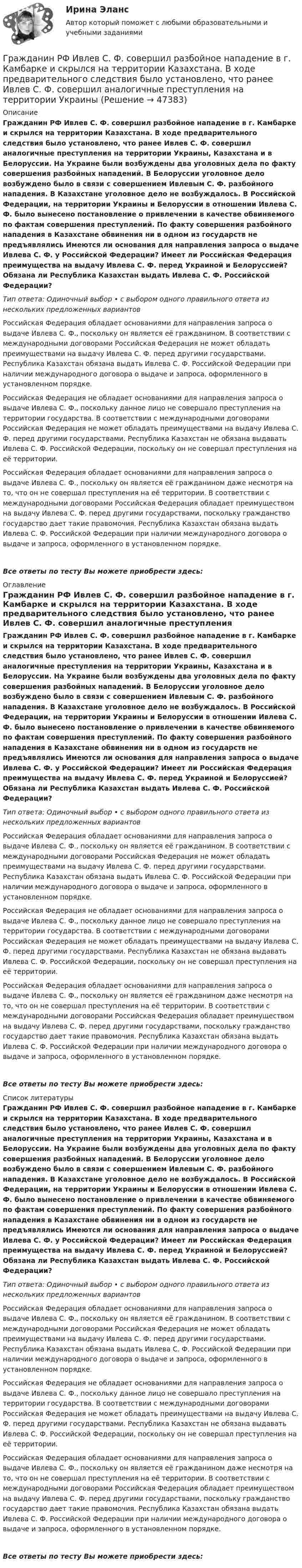      
            Описание
            Гражданин РФ Ивлев С. Ф. совершил разбойное нападение в г. Камбарке и скрылся на территории Казахстана. В ходе предварительного следствия было установлено, что ранее Ивлев С. Ф. совершил аналогичные преступления на территории Украины, Казахстана и в Белоруссии. На Украине были возбуждены два уголовных дела по факту совершения разбойных нападений. В Белоруссии уголовное дело возбуждено было в связи с совершением Ивлевым С. Ф. разбойного нападения. В Казахстане уголовное дело не возбуждалось. В Российской Федерации, на территории Украины и Белоруссии в отношении Ивлева С. Ф. было вынесено постановление о привлечении в качестве обвиняемого по фактам совершения преступлений. По факту совершения разбойного нападения в Казахстане обвинения ни в одном из государств не предъявлялись Имеются ли основания для направления запроса о выдаче Ивлева С. Ф. у Российской Федерации? Имеет ли Российская Федерация преимущества на выдачу Ивлева С. Ф. перед Украиной и Белоруссией? Обязана ли Республика Казахстан выдать Ивлева С. Ф. Российской Федерации?Тип ответа: Одиночный выбор • с выбором одного правильного ответа из нескольких предложенных вариантовРоссийская Федерация обладает основаниями для направления запроса о выдаче Ивлева С. Ф., поскольку он является её гражданином. В соответствии с международными договорами Российская Федерация не может обладать преимуществами на выдачу Ивлева С. Ф. перед другими государствами. Республика Казахстан обязана выдать Ивлева С. Ф. Российской Федерации при наличии международного договора о выдаче и запроса, оформленного в установленном порядке.Российская Федерация не обладает основаниями для направления запроса о выдаче Ивлева С. Ф., поскольку данное лицо не совершало преступления на территории государства. В соответствии с международными договорами Российская Федерация не может обладать преимуществами на выдачу Ивлева С. Ф. перед другими государствами. Республика Казахстан не обязана выдавать Ивлева С. Ф. Российской Федерации, поскольку он не совершал преступления на её территории.Российская Федерация обладает основаниями для направления запроса о выдаче Ивлева С. Ф., поскольку он является её гражданином даже несмотря на то, что он не совершал преступления на её территории. В соответствии с международными договорами Российская Федерация обладает преимуществом на выдачу Ивлева С. Ф. перед другими государствами, поскольку гражданство государство дает такие правомочия. Республика Казахстан обязана выдать Ивлева С. Ф. Российской Федерации при наличии международного договора о выдаче и запроса, оформленного в установленном порядке.Все ответы по тесту Вы можете приобрести здесь:  
            Оглавление
            Гражданин РФ Ивлев С. Ф. совершил разбойное нападение в г. Камбарке и скрылся на территории Казахстана. В ходе предварительного следствия было установлено, что ранее Ивлев С. Ф. совершил аналогичные преступления на территории Украины, Казахстана и в Белоруссии. На Украине были возбуждены два уголовных дела по факту совершения разбойных нападений. В Белоруссии уголовное дело возбуждено было в связи с совершением Ивлевым С. Ф. разбойного нападения. В Казахстане уголовное дело не возбуждалось. В Российской Федерации, на территории Украины и Белоруссии в отношении Ивлева С. Ф. было вынесено постановление о привлечении в качестве обвиняемого по фактам совершения преступлений. По факту совершения разбойного нападения в Казахстане обвинения ни в одном из государств не предъявлялись Имеются ли основания для направления запроса о выдаче Ивлева С. Ф. у Российской Федерации? Имеет ли Российская Федерация преимущества на выдачу Ивлева С. Ф. перед Украиной и Белоруссией? Обязана ли Республика Казахстан выдать Ивлева С. Ф. Российской Федерации?Тип ответа: Одиночный выбор • с выбором одного правильного ответа из нескольких предложенных вариантовРоссийская Федерация обладает основаниями для направления запроса о выдаче Ивлева С. Ф., поскольку он является её гражданином. В соответствии с международными договорами Российская Федерация не может обладать преимуществами на выдачу Ивлева С. Ф. перед другими государствами. Республика Казахстан обязана выдать Ивлева С. Ф. Российской Федерации при наличии международного договора о выдаче и запроса, оформленного в установленном порядке.Российская Федерация не обладает основаниями для направления запроса о выдаче Ивлева С. Ф., поскольку данное лицо не совершало преступления на территории государства. В соответствии с международными договорами Российская Федерация не может обладать преимуществами на выдачу Ивлева С. Ф. перед другими государствами. Республика Казахстан не обязана выдавать Ивлева С. Ф. Российской Федерации, поскольку он не совершал преступления на её территории.Российская Федерация обладает основаниями для направления запроса о выдаче Ивлева С. Ф., поскольку он является её гражданином даже несмотря на то, что он не совершал преступления на её территории. В соответствии с международными договорами Российская Федерация обладает преимуществом на выдачу Ивлева С. Ф. перед другими государствами, поскольку гражданство государство дает такие правомочия. Республика Казахстан обязана выдать Ивлева С. Ф. Российской Федерации при наличии международного договора о выдаче и запроса, оформленного в установленном порядке.Все ответы по тесту Вы можете приобрести здесь:  
            Список литературы
            Гражданин РФ Ивлев С. Ф. совершил разбойное нападение в г. Камбарке и скрылся на территории Казахстана. В ходе предварительного следствия было установлено, что ранее Ивлев С. Ф. совершил аналогичные преступления на территории Украины, Казахстана и в Белоруссии. На Украине были возбуждены два уголовных дела по факту совершения разбойных нападений. В Белоруссии уголовное дело возбуждено было в связи с совершением Ивлевым С. Ф. разбойного нападения. В Казахстане уголовное дело не возбуждалось. В Российской Федерации, на территории Украины и Белоруссии в отношении Ивлева С. Ф. было вынесено постановление о привлечении в качестве обвиняемого по фактам совершения преступлений. По факту совершения разбойного нападения в Казахстане обвинения ни в одном из государств не предъявлялись Имеются ли основания для направления запроса о выдаче Ивлева С. Ф. у Российской Федерации? Имеет ли Российская Федерация преимущества на выдачу Ивлева С. Ф. перед Украиной и Белоруссией? Обязана ли Республика Казахстан выдать Ивлева С. Ф. Российской Федерации?Тип ответа: Одиночный выбор • с выбором одного правильного ответа из нескольких предложенных вариантовРоссийская Федерация обладает основаниями для направления запроса о выдаче Ивлева С. Ф., поскольку он является её гражданином. В соответствии с международными договорами Российская Федерация не может обладать преимуществами на выдачу Ивлева С. Ф. перед другими государствами. Республика Казахстан обязана выдать Ивлева С. Ф. Российской Федерации при наличии международного договора о выдаче и запроса, оформленного в установленном порядке.Российская Федерация не обладает основаниями для направления запроса о выдаче Ивлева С. Ф., поскольку данное лицо не совершало преступления на территории государства. В соответствии с международными договорами Российская Федерация не может обладать преимуществами на выдачу Ивлева С. Ф. перед другими государствами. Республика Казахстан не обязана выдавать Ивлева С. Ф. Российской Федерации, поскольку он не совершал преступления на её территории.Российская Федерация обладает основаниями для направления запроса о выдаче Ивлева С. Ф., поскольку он является её гражданином даже несмотря на то, что он не совершал преступления на её территории. В соответствии с международными договорами Российская Федерация обладает преимуществом на выдачу Ивлева С. Ф. перед другими государствами, поскольку гражданство государство дает такие правомочия. Республика Казахстан обязана выдать Ивлева С. Ф. Российской Федерации при наличии международного договора о выдаче и запроса, оформленного в установленном порядке.Все ответы по тесту Вы можете приобрести здесь: 
            
            
            Гражданин РФ Андреев получил высшее юридическое образование (степень – бакалавр) по очной форме обучения в имеющем государственную аккредитацию высшем учебном заведении на территории РФ. В период обучения он один год проработал помощником следователяГражданин РФ Ивлев С. Ф. совершил разбойное нападение в г. Камбарке и скрылся на территории Казахстана. В ходе предварительного следствия было установлено, что ранее Ивлев С. Ф. совершил аналогичные преступления на территории УкраиныГражданин РФ Чесноков С. Г. совершил серию краж в г. Химки и г. Мытищи, после чего скрылся на территории Республики Узбекистан и стал проживать у родственников в Самарканде. Следователь прекратил возбужденное уголовное делоГражданин РФ Чесноков С. Г. совершил серию краж в г. Химки и г. Мытищи, после чего скрылся на территории Республики Узбекистан и стал проживать у родственников в Самарканде. Следователь прекратил возбужденное уголовное дело по ч. 1 ст. 158 УК РФГражданин Рыбаков И.М. предъявил в районный, а затем и городской суд г. Санкт-Петербурга иск к мэру Санкт– Петербурга о признании его действий, выразившихся в непринятии мер по обеспечению права граждан на охрану здоровья от неблагоприятных воздействий окружающей природной среды, неправомерными, и о предоставлении экологической информации.Гражданин С. в возрасте 68 лет решил баллотироваться на выборах главы муниципального образования. Избирательная комиссия муниципального...Гражданин Сербии Чикрыжич С. К. был задержан на территории Российской Федерации по запросу Республики Сербия за совершение им разбойного нападения на граждан на территории этого государства. Гражданин Республики Казахстан Нурболат С.В., находился в гостях у своих родственников Уфимцевых А.С. в городе Красногорске, Московской области. Он был свидетелем совершения убийства граждан Сергеева А. К. и Никитина В. С., которое имело место в лесоГражданин России Петренко 1 августа 2014 года, следуя на автомашине «Волга» по трассе Москва-Симферополь, в районе села Новая Деревня превысил скорость, в результате чего совершил наезд на переходившего дорогу пешехода Гражданин России Ростовцев, следуя в поезде Брест-Москва во время следования состава по территории Белоруссии в состоянии опьянения причинил тяжкий вред здоровью гражданина Польши Бжезинскому.Гражданин России Ростовцев, следуя в поезде Брест-Москва во время следования состава по территории Белоруссии в состоянии опьянения причинил тяжкий вред здоровью гражданина Польши Бжезинскому. Гражданин Российской Федерации В. постоянно проживал в Германии, где и умер. После его смерти было установлено, что на территории России в банковских учреждениях осталось несколько денежных вкладов, принадлежавших гражданину В.Гражданин Российской Федерации, проживающий в России и работающий по трудовому договору, оплатил за своего двадцатилетнего сына обучение в высшем учебном заведении в сумме сто тысяч рублей за год. Гражданин Российской Федерации Реймер П. С. был выдан Российской Федерации Германией и транзитом посредством железнодорожного транспорта был этапирован в РФ. При пересечении границы Польша потребовала от 